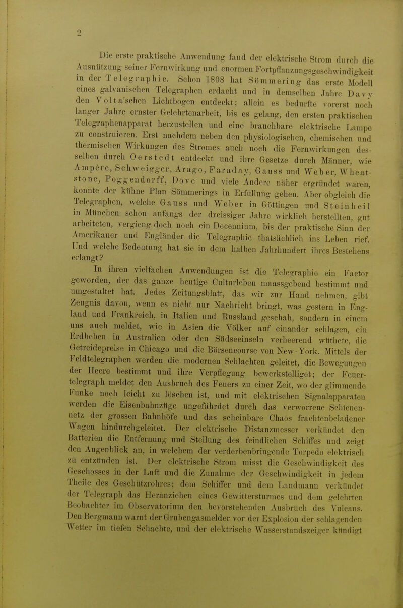 Die erste praktische Anwcudimg fand der elektrisclie Strom durch die Ausntitznuo. seiner Fernwirkung und enormen Fortpflanzungsgeschwindi-keit in der Telegraphie. Schon 1808 hat Sömmering das erste Modell eines galvanischen Telegraphen erdacht und in demselben Jahre Davy den Volta'schen Lichtbogen entdeckt; allein es bedurfte vorerst noch langer Jahre ernster Gelehrtcnarbeit, bis es gelang, den ersten praktischen Telegraphcnapparat herzustellen und eine brauchbare elektrische Lampe zu construieren. Erst nachdem neben den physiologischen, chemischen und thermischen Wirkungen des Stromes auch noch die Fernwirkungen des- selben durch Oerstedt entdeckt und ihre Gesetze durch Männer, wie Ampere, Sehweigger,Arago,Faraday, Gauss und Weber, Wheat- stone, Poggendorff, Dove und viele Andere näher ergründet waren konnte der kühne Plan Sömmerings in Erfüllung gehen. Aber obgleich die Telegraphen, welche Ganss und Weber in Göttingen und Steinheil in München schon anfangs der dreissiger Jahre wirklich herstellten, gut arbeiteten, vergicng doch noch ein Decennium, bis der praktische Sinn der Amerikaner und Engländer die Telegraphie thatsächlich ins Leben rief. Und welche Bedeutung hat sie in dem halben Jahrhundert ihres Bestehens erlangt ? In ihren vielfachen Anwendungen ist die Telegraphie ein Factor geworden, der das ganze heutige Culturleben raaassgebend bestimmt und umgestaltet hat. Jedes Zeitungsblatt, das wir zur Hand nehmen, gibt Zeugnis davon, wenn es nicht nur Nachricht bringt, was gestern in F!ng- land und Frankreich, in Italien und Russland geschah, sondern in einem uns auch meldet, wie in Asien die Völker auf einander schlagen, ein Erdbeben in Australien oder den Sndseeinseln verheerend wtithete, die Getreidepreise in Chicago und die Börsencourse von New-York. Mittels der Feldtelegraphen werden die modernen Schlachten geleitet, die Bewegungen der Heere bestimmt und ihre Verpflegung bewerkstelliget; der Feuer- telegraph meldet den Ausbruch des Feuers zu einer Zeit, wo der glimmende Funke noch leicht zu löschen ist, und mit elektrischen Signalapparaten werden die Eisenbahnztige ungefährdet durch das verworrene Schienen- netz der grossen Bahnhöfe und das scheinbare Chaos frachtenbeladener Wagen liindurchgeleitet. Der elektrische Distanzmesser verkündet den Batterien die Entfernung und Stellung des feindlichen SchiflFes und zeigt den Augenblick an, in welchem der verderbenbringende Torpedo elektrisch zu entzünden ist. Der elektrische Strom misst die Geschwindigkeit des Geschosses in der Luft und die Zunahme der Geschwindigkeit in jedem Theile des Geschützrohres; dem Schiffer und dem Landmann verkündet der Telegraph das Heranziehen eines Gewittersturmes und dem gelehrten Beobachter im Observatorium den bevorstehenden Ausbruch des Vulcans. Den Bergmann warnt der Grubengasmelder vor der Explosion der schlagenden Wetter im tiefen Schachte, und der elektrische Wasserstandszeiger kündiirt