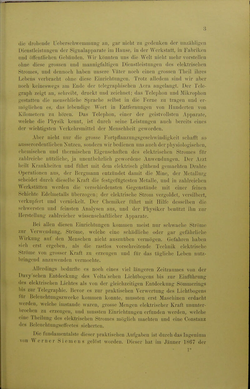 die drolieiule LJcbcrsohwemimmg an^ gar nicht zu gedenken der unzäliligeii Dienstleistuüg-en der Sigualapparate im Hause, in der A\^erlistatt, in Fabriken und öttentlielicn Gebäuden. Wir könnten uns die Welt nielit mehr vorstellen ohne diese grossen und mannigfaltigen Dienstleistungen des elektrisclien Stromes, und dennoeh haben unsere Väter noch einen grossen Thcil ihres Lebens verbracht ohne diese Einrichtungen. Trotz alledem sind Avir aber noch keineswegs am Ende der telegraphischen Aera angelangt. Der Tele- graph zeigt an, schreibt, druckt und zeichnet; das Telephon und Mikrophon gestatten die menschliche Sprache selbst in die Ferne zu tragen und er- möglichen es, das lebendige Wort in Entfernungen von Hunderten von Kilometern zu hören. Das Telephon, einer der geistvollsten Apparate, Avelche die Physik kennt, ist durch seine Leistungen auch bereits eines der wichtigsten Verkehrsmittel der Menschheit geworden. Aber nicht nur die grosse Fortpflanzungsgeschwindigkeit schafft so ausserordentlichen Nutzen, sondern wir bedienen uns auch der physiologischen, chemischen und thermischen Eigenschaften des elektrischen Stromes für zalilreiche nützliche, ja unentbehrlich gewordene Anwendungen. Der Arzt heilt Krankheiten und führt mit dem elektrisch glühend gemachten Drahte Operationen aus, der Bergmann entzündet damit die Mine, der Metallurg scheidet durch dieselbe Kraft die festgefügtesten Metalle^ und in zahlreichen Werkstätten werden die verschiedensten Gegenstände mit einer feinen Schichte Edelmetalls überzogen; der elektrische Strom vergoldet, versilbert, verkupfert und vernickelt. Der Chemiker fülirt mit Hilfe desselben die schwersten und feinsten Analysen aus, und der Physiker benützt ihn zur Herstellung zahlreicher wissenschaftlicher Apparate. Bei allen diesen Einrichtungen kommen meist nur schwache Ströme zur Verwendung, Ströme, welche eine schädliche oder gar gefälirliche Wirkung auf den Menschen nicht auszuüben vermögen. Gefahren haben sich erst ergeben, als die rastlos vorschreitende Technik elektrische Ströme von grosser Kraft zu erzeugen und für das tägliche Leben nutz- bringend anzuwenden vermochte. Allerdings bedurfte es noch eines viel längeren Zeitraumes von der Davy'schen Entdeckung des Volta'schen Lichtbogens bis zur Einführung des elektrisclien Lichtes als von der gleichzeitigen Entdeckung Sömmerings bis zur Telegraphie. Bevor es zur praktischen Verwertung des Lichtbogens tür Belcuchtungszwecke kommen konnte, mussten erst Maschinen erdacht werden, welche imstande waren, grosse Mengen elektrischer Kraft ununter- l)rochen zu erzeugen, und mussten Einriciitungen erfunden werden, welche eine Tlieilung des elektrischen Stromes möglich machten und eine Constanz des Heleuchtungseffectes sicherten. Die fundamentalste dieser praktischen Aufgaben ist durch das Ingenium von Werner Siemens gelöst worden. Dieser hat im Jänner 1867 der 1*