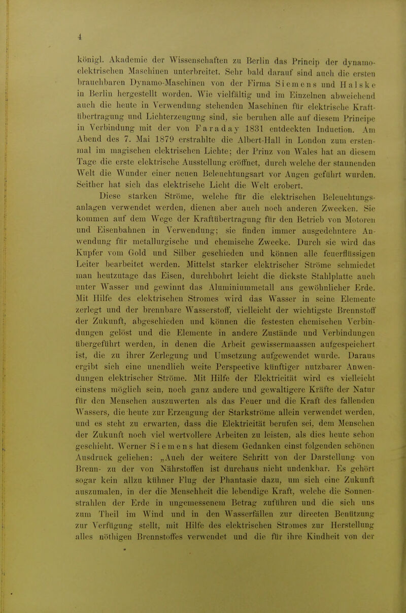 könig'l. Ak.'idcmie der Wissenscliaften zu Berlin das Princip der dynamo- elektrisclien Maschinen unterbreitet. Sehr l)ald darauf sind auch die ersten l)rauchl)aren Dynamo-Maschinen von der Firma Siemens und Halske in Berlin hergestellt worden. Wie vielfältig und im Einzelnen abweichend auch die heute in Verwendung stellenden Maschinen für elektrische Kraft- übertragung- und Lichterzeugung sind, sie beruhen alle auf diesem Principe in Verbindung- mit der von Faraday 1831 entdeckten Induction. Arn Abend des 7. Mai 1879 erstrahlte die Albert-Hall in London zum ersten- mal im magischen elektrischen Lichte; der Prinz von Wales hat an diesem Tag-e die erste elektrische Ausstellung eröffnet, durch Avelche der staunenden Welt die Wunder einer neuen Beleuchtungsart vor Augen geführt wurden. Seither hat sich das elektrische Licht die Welt erobert. Diese starken Ströme, welche ftir die elektrischen Beleuclitungs- anlagen verwendet werden, dienen aber auch noch anderen Zwecken. Sie kommen auf dem Wege der Kraftübertragung für den Betrieb von Motoren und Eisenbahnen in Verwendung; sie finden immer ausgedehntere An- wendung für metallurgische und chemische Zwecke. Durch sie wird das Kupfer vom Gold und Silber geschieden und können alle feuerflnssigen Leiter bearbeitet werden. Mittelst starker elektrischer Ströme schmiedet man heutzutage das Eisen, durchbohrt leicht die dickste Stahlplatte auch unter Wasser und gewinnt das Aluminiummetall aus gewöhnlicher Erde. Mit Hilfe des elektrischen Stromes wird das Wasser in seine Elemente zerlegt und der brennbare Wasserstoff, vielleicht der wichtigste Brennstoff der Zukunft, abgeschieden und können die festesten chemischen Verbin- dungen gelöst und die Elemente in andere Zustände und Verbindungen tibergeführt werden, in denen die Arbeit gewissermaassen aufgespeichert ist, die zu ihrer Zerlegung und Umsetzung aufgewendet wurde. Daraus ergibt sich eine unendlich weite Perspective künftiger nutzbarer Anwen- dungen elektrischer Ströme. Mit Hilfe der Elektricität wird es vielleicht einstens möglich sein, noch ganz andere und gewaltigere Kräfte der Natur für den Menschen auszuwerten als das Feuer und die Kraft des fallenden Wassers, die heute zur Erzeugung der Starkströme allein verwendet werden, und es steht zu erwarten, dass die Elektricität berufen sei, dem Menschen der Zukunft noch viel wertvollere Arbeiten zu leisten, als dies heute schon geschieht. Werner Siemens hat diesem Gedanken einst folgenden schönen Ausdruck geliehen: „Auch der weitere Schritt von der Darstellung von Brenn- zu der von Nährstoffen ist durchaus nicht undenkbar. Es gehört sogar kein allzu kühner Flug der Phantasie dazu, um sich eine Zukunft auszumalen, in der die Menschheit die le1)endige Kraft, welche die Sonnen- strahlen der Erde in ungemessenem Betrag zuführen und die sich uns zum Tlieil im Wind und in den Wasserfällen zur directen Benützung zur Verfügung stellt, mit Hilfe des elektrischen Stromes zur Herstellung alles nöthigen Brennstoffes verwendet und die für ihre Kindheit von der