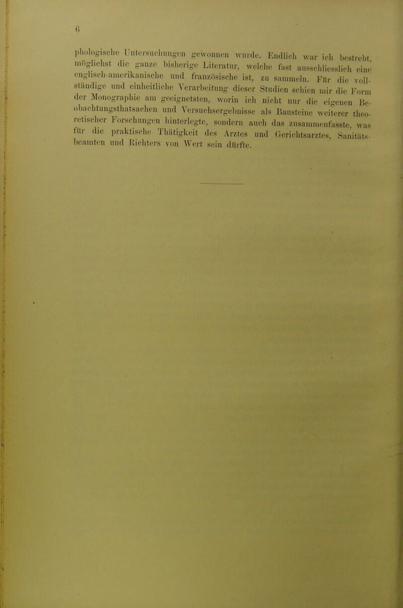 pholog-ische Untei-snoliuno-en g-ewonnen wurde. Endliol) war ich bestrebt mtio-lichst die ganze bisherige Literatur, welche fast ausscldiesslich eine enghsch-anierikanische und französische ist, zu sanirnehi. Für die voll ständige und einheitliche Verarbeitung dieser Studien sciiien mir die Form der Monographie am geeignetsten, worin ich nicht nur die ei-enen Jie- obachtungsthatsachen und Versuchsergebnisse als Bausteine weiterer theo- retischer Forschungen hinterlegte, sondern auch das zusamraenfasste was ftir die praktische Thätigkeit des Arztes und Gerichtsarztes, Sanitäts- bcamton und Richters von Wert sein dtirfte.