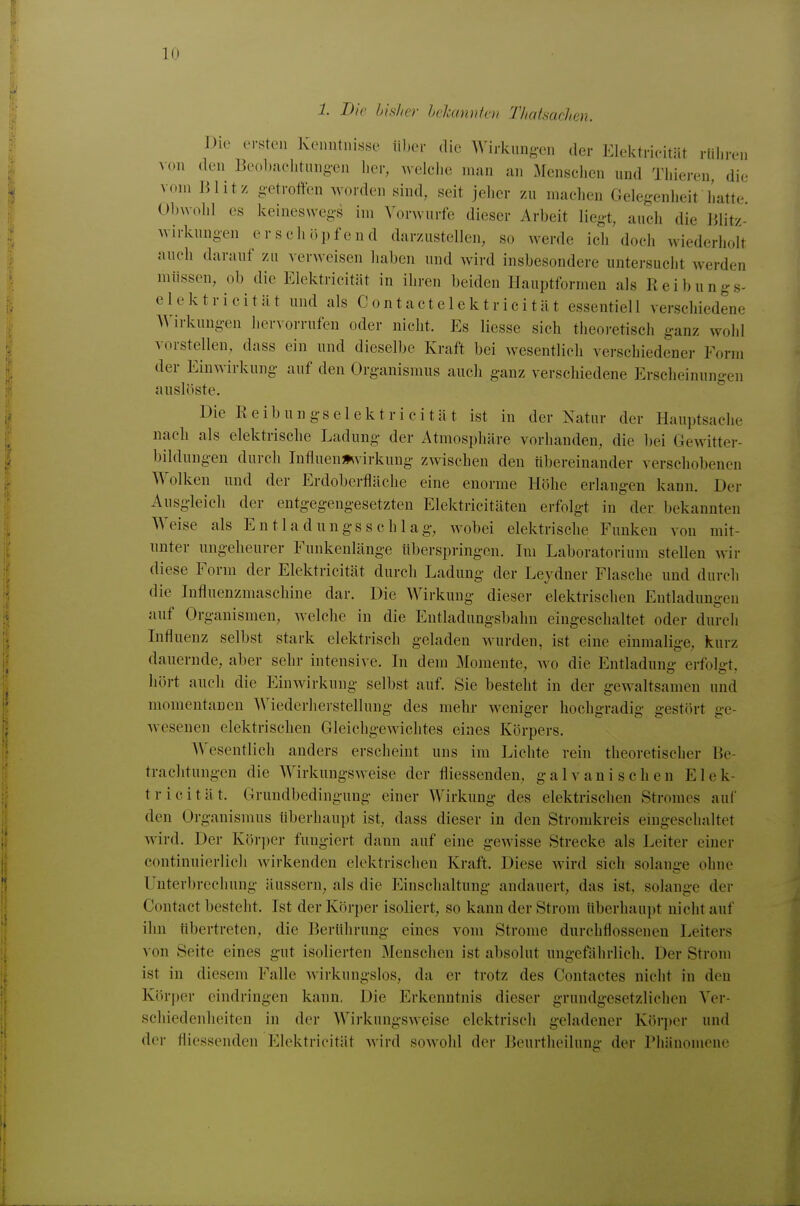 1. Bio bisher hchtnnkm Thatsachen. Die ersten Kenntnisse über die Wirkungen der Elektricitiit rühren von den Beobachtungen her, welche man an Menschen und Thieren, die vom Blitz getrotten worden sind, seit jeher zu machen Gelegenheit hatte Obxvohl es keineswegs im Vorwurfe dieser Arbeit liegt, auch die Blitz- wirkungen erschöpfend darzustellen, so werde ich doch wiederholt auch darauf zu verweisen haben und wird insbesondere untei-sucht werden müssen, ob die Elektricität in ihren beiden Hauptformen als Reibungs- elektricität und als Contactelektricität essentiell verschiedene Wirkungen hervorrufen oder nicht. Es Hesse sich theoretisch ganz wohl vorstellen, dass ein und dieselbe Kraft bei wesentlich verschiedener Form der Einwirkung auf den Organismus auch ganz verschiedene Erscheinungen auslöste. Die Reibungselektricität ist in der Natur der Hauptsache nach als elektrische Ladung der Atmosphäre vorhanden, die bei Gewitter- bildungen durch Infiuen^virkung zwischen den übereinander verschobenen Wolken und der Erdoberfläche eine enorme Höhe erlangen kann. Der Ausgleich der entgegengesetzten Elektricitäten erfolgt in der bekannten Weise als Entladungsschlag, wobei elektrische Funken von mit- unter ungeheurer Funkenlänge überspringen. Im Laboratorium stellen wir diese Form der Elektricität durch Ladung der Leydner Flasche und durch die Influenzmaschine dar. Die Wirkung dieser elektrischen Entladungen auf Organismen, welche in die Entladungsl)ahn eingeschaltet oder durch Influenz selbst stark elektrisch geladen Avurden, ist eine einmalige, kurz dauernde, aber sehr intensix e. In dem Momente, wo die Entladun»- erfolüt. hört auch die Einwirkung selbst auf. Sie besteht in der gewaltsamen und momentanen Wiederherstellung des mehr weniger hochgradig gestört ge- wesenen elektrischen Gleichgewichtes eines Körpers. Wesentlich anders erscheint uns im Lichte rein theoretischer Be- trachtungen die Wirkungsweise der fliessenden, galvanischen Elek- tricität. Grundbedingung einer Wirkung des elektrischen Stromes auf den Organismus überhaupt ist, dass dieser in den Stromkreis eingeschaltet wird. Der Körper fungiert dann auf eine gewisse Strecke als Leiter einer continuierlich Avirkendcn elektrischen Kraft. Diese wird sich solange ohne Unterbrechung äussern, als die Einschaltung andauert, das ist, solange der Contact besteht. Ist der Körper isoliert, so kann der Strom überhaupt nicht auf ihn übertreten, die Berührung eines vom Strome durchflossenen Leiters von Seite eines gut isolierten Menschen ist absolut ungefährlich. Der Strom ist in diesem Falle wirkungslos, da er trotz des Contactes nicht in den Körper eindringen kann. Die Erkenntnis dieser grundgesetzlichen Ver- schiedenheiten in der Wirkungsweise elektrisch geladener Körjier und der flicssenden Elektricität wird sowohl der Beurtlieilung der Pliänonione