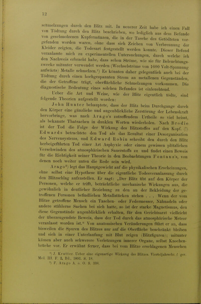 sc'hnielzung-en durch den Ulit/ mit. In neuerer Zeit habe ich einen Fall v(.n Tödtuny- durch den Elitz beschrieben, wo Iedij.-licli aus dem liefunde von geschmolzenen Kupfermünzen, die in der Tasche des Getödteten vor gefunden worden waren, oliue dass sich Zeiclien von Verbrennun-^ der Kleider zeigten, die Todesart festgestellt werden konnte. Dieser Bd'und veranlasste mich zu experimentellen Untersuchungen, durch welche ich den Nachweis erbracht habe, dass schon Ströme, wie sie für Beleuchtun-s- zwecke mitunter verwendet werden (Wechselströme von IGOO Volt-Spannung aufwärts) Metalle schmelzen, Es könnten daher gelegentlich auch Ijei der Tödtung durch einen hochgespannten Strom an metallenen Gegenständen die der Getroffene trägt, oberflächliche Schmelzungen vorkommen. Die diagnostische Bedeutung eines solchen Befundes ist einleuchtend. Ueber die Art und Weise, wie der Blitz eigentlich tödte, sind folgende Theorien aufgestellt worden: John Hunter behauptete, dass der Blitz beim Durchgange durch den Körper eine gänzliche und augenblickliche Zerstörung der Lebenskraft hervorbringe, was nach Arago's zutreffendem Urtheile so viel heisst, als bekannte Thatsachen in dunklen Worten wiederholen. Nach Brodie ist der Tod die Folge der Wirkung des Blitzstoffes auf den Kopf, (l) Edwards betrachtete den Tod als das Resultat einer Desorganisation des Nervensystems, und Edward Robin schreibt den durch den Blitz herbeigeführten Tod einer Art Asphyxie oder einem gewissen plötzlichen Verschwinden des atmosphärischen Sauerstoffs zu und findet einen Beweis für die Richtigkeit seiner Theorie in den Beobachtungen Fontana's, von denen noch weiter unten die Rede sein wird. Arago^) legt das Hauptgewicht auf die physikalischen Erscheinungen, ohne selbst eine Hypothese Uber die eigentliche Todesveranlassung durch den Blitzschlag aufzustellen. Er sagt: „Der Blitz übt auf den Körper der Personen, welche er trifft, beträchtliche mechanische Wirkungen aus, die gewöhnlich in deutlicher Beziehung zu den an der Bekleidung der ge- troffenen Personen befindlichen Metallstücken stehen . . . Wenn der vom Blitze getroffene Mensch ein Taschen- oder Federmesser, Nähnadeln oder andere stählerne Sachen bei sich hatte, so ist der starke Magnetismus, den diese Gegenstände augenblicklich erhalten, für den Gerichtsarzt vielleicht der überzeugendste Bew^eis, dass der Tod durch das atmosphärische Meteor veranlasst worden ist. Von anatomischen Veränderungen führt er an, dass bisweilen die Spuren des Blitzes nur auf die Oberfläche beschränkt bleiben und sich in einer Unterlaufung mit Blut zeigen (Blitzliguren); mitunter kämen aber auch schwerere Verletzungen innerer Organe, selbst Knochen- brüche vor. Er erwähnt ferner, dass bei vom Blitze erschlagenen Menschen •) J. Kratter. Ueber eine eigenartige Wirkung des Blitzes. Vierteljahrschr. f ger. Med. Iir. F. 2. Bd., 1891. S. 18. 2) F. Arago A. o. 0. S. 30«.