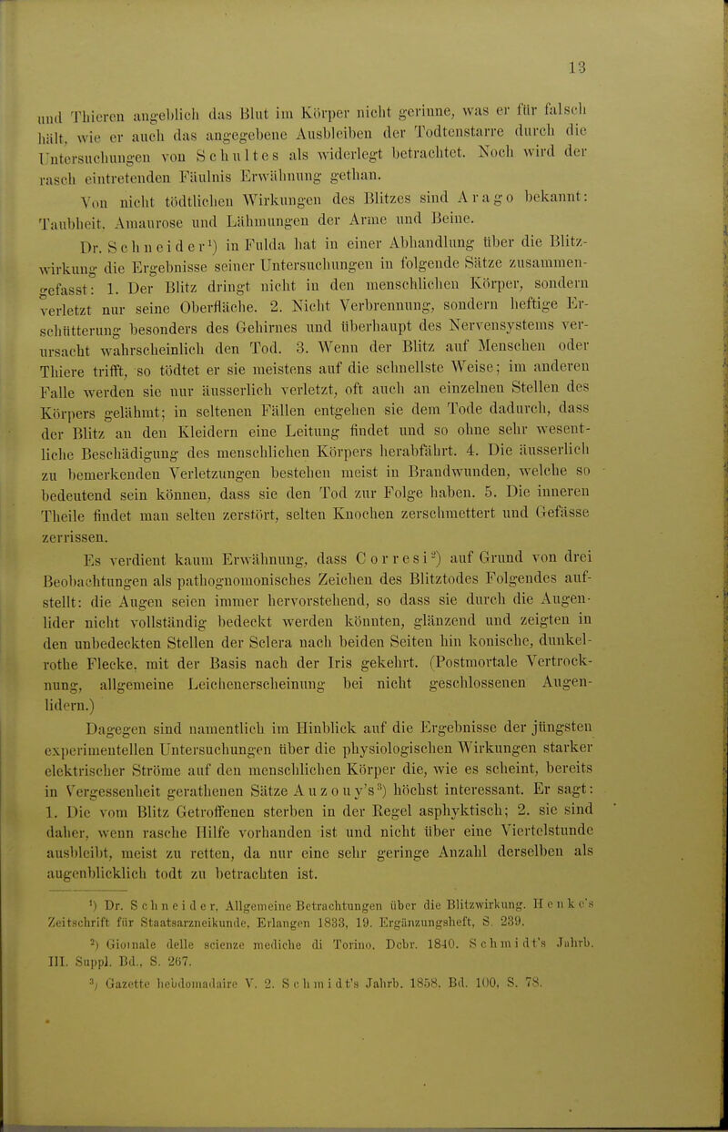 iiud Thicrcu augeblicli das Blut im Körper niclit gcriuue, was er für falscli hält, wie er auch das angeg-ebene Ausbleiben der Todtenstarre durch die Tlutiirsuchungen von Schultes als widerlegt betrachtet. Noch wird der rasch eintretenden Fäulnis Erwähnung gethan. Von nicht tödtlichen Wirkungen des Blitzes sind Arago bekannt: Taubheit. Amaurose und Lähmungen der Arme und Beine. Dr. Sehn ei der!) in Fulda hat in einer Abhandlung über die Blitz- wirkung die Ergebnisse seiner Untersuchungen in folgende Sätze zusammen- o-efasst: 1. Der Blitz dringt nicht in den menschlichen Körper, sondern verletzt nur seine Oberfläche. 2. Nicht Verbrennung, sondern heftige Er- schütterung besonders des Gehirnes und überhaupt des Nervensystems ver- ursacht wahrscheinlich den Tod. 3. Wenn der Blitz auf Menschen oder Thiere trifft, so tödtet er sie meistens auf die schnellste Weise; im anderen Falle werden sie nur äusserlich verletzt, oft auch an einzelnen Stellen des Körpers gelähmt; in seltenen Fällen entgehen sie dem Tode dadurch, dass der Blitz an den Kleidern eine Leitung findet und so ohne sehr wesent- liche Beschädigung des menschlichen Körpers herabfährt. 4. Die äusserlich zu bemerkenden Verletzungen bestehen meist in Brandwunden, welche so bedeutend sein können, dass sie den Tod zur Folge haben. 5. Die inneren Theile findet man selten zerstört, selten Knochen zerschmettert und Gefässe zerrissen. Es verdient kaum Erwähnung, dass C o r r e s i -) auf Grund von drei Beobachtungen als pathognomonisches Zeichen des Blitztodes Folgendes auf- stellt: die Augen seien immer hervorstehend, so dass sie durch die Augen- lider nicht vollständig bedeckt werden könnten, glänzend und zeigten in den unbedeckten Stellen der Sclera nach beiden Seiten hin konische, dunkel- rothe Flecke, mit der Basis nach der Iris gekehrt. (Postmortale Vertrock- nung, allgemeine Leichenerscheinung bei nicht geschlossenen Augen- lidern.) Dagegen sind namentlich im Hinblick auf die Ergebnisse der jtingsten experimentellen Untersuchungen über die physiologischen Wirkungen starker elektrischer Ströme auf den menschlichen Körper die, wie es scheint, bereits in V^'ergessenheit gerathenen Sätze Auzouy's'^) höchst interessant. Er sagt: 1. Die vom Blitz Getroffenen sterben in der Regel asphyktisch; 2. sie sind daher, wenn rasche Hilfe vorhanden ist und nicht über eine Viertelstunde ausbleibt, meist zu retten, da nur eine sehr geringe Anzahl derselben als augenblicklich todt zu betrachten ist. ') Dr. Schneide r, Angenieiiie Betrachtungen über die Blitzwirkung. H e n k c's Zeitschrift für Staatsarzneiliunde, Erlangen 1833, 19. Krgänzungsheft, S. 239. 2) Gioinale delle scienze mediche di Torino. Dohr. 1840. Schniidt's Juhrb. HL Sappl. Bd.. S. 267. 3; Gazette hebdomadaire V. 2. Schmidt'» Jahrb. 1858. Bd. lOO, S. 78.
