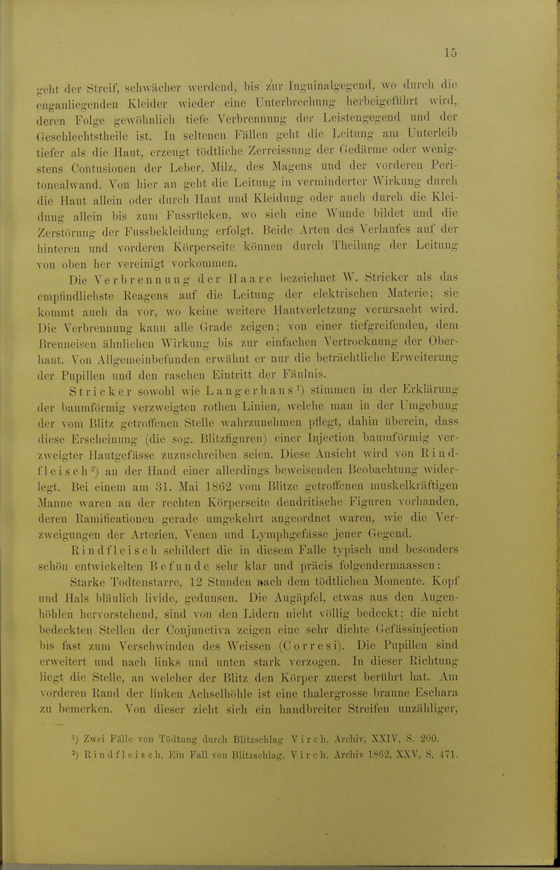 <;-elit der Streif, schwiiclier werdend, bis zur liig'uimilg'eg'Ciul, wo durcli die ong-anliegendeu Kleider wieder eine Unterbrechung- lierbeigefülirt wird, deren Folge gewolmlicli tiefe Verbrennung der Leistengegend und der (4esclde('litstheile ist. In seltenen Fällen geht die Leitung am Unterleib tiefer nls die Huut, erzeugt todtlichc Zerreissung der (ledärnie oder wenig- stens Contusionen der Leber, Milz, des Magens und der vorderen Peri- tonealwand. Von hier an geht die Leitung in verminderter Wirkung durch die Haut allein oder durch Haut und Kleidung oder auch durch die Klei- dung allein bis zum Fussrücken, wo sich eine AVundc bildet und die Zerstörung der Fussbekleidung erfolgt. Beide Arten des Verlaufes auf der hinteren und vorderen Körperseite können durch Thoilung der Leitung von oben her vereinigt vorkommen. Die Verbrennung der Haare bezeichnet AV. Stricker als das emptindlichste Reagens auf die Leitung der elektrischen Materie; sie kommt auch da vor, wo keine weitere Hautverletzung verursacht wird. Die Verbrennung kann alle Grade zeigen; von einer tiefgreifenden, dem Brenneisen ähnlichen Wirkung bis zur einfachen Vertrocknung der Ober- haut. Von Allgemeinbefunden erwähnt er nur die beträchtliche Erweiterung- der Pupillen und den raschen Eintritt der Fäulnis. Stricker sowohl wie L a u g e r h a n s ^) stimmen in der Erklärung der baumförmig verzweigten rothen Linien, welche man in der Umgebung der vom Blitz getroffenen Stelle wahrzunehmen pflegt, dahin überein, dass diese Erscheinung (die sog. Blitzfiguren) einer Injection baumföj-mig ver- zweigter Hautgefässe zuzuschreiben seien. Diese Ansicht wird von Rind- fleisch-) an der Hand einer allerdings beweisenden Beobachtung wider- legt. Bei einem am 31. Mai 1862 vom Blitze getroffenen muskelkräftigen Manne waren an der rechten Körperseite dendritische Figuren vorhanden, deren Ramificationen gerade umgekehrt angeordnet waren, wie die Ver- zweigungen der Arterien, Venen und Lymphgefässe jener Gegend. Rindfleisch schildert die in diesem Falle typisch und besonders schön entwickelten Befunde sehr klar und präcis folgendermaassen: Starke Todtenstarre, 12 Stunden »ach dem tödtlichen Momente. Kopf und Hals bläulich lividc, gedunsen. Die Augäpfel, etwas aus den Augen- höhlen hervorstehend, sind von den Lidern nicht völlig bedeckt; die nicht bedeckten Stellen der Conjunctiva zeigen eine sehr dichte Gefässinjection l)is fast zum Verschwinden des Weissen (Corresi). Die Pupillen sind erweitert und nach links und unten stark verzogen. In dieser Richtung liegt die Stelle, an welcher der Blitz den Körper zuerst berührt hat. Am vorderen Rand der linken Achselhöhle ist eine thalergrosse braune Eschara zu bemerken. Von dieser zieht sich ein handbreiter Streifen unzähliger, ') Zwei Filllo von Tüdtung durch Blitzschlaij Vircli. Arcliiv, XXIV. S. 200. 2) Riinlfl.jisch, Ein Fall von Blitzschlajc. V i v c h. Archiv 186-2, XXV, S. 471.
