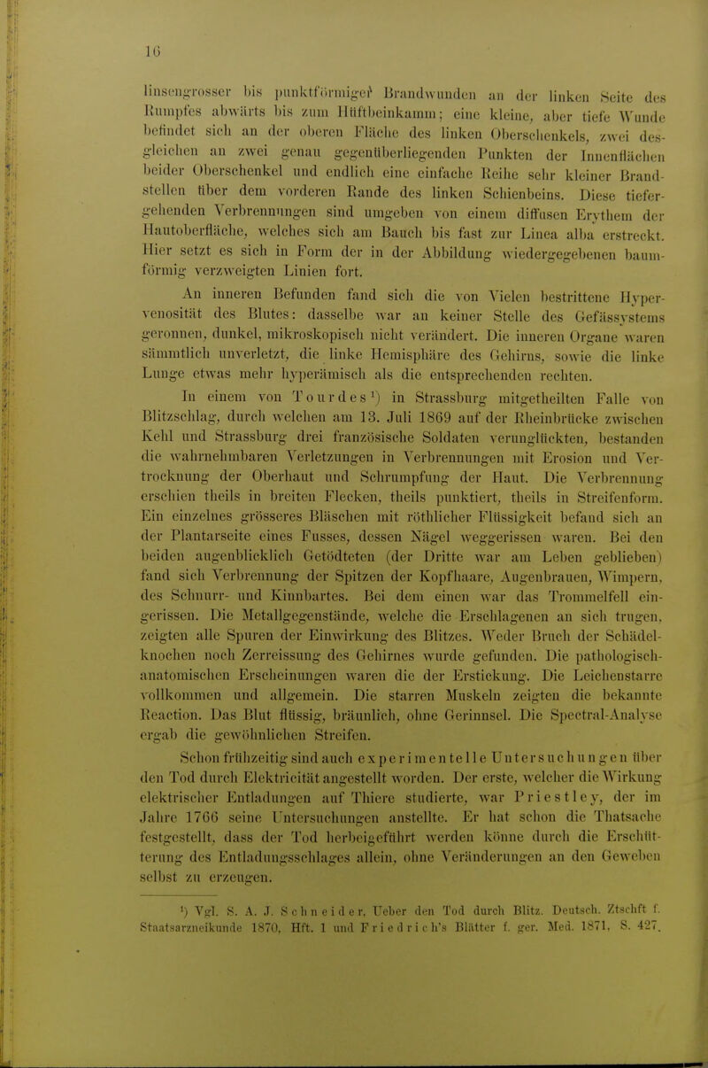 IG linsL'iiiirosser bis i)unktf()nni<;L'i^ Briuidwundcn an der linken Seite des lUnnpfes abwärts bis zum llüftbeinkamm; eine kleine, aber tiefe Wunde befindet sich an der oberen Fliiclie des linken Oberschenkels, zwei des- g-Icichen an zwei genau gegenüberliegenden Punkten der Innenfläelien beider Oberschenkel und endlich eine einfache Reihe sehr kleiner Brand- stellen tiber dem vorderen Rande des linken Schienbeins. Diese tiefer- gehenden Verbrennungen sind umgeben von einem ditfusen Erythem der Ilautoberfläche, welches sich am Bauch bis fast zur Linea alba erstreckt. Hier setzt es sich in Form der in der Abbildung wiedergegebenen baum- förmig verzweigten Linien fort. An inneren Befunden fand sieh die von Vielen bestrittene Hyper- venosität des Blutes: dasselbe war an keiner Stelle des Gefässystems geronnen, dunkel, mikroskopisch nicht verändert. Die inneren Organe waren sämnitlich unverletzt, die linke Hemisphäre des Gehirns, sowie die linke Lunge etwas mehr hyperämisch als die entsprechenden rechten. In einem A^on Tourdes^) in Strassburg mitgetheilten Falle von Blitzschlag, durch welchen am 13. Juli 1869 auf der ßheinbriicke zwischen Kehl und Strassburg drei französische Soldaten verunglückten, bestanden die wahrnehmbaren Verletzungen in Verbrennungen mit Erosion und Ver- trocknung der Oberhaut und Schrumpfung der Haut. Die Verbrennung erschien theils in breiten Flecken, theils punktiert, theils in Streifenforra. Ein einzelnes grösseres Bläschen mit röthlicher Flüssigkeit befand sich an der Plantarseite eines Fusses, dessen Nägel weggerissen waren. Bei den beiden augenblicklich Getödteten (der Dritte war am Leben geblieben) fand sich Verbrennung der Spitzen der Kopfhaare, Augenbrauen, Wimpern, des Schnurr- und Kinnbartes. Bei dem einen war das Trommelfell ein- gerissen. Die Metallgegenstände, welche die Erschlagenen an sich trugen, zeigten alle Spuren der Einwirkung des Blitzes. Weder Bruch der Schädel- knochen noch Zerreissung des Gehirnes wurde gefunden. Die pathologisch- anatomischen Erscheinungen waren die der Erstickung. Die Leichenstarre vollkommen und allgemein. Die starren Muskeln zeigten die bekannte Reaction. Das Blut flüssig, bräunlich, ohne Gerinnsel. Die Spectral-Analyse ergab die gewöhnliehen Streifen. Schon frühzeitig sind auch experimentelleUnter suchungen über den Tod durch Elektricität angestellt worden. Der erste, welcher die Wirkung elektrischer Entladungen auf Thicre studierte, war Priestley, der im Jahre 1766 seine Untersuchungen anstellte. Er hat schon die Thatsache festgestellt, dass der Tod herbeigeführt Averden könne durch die Erschüt- terung des Entladungsschlages allein, ohne Veränderungen an den Gewoben selbst zu erzeugen. ') Vffl. S. A. J. Schneider. Ueber den Tod durch Blitz. Deutsch. Ztschft f.