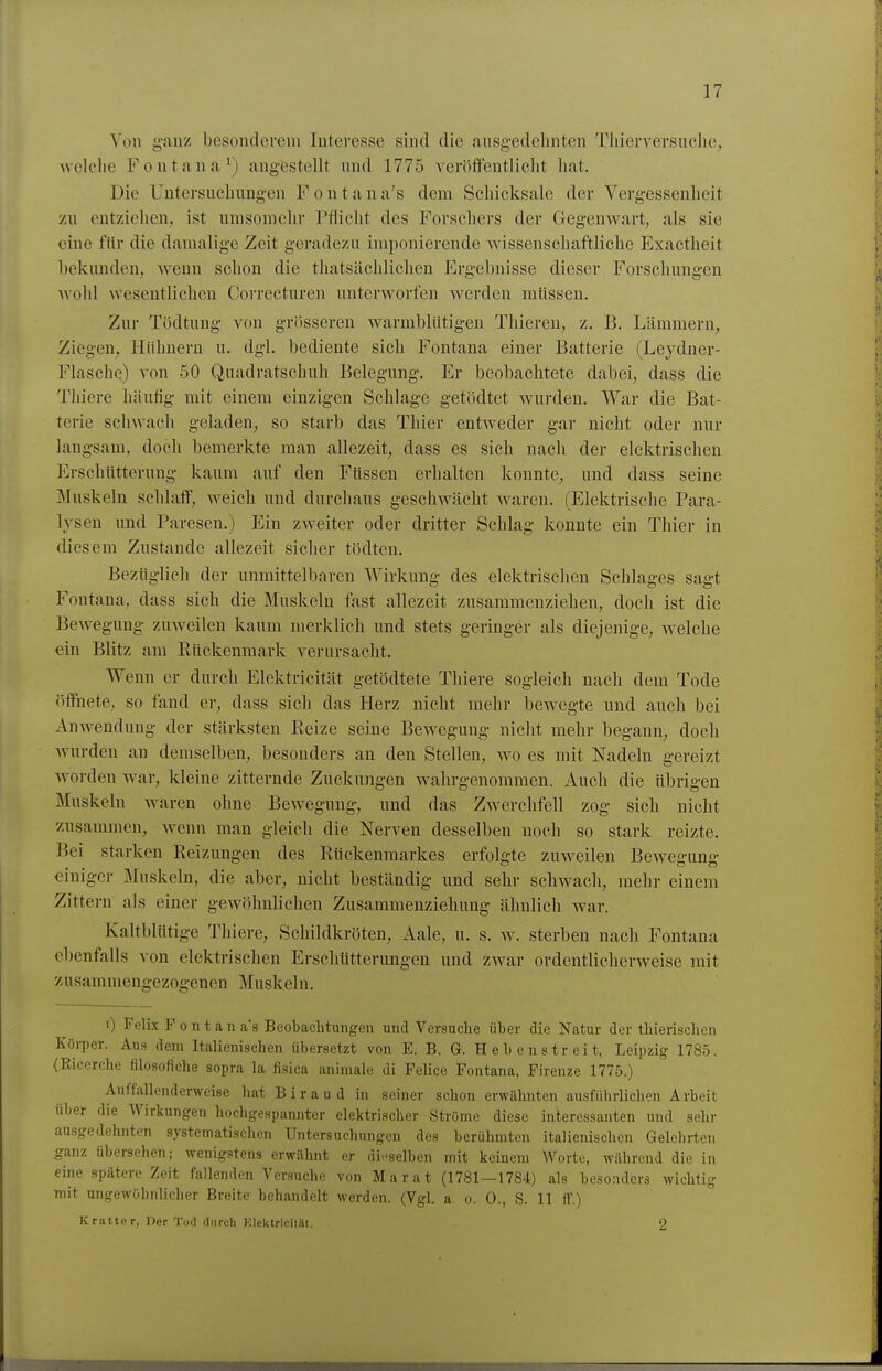 Von ganz besonderem Interesse sind die ausg-edelinten Tlüerversuchc, welche Font<ina\) angestellt und 1775 veröfifentliclit hat. Die Untersnchungen F o n t a n a's dem Schicksale der Vergessenheit zu entziehen, ist umsomehr Pflicht des Forschers der Gegenwart, als sie eine flir die damalige Zeit geradezu imponierende wissenschaftliche Exactheit bekunden, wenn schon die thatsächlichen Ergebnisse dieser Forschungen wohl wesentlichen Correcturen unterworfen werden mtissen. Zur Tödtung von grösseren warmblütigen Thieren, z. B. Lämmern, Ziegen, Hühnern u. dgl. bediente sich Fontana einer Batterie (Leydner- Flasche) von 50 Quadratschuh Belegung. Er beobachtete dabei, dass die Thiere häufig mit einem einzigen Schlage getödtet wurden. War die Bat- terie schwach geladen, so starb das Thier entweder gar nicht oder nur laugsam, doch bemerkte man allezeit, dass es sich nach der elektrischen Erschütterung kaum auf den Füssen erhalten konnte, und dass seine Muskeln schlaff, weich und durchaus geschwächt waren. (Elektrische Para- lysen und Paresen.) Ein zweiter oder dritter Schlag konnte ein Thier in diesem Zustande allezeit sicher tödten. Bezüglich der unmittelbaren Wirkung des elektrischen Schlages sagt Fontana, dass sich die Muskeln fast allezeit zusammenziehen, doch ist die Bewegung zuweilen kaum merklich und stets geringer als diejenige, welche ein Blitz am Rückenmark verursacht. Wenn er durch Elektricität getödtete Thiere sogleich nach dem Tode öffnete, so fand er, dass sich das Herz nicht mehr bewegte und auch bei Anwendung der stärksten Reize seine Bewegung nicht mehr begann, doch wurden au demselben, besonders an den Stellen, wo es mit Nadeln gereizt worden war, kleine zitternde Zuckungen wahrgenommen. Auch die tibrigen Muskeln waren ohne Bewegung, und das Zwerchfell zog sich nicht zusammen, wenn man gleich die Nerven desselben noch so stark reizte. Bei starken Reizungen des Rückenmarkes erfolgte zuweilen Bewegung einiger Muskeln, die aber, nicht beständig und sehr schwach, mehr einem Zittern als einer gewöhnlichen Zusammenziehung ähnlich war. Kaltblütige Thiere, Schildkröten, Aale, u. s. ^y. sterben nach Fontana ebenfalls von elektrischen Erschütterungen und zwar ordentlicherweise mit zusammengezogenen Muskeln. i) Felix Font an a's Beobachtungen und Versuche über die Natur der thierischen Köi-per. Aus dem Italienischen übersetzt von E. B. G. Hebenstreit, Leipzig 1785. (Ricerche filosofiche sopra la fisica animale di Feiice Fontana, Firenze 1775.) Auffallenderweise hat Biraud in seiner schon erwähnten ausführlichen Arbeit über die Wirkungen hochgespannter elektrischer Ströme diese interessanten und sehr au.sgedehnten systematischen Untersuchungen des berühmten italienischen Gelehrten ganz übersehen; wenigstens erwilhnt er di.-selben mit keinem Worte, während die in eine spätere Zeit fallenden Versuche von Marat (1781—1784) als besonders wichtig mit ungewöhnlicher Breite behandelt werden. (Vgl. a. o. 0., S. 11 ff.) K ratio r, Der Tod durch Elektricität. 2