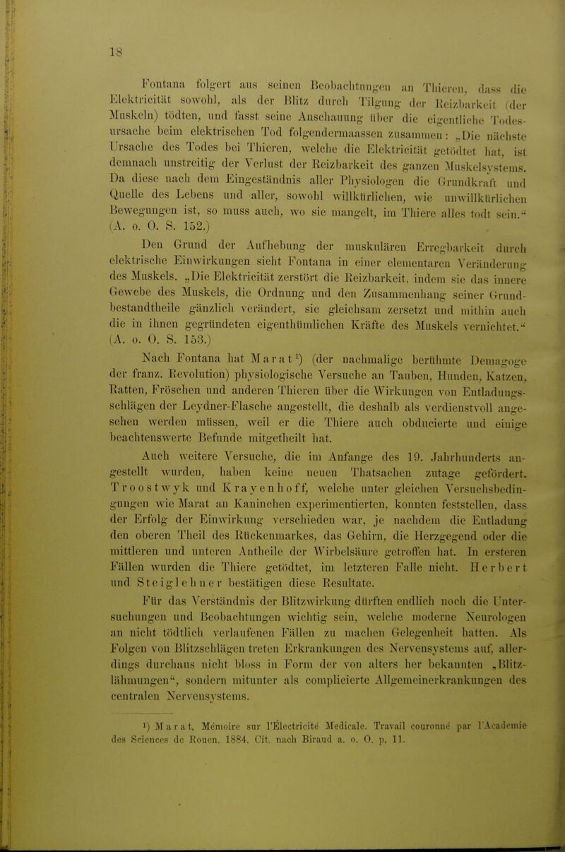 Fontaua folg-ert aus sdncu Ecobaclituugen au Tliicrcu, dass die Elektricität sowohl, als der Blitz durch IMlguug- der Kcizbarkeit (der Muskeln) tödten, und fasst seine Anschauung über die eigentliche Todes- ursache beim elektrischen Tod folgendermaassen zusammen: „Die nächste Ursache des Todes bei Thiercn, welche die Elektricität getö'dtet hat, ist demnach unstreitig der Verlust der Reizbarkeit des ganzen Muskelsystems. Da diese nacli dem Eingeständnis aller Physiologen die Griindkrat't und Quelle des Lebens und aller, sowohl willktirlichen, wie unwillktirlichen Bewegungen ist, so muss auch, wo sie mangelt, im Thiere alles todt sein (A. 0. 0. S. 152.) Den Grund der Aufhebung der muskulären Erregbarkeit durch elektrische Einwirkungen sieht Fontana in einer elementaren Veränderung des Muskels, „Die Elektricität zerstört die Reizbarkeit, indem sie das innere Gewebe des Muskels, die Ordnung und den Zusammenhang seiner Grund- bestandtheile gänzlich verändert, sie gleichsam zersetzt und mithin auch die in ihnen gegründeten eigenthümlichen Kräfte des Muskels vernichtet.-' (A. 0. 0. S. 153.) Nach Fontana hat M a r a t ^) (der nachmalige berühmte Demagoge der franz. Revolution) physiologische Versuche an Tauben, Hunden, Katzen, Ratten, Fröschen und anderen Thieren über die Wirkungen von EntladuuffS- Schlägen der Leydner-Flasche angestellt, die deshalb als verdienstvoll ange- sehen werden müssen, weil er die Thiere auch obducierte und einice beachtenswerte Befunde mitgetheilt hat. Auch weitere Versuche, die im Anfange des 19. Jahrhunderts an- gestellt wurden, haben keine neuen Thatsachen zutage gefördert. Troostwyk und Krayenhoff, welche unter gleichen Versuchsbedin- gungen wie Marat an Kaninchen experimentierten, konnten feststellen, dass der Erfolg der Einwirkung verschieden war, je nachdem die Entladung den oberen Tlieil des Rückenmarkes, das Gehirn, die Herzgegend oder die mittleren und unteren Antheile der Wirbelsäure getroffen hat. In ersteren Fällen wurden die Thiere getödtet, im letzteren Falle nicht. Herbert und S t e i g 1 c h n e r bestätigen diese Resultate. Für das Verständnis der Blitzwirkung dürften endlich noch die Unter- suchungen und Beobachtungen wichtig sein, welche moderne Neurologen an nicht tödtlich verlaufenen Fällen zu machen Gelegenheit hatten. Als Folgen von Blitzschlägen treten Erkrankungen des Nervensystems auf, aller- dings durchaus nicht bloss in Form der von alters her bekannten , Blitz- lähmungen, sondern mitunter als complicierte Allgemeinerkrankungen des centralen Nervensystems. 1) Marat, Memoire sur rElectricitc Medicalc. Travail couronne par l Acadeinie des Sciences de Rouen. 1884. Cit. nach Biiaud a. n. 0. p. 11.