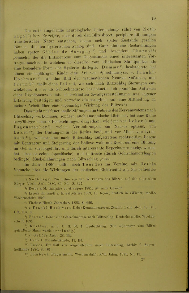 Die erste eiugeliende neurologische Untersuchung rührt von Noth- nagel ') her. Er zeigte, dass durch den Blitz directe periphere Lähmungen transitorischer Natur entstehen, denen sich später Zustände gesellen können, die den hysterischen analog sind. Ganz ähnliche Beohaclitungen haben später Gib ier de Savigny -) und besonders Charcot^^) gemacht, der die Blitzneurosc zum Gegenstande eines interessanten Vor- trages machte, in welchem er dieselbe \om klinischen Standpunkte als eine besondere Form der Hysterie darlegte. Demme*) beobachtete bei einem siebenjährigen Kinde eine Art von Spinalparalyse, v. Frankl- Hochwart^) sah das Bild der traumatischen Neurose auftreten, und Freund) theilt einen Fall mit, wo sich nach Blitzschlag Störungen ent- wickelten, die er als Schreckneurose bezeichnete. Ich kann das Auftreten einer Psychoneurose mit schreckhaften Zwangsvorstellungen aus eigener Erfahrung bestätigen und verweise diesbezüglich auf eine Mittheilung in meiner Arbeit über eine eigenartige Wirkung des Blitzes.^) Dass nicht nur functionelle Störungen im Gebiete des Nervensystems nach Blitzschlag vorkommen, sondern auch anatomische Läsionen, hat eine Reihe sorgfältiger neuerer Beobachtungen dargethan, wie jene von L e b e r ^) und Pagen Stecher^), welche Veränderungen am Nervus opticus, von Laker^), der Blutungen in der Retina fand, und vor Allem von Lim- beck welcher eine nach Blitzschlag aufgetretene rechtsseitige Parese mit Contractur und Steigerung der Reflexe wohl mit Recht auf eine Blutung im Gehirn zurückgeführt und durch interessante Experimente nachgewiesen hat, dass es echte (speciflsche) und indirecte (durch Gehirnhämorrhagien bedingte) Muskellähmungen nach Blitzschlag gebe. Im Jahre 1866 stellte noch Tour des im Vereine mit Bert in Versuche über die Wirkungen der statischen Elektricität an. Sie bedienten 1) Nothnagel, Zur Lehre von den Wirkungen des Blitzes auf den thierischen Körper. Virch. Arch. 1880, 80. Bd., S. 327. ^) Eevue möd. fran9aise et etrangere 1881, cit. nach Charcot. =•) Levens du mardi a la Salpetriere 1889, 19. le9on., deutsch in (Wiener) medic. Wochenschrift 1890. Virchow-Hirsch Jahresber. 1583, S. 626. V. F r a n k 1-H 0 c h w a r t, Ueber Keraunoneurosen, Ztschft. f. klin. Med., 19. B J., Hft. 5 u. 6. 8) Freund, Ueber eine Schreckneurose nach Blitzschlag. Deutsche medic. Wochen- schrift 1891. Kratter, A. o. 0. S. 36, 1. Beobachtung. (Ein 40jiihriger vom Blitze getroffener Mann wurde irrsinnig.) 8) V. Gräfe's Arch., 28. Bd. 8) Archiv f. Ohrenheilkunde, 13. Bd. ')Laker, Ein Fall von Augenaffection durch Blitzschlag, Arcliiv f. Augen- heilkunde 1884, S, 161. ) Limbeck, Prager medic. Wochensclmft. XVL Jahrg. 1891, Nr. 13. 2*