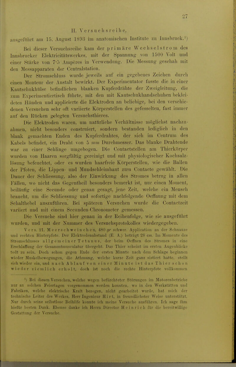 ]1. \ 0 rs u c Ii s r c i Ii e, iiusg-eführt am 15. Aug-ust 1893 im {inatomischen Institute zu Innsbruck. Bei dieser Versuchsreihe kam der p r i m ä r e W e c h s e 1 s t r o m des Innsbrncker Elektricitätswerkes, mit der Spannung- von 1500 Volt und einer Stärke von ?•.) Amperes in Verwendung. Die Messung- geschali mit den Messapparaten der Centraistation. Der Stromschluss wurde jeweils auf ein gegebenes Zeichen durch einen Monteur der Anstalt bewirkt. Der Experimentator fasste die in einer Kautschukhiilse befindlichen blanken Kupferdrähte der Zweigleitung, die /um Experimentiertisch filhrte, mit den mit Kautschukhandschuhen beklei- deten Händen und a])plicierte die Elektroden an beliebige, bei den verschie- denen ^'ersuchen sebr oft variierte Körperstellen des gefesselten, fast immer auf den Rücken g-elegten Versucbsthieres. Die Elektroden waren, um nattirliehe Verbältnisse möglichst nachzu- ahmen, nicht besonders construiert, sondern bestanden lediglich in den blank gemachten Enden des Kupferdrabtes, der sich im Centrum des Kabels befindet, ein Draht von 5 mm Durchmesser. Das blanke Drahtende war zu einer Schlinge umgebogen. Die Contactstellen am Thierkörper wurden von Haaren sorgfilltig gereinigt und mit physiologischer Kochsalz- lösung 1)efeuchtet, oder es wurden haarfreie Körperstellen, wie die Ballen der Pfoten, die Lippen- und Mundschleimhaut zum Contacte gewählt. Die Dauer der Schliessung, also der Einwirkung des Stromes betrug in allen Fällen, wo nicht das Gegentheil besonders bemerkt ist, nur einen Moment, beiläufig: eine Secunde oder genau gesagt, jene Zeit, welche ein Mensch l)raucht. um die Schliessung und sofortige nachfolgende OefFnung mit dem Schalthebel auszuftihren. Bei späteren Versuchen wurde die Contactzeit variiert und mit einem Secunden-Chronometer gemessen. Die Versuche sind hier genau in der Reihenfolge, wie sie ausgeführt Avurden, und mit der Kummer des Versuchsprotokolles wiedergegeben. Vers. '21. Meerschweinchen, 480 (/r schwer. Application an der Schnauze und rechten Hinterpfote. Der Elektrodenabstand (E. A.) beträgt 28 cm. Lii Momente des Sttomschlusses allgemeiner Tetanus, der beim OefFnen des Stromes in eine Erschlaffung der Gesammtmusculatur übergeht. Das Thier scheint im ersten Augenblicke todt zu sein. Doch schon gegen Ende der ersten Minute nach dem Sclüage beginnen wieder Muskelbewegungen, die Athmung, welche kurze Zeit ganz sistiert hatte, stellt sich wieder ein, und nach Ablauf von einer Minute ist das Thier schon wieder ziemlich erholt, doch ist noch die rechte Hinterpfote vollkommen ') Bei diesen Versuchen, welche wegen befürchteter Störungen im Motorenbetriebe nur an solchen Feiertagen vorgenommen werden konnten, wo in den Werkstätten und Fabriken, welche elektrische Kraft bezogen, nicht gearbeitet wurde, hat mich der technische Leiter des Werkes, Herr Ingenieur Hirt, in freundlichster Weise unterstützt. Nur durch seine selbstlose Beihilfe konnte ich meine Versuche ausfüliren. Ich sage ihm liiefür besten Dank. Ebenso danke ich Herrn Director Heinrich für die bereitwillige Gestattimg der Versuche.