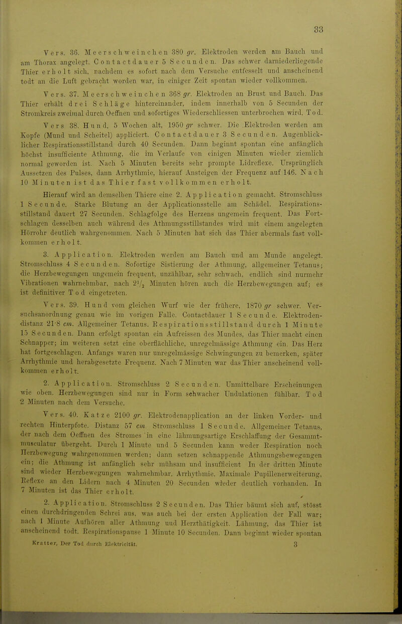 Vers. 38. Meerschwein c h e n 380 gr. Elektroden werden am Bauch und iim Thorax angelegt. C o n t a c t d a u e r 5 S e c u u d e n. Das schwer darniederliegende Thier erholt sich, nachdem es sofort nach dem Versuche entfesselt und anscheinend todt an die Luft gebracht worden war, in einiger Zeit spontan wieder vollkommen. Vers. 37. Meerschweinchen 368 gr. Elektroden an Brust und Bauch. Das Thier erliiilt drei Schläge hintereinander, indem innerhalb von 5 Secunden der Stromkreis zweimal durch OefiFnen und sofortiges Wiederschliessen unterbrochen wird. Tod. Vers 38. Hund, 5 Wochen alt, 1950 f/r schwer. Die Elektroden werden am Kopfe (Mund und Scheitel) appliciert. C o n t a c t d a u c r 3 Secunden. Augenblick- licher Eespirationsstillstand durch 40 Secunden. Dann beginnt spontan eine anfänglich hiichst insufficiente Athmung, die im Verlaufe von einigen Minuten wieder ziemlich normal geworden ist. Nach 5 Minuten bereits sehr prompte Lidreflexe. Ursprünglich Aussetzen des Pulses, dann Arrhythmie, hierauf Ansteigen der Frequenz auf 146. Nach 10 Minuten ist das Thier fast vollkommen erholt. Hierauf wird an demselben Thiere eine 2. Application gemacht. Stromschluss 1 S e c u n d e. Starke Blutung an der Applicationsstelle am Schädel. Eespirations- stillstand dauert 27 Secunden. Schlagfolge des Herzens ungemein frequent. Das Fort- sehlagen desselben auch während des Athmungsstillstandes wird mit einem angelegten Hörrohr deutlich wahrgenommen. Nach 5 Minuten hat sich das Thier abermals fast voll- kommen erholt. 3. Application. Elektroden werden am Bauch und am Munde angelegt. Stromschluss 4 S e c u n d e n. Sofortige Sistierang der Athmung, allgemeiner Tetanus; die Herzbewegungen ungemein frequent, unzählbar, sehr schwach, endlich sind nurmehr Albrationen wahrnehmbar, nach 2'/2 Minuten hören auch die Herzbewegungen auf; es ist definitiver Tod eingetreten. Vers. 39. Hund vom gleichen Wurf wie der frühere, 1870 gr schwer. Ver- suchsanordnung genau wie im vorigen Falle. Contactdauer 1 S e c u n d e. Elektroden- distanz 21-8 cm. Allgemeiner Tetanus. Eespirationsstillstand durch 1 Minute 1-) Secunden. Dann erfolgt spontan ein Aufreissen des Mundes, das Thier macht einen Schnapper; im weiteren setzt eine oberflächliche, unregelmässige Athmung ein. Das Herz hat fortgeschlagen. Anfangs waren nur unregelmässige Schwingungen zu bemerken, später Arrhythmie und herabgesetzte Frequenz. Nach 7 Minuten war das Thier anscheinend voll- kommen erholt. 2. Application. Stromsclüuss 2 Secunden. Unmittelbare Erscheinungen wie oben. Herzbewegungen sind nur in Form sehwacher Undulationen fühlbar. Tod 2 Minuten nach dem Versuche. Vers. 40. Katze 2100 gr. Elektrodenapplication an der linken Vorder- und rechten Hinterpfote. Distanz 57 cm Stromschluss 1 Secunde. Allgemeiner Tetanus, der nach dem Oeffnen des Stromes in eine lähmungsartige Erschlaffung der Gesammt- musculatur übergeht. Durcli 1 Minute und 5 Secunden kann weder Respiration noch Herzbewegung wahrgenommen werden; dann setzen schnappende Athmungsbewegungen ein; die Athmung ist anfänglich sehr mühsam und insufficient Li der dritten Minute sind wieder Herzbewegungen wahrnehmbar. Arrhj-tlimie. Maximale Pupillenerweiterung, Eeflexe an den Lidern nach 4 Minuten 20 Secunden wieder deutlich vorhanden. Li 7 Minuten ist das Thier erholt. 2. Application. Stromschluss 2 S e cun d e n. Das Thier bäumt sich auf, stösst einen durchdringenden Schrei aus. was auch bei der ersten Application der Fall war; nach 1 Minute Aufhören aller Athmung und Herzthätigkeit. Lähmung, das Thier ist anscheinend todt. Ecspirationspause 1 Minute 10 Secunden. Dann begiinit wieder spontan Kr.Ttter, Der Tod durch Elpktricität. 3