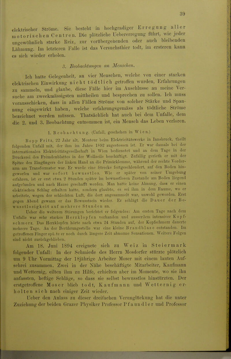 elektrischer Ströme. Sie besteht in hochgradiger Erregung aller motorischen Centren. Die plötzliche Uebererregung führt, wie jeder ungewöhnlich starke Eeiz, zur vorübergehenden oder auch bleibenden Lähmung. Im letzteren Falle ist das Yersuchsthier todt, im ersteren kann es sich wieder erholen. 3. Beobachtungen an Menschen. Ich hatte Gelegenheit, an vier Menschen, welche von einer starken elektrischen Einwirkung nicht tödtlich getroffen wurden, Erfahrungen zu sammeln, und glaube, diese Fälle hier im Anschlüsse an meine Ver- suche am zweckmässigsten mittheilen und besprechen zu sollen. Ich muss vorausschicken, dass in allen Fällen Ströme von solcher Stärke und Span- nung eingewirkt haben, welche erfahrungsgemäss als tödtliche Ströme bezeichnet werden müssen. Thatsächlich hat auch bei dem Unfälle, dem die 2. und 3. Beobachtung entnommen ist, ein Mensch das Leben verloren. 1. Beobachtung. (Unfall, geschehen in W i e n.) Bopp Fritz, 22 Jahr alt, Monteur beim Elektricitätswerke in Innsbruck, theilt folgenden Unfall mit, der ihm im Jahre 1892 zugestossen ist. Er war damals bei der internationalen Elektricitätsgesellschaft 'in Wien bedienstet und an dem Tage in der Druckerei des Fremdenblattes in der Wollzeile beschäftigt. Zufällig gerieth er mit der Spitze des Ringfingers der linken Hand an die Primärklemme, während der rechte Vorder- arm am Transfomator war. Er wurde eine Strecke fortgesclüeudert, auf den Boden hin- geworfen und war sofort bewusstlos. Wie er später Ton seiner Umgebung erfahren, ist er erst etwa 2 Stunden später im bewus.stlosen Zustande am Boden liegend aufgefunden und nach Hause geschafft worden. Man hatte keine Ahnung, dass er einen elekirischen Schlag erhalten hatte, sondern glaubte, es sei ihm in dem Eaume, wo er arbeitete, wegen der schlechten Luft, die dort angesammelt war, unwohl geworden. Erst gegen Abend gewann er das Bewusstsein wieder. Er schlägt die Dauer der B e- w u s s 110 s i g k e i t a u f m e h r e r e Stunden au. Ueber die weiteren Störungen berichtet er folgendes: Am ersten Tage nach dem Tufalle war sehr starkes Herzklopfen vorhanden und ausserdem intensiver Kopf- schmerz. Das Herzklopfen hörte nach etwa 24 Stunden auf, der Kopfschmerz dauerte mehrere Tage. An der Beriihrungsstelle war eine kleine Brandblase entstanden. Im getroffenen Pinger spii.te er noch durch längere Zeit abnoiine Sensationen. Weitere Folgen sind nicht zurückgeblieben. Am 18. Juni 1894 ereignete sich zu Welz in Steiermark folgender Unfall: In der Schmiede des Herrn Mosdorfer stürzte plötzlich um 9 Uhr Vormittag der 18jährige Arbeiter Moser mit einem lauten Auf- schrei zusammen. Zwei in der Nähe beschäftigte Mitarbeiter, Kaufmann und Wctternig, eilten ihm zu Hilfe, erhielten aber im Momente, wo sie ihn anfassten, heftige Schläge, so dass sie selbst bewusstlos hinstürzten. Der erstgetroffene Moser blieb t o d t, K a u f m a n n und W e 11 e r n i g e r- hölten sich nach einiger Zeit wieder. Ueber den Anlass zu dieser dreifachen VerunglUckung hat die unter Zuziehung der beiden Grazer Physiker Professor P f a un d 1 c r und Professor