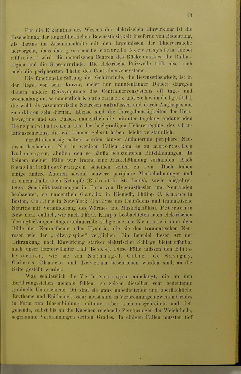 Für die Erkenntnis des Wesens der elektrisclien Einwirkung ist die Erscheinung- der augenblicklichen Bewusstlosigkeit insoferne von Bedeutung, <nls daraus im Zusammenhalte mit den Ergebnissen der Thierversuche hervorgeht, dass das gesammte centrale Nervensystem hiebei afficiert wird: die motorischen Centren des Rückenmarkes, die Bulbus- region und die Grosslürnrinde. Die elektrische Reizwelle triift also auch noch die periphersten Theile des Centralnerveusystems. Die functionelle Störung der Gehirnrinde, die Bewusstlosigkeit, ist in der Regel von sehr kurzer, meist nur minutenlanger Dauer; dagegen dauern andere Reizsymptome des Centrainervensystems oft tage- und wochenlang an, so namentlich K o p f s c h m e r z und S c h w i n d e 1 g e f tt h 1, die wohl als vasomotorische Neurosen aufzufassen und durch Angiospasmus zu erklären sein dürften. Ebenso sind die Unregelmässigkeiten der Herz- bewegung und des Pulses, namentlich die mitunter tagelang andauernden Herzpalpitationen aus der hochgradigen Uebererreguug des Circu- lationseentrums, die wir kennen gelernt haben, leicht verständlich. Verhältnismässig selten wurden länger andauernde periphere Neu- rosen beobachtet. Nur in wenigen Fällen kam es zu motorischen Lähmungen, ähnlich den so häufig beobachteten Blitzlähmungen. In keinem meiner Fälle Avar irgend eine Muskellähmung vorhanden. Auch Sensibilitätsstörungen scheinen selten zu sein. Doch haben einige andere Autoren sowohl schwere periphere Muskellähmungen und in einem Falle auch Krämpfe (Robert in St. Louis), sowie ausgebrei- tetere Sensibilitätsstörungen in Form von Hyperästhesien und Neuralgien beobachtet, so namentlich Garaix in Dieulefit, Philipp C. Knapp in Boston, C 011 i n s in New-York (Paralyse des Delto'ideus und traumatische Neuritis mit Verminderung des Wärme- und Muskelgefühls). Petersen in New-York endlich, wie auch Pli^yC. Knapp beobachteten nach elektrischen Verunglückungen länger andauernde allgemeine Neurosen unter dem Bilde der Neurasthenie oder Hysterie, die sie den traumatischen Neu- rosen wie der „railway-spine verglichen. Ein Beispiel dieser Art der Erkrankung nach Einwirkung starker elektrischer Schläge bietet oifenbar auch unser letzterwähnter Fall (Beob, 4). Diese Fälle müssen den Blitz- hysterien, wie sie von Nothnagel,- Gibier de Savigny, OnimUS, Charcot und Laveran beschrieben worden sind, an die Seite gestellt werden. AVas schliesslich die Verbrennungen anbelangt, die au den Bcrührungsstellen niemals fehlen, so zeigen dieselben sehr bedeutende graduelle Unterschiede. Oft sind sie ganz unbedeutende und oberflächliche Erytheme und Epithelnekrosen; meist sind es Verbrennungen zweiten Grades in Form von Blasenbildung, mitunter aber auch ausgebi'eitete und tief- gehende, selbst bis an die Knochen reichende Zerstörungen der Weichtheile, sogenannte A'erbrennungen dritten Grades. In einigen Fällen mussten tief
