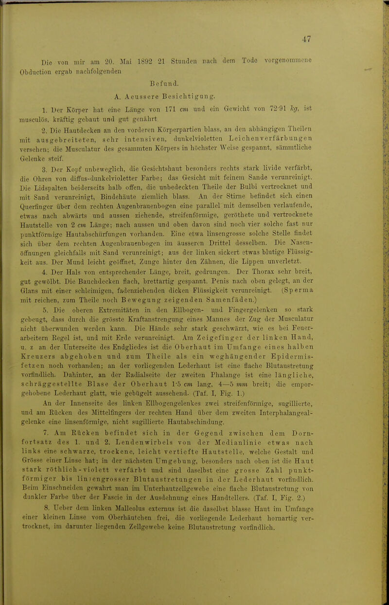 Die von mir am 20. Mai 1892 21 Stunden nach dem Tode vorgenommene Obduction ergab nachfolgenden Befund. A. Aeussere Besichtigung. 1. Der Körper hat eine Länge von 171 an und ein Gewicht von 72-91 leg, ist musculös, kräftig gebaut und gut genährt 2. Die Hautdecken an den vorderen Kürperpartien blass, an den abhängigen Theilen mit ausgebreiteten, sehr intensiven, dunkelvioletten Leichenverfärbungen versehen; die Musculatur des gesammten Körpers in höchster Weise gespannt, sämmtliche Gelente steif. 3. Der Kopf unbeweglich, die Gesiclitshaut besonders rechts stark livide verfärbt, die Ohren von diffus-dnnkelvioletter Farbe; das Gesicht mit feinem Sande verunreinigt. Die Lidspalten beiderseits halb offen, die unbedeckten Theile der Bulbi vertrocbiet und mit Sand verunreinigt, Bindehäute ziemlich blass. An der Stime befindet sich einen Querfinger über dem rechten Augenbrauenbogen eine parallel mit demselben verlaufende, etwas nach abwärts und aussen ziehende, streifenförmige, geröthete und vertrocknete Hautstelle von 2 cm Länge; nach aussen und oben davon sind noch vier solche fast nur punktförmige Hautabschürfungen vorhanden. Eine etwa linsengrosse solche Stelle findet sich über dem rechten Augenbrauenbogen im äusseren Drittel desselben. Die Naseu- öffnungen gleichfalls mit Sand verunreinigt; aus der linken sickert etwas blutige Flüssig- keit aus. Der Mund leicht geöffnet, Zunge hinter den Zähnen, die Lippen unverletzt. 4. Der Hals von entsprechender Länge, breit, gedrungen. Der Thorax sehr breit, gut gewölbt. Die Bauchdecken flach, brettartig gespannt. Penis nach oben gelegt, an der Glans mit einer schleimigen, fadenziehenden dicken Flüssigkeit verunreinigt. (Sperma mit reichen, zum Theile noch Bewegung zeigenden Samenfäden.) 5. Die oberen Extremitäten in den Ellbogen- und Fingergelenten so stark gebeugt, dass durch die grösste Kraftanstrengung eines Mannes der Zug der Musculatur nicht überwunden werden tann. Die Hände sehr start geschwärzt, wie es bei Feuer- arbeitem Eegel ist, und mit Erde verunreinigt. Am Zeigefinger der linten Hand, u. z an der Unterseite des Endgliedes ist die Oberhaut im Umfange eines halben Kreuzers abgehoben und zum Theile als ein weghängender Epidermis- fetzen noch vorhanden; an der vorliegenden Lederhaut ist eine fla<;he Blutaustretung vorfindlich. Dahinter, an der Eadialseite der zweiten Phalange ist eine längliche, schräggestellte Blase der Oberhaut 1-5 cm lang, 4—5 mm breit; die empor- gehobene Lederhaut glatt, wie gebügelt aussehend. (Taf. I, Fig. 1.) An der Innenseite des linken Ellbogengelentes zwei streifenförmige, sugillicrte, und am Eücken des Mittelfingers der rechten Hand über dem zweiten Interphalangeal- gelenke eine linsenförmige, nicht sugillierte Hautabschindung. 7. Am Rücken befindet sich in der Gegend zwischen dem Dorn- fortsatz des 1. und 2. Lendenwirbels von der Medianlinie etwas nach links eine schwarze, trockene, leicht vertiefte Hautstelle, welche Gestalt und Grösse einer Linse hat; in der nächsten Umgebung, besonders nach oben ist die Haut Start röthlich - violett verfärbt und sind daselbst eine grosse Zahl puntt- förmiger bis linjengrosser Blutaustretungen in der Lederhaut vorfindlich. Beim Einschneiden gewahrt man im Unterhautzellgewebe eine flache Blutaustretung von dunkler Farbe über der Fascie in der Ausdehnung eines Handtellers. (Taf. I, Fig. 2.) 8. Ueber dem linten Malleolus extemus ist die daselbst blasse Haut im Umfange einer kleinen Linse vom Oberhäutchen frei, die vorliegende Lederhaut hornartig ver- trocknet, im darunter liegenden Zellgewebe keine Blutaustretung vorfindlich.