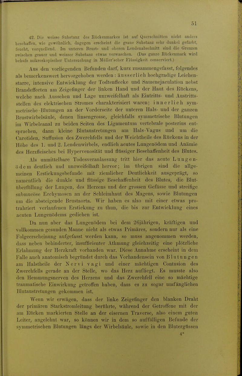 42. Die weisse Substanz des EücTcenmarkes ist auf Querschnitten nicht anders ■beschaffen, wie gewöhnlich, dagegen erscheint die graue Substanz sehr dunkel gefärbt, feucht, vorquellend. Im unteren Brust- und oberen Lendenabschnitt sind die Grenzen zwischen grauer imd weisser Substanz etwas verwaschen. (Das ganze Eückeumark wird behufs mikroskopischer Untersuchung in Müller'scher Flüssigkeit conserviert.) Aus den vorliegenden Befunden darf, kurz zusammengefasst, folgendes als bemerkenswert hervorgehoben vs'erden: ausser lieh hochgradige Leichen- starre, intensive Entwicklung der Todtenflecke und Samenejaculation nebst Brandeffecten am Zeigefinger der linken Hand und der Haut des Kückens, welche nach Aussehen und Lage unzweifelhaft als Eintritts- und Austritts- stellen des elektrischen Stromes charakterisiert waren; innerlich sym- metrische Blutungen an der Vorderseite der unteren Hals- und der ganzen Brustwirbelsäule, denen linsengrosse, gleichfalls symmetrische Blutungen im Wirbelcanal zu beiden Seiten des Ligamentum vertebrale posterius ent- sprachen, dann kleine Blutaustretungen am Hals-Vagus und um die Carotiden, Sutfusion des Zwerchfells und der Weichtheile des Rückens in der Höhe des 1. und 2. Lendenwirbels, endlich acutes Lungenödem und Anämie des Herzfleisches bei Hypervenosität und flüssiger Beschaffenheit des Blutes. Als unmittelbare Todesveranlassung tritt hier das acute Lungen- ödem deutlich und unzweifelhaft hervor; im übrigen sind die allge- meinen Erstickungsbefunde mit ziemlicher Deutlichkeit ausgeprägt, so namentlich die dunkle und flüssige Beschaffenheit des Blutes, die Blut- überfüllung der Lungen, des Herzens und der grossen Gefässe und streifige submucöse Ecchymosen an der Schleimbaut des Magens, sowie Blutungen um die absteigende Brustaorta. Wir haben es also mit einer etwas pro- trahriert verlaufenen Erstickung zu thun, die bis zur Entwicklung eines acuten Lungenödems gediehen ist. Da nun aber das Lungenödem bei dem 26jährigen, kräftigen und vollkommen gesunden Manne nicht als etwas Primäres, sondern nur als eine Folgeerscheinung aufgefasst werden kann, so muss angenommen werden, dass neben behinderter, insufficienter Athmung gleichzeitig eine plötzliche Erlahmung der Herzkraft vorhanden war. Diese Annahme erscheint in dein Falle auch anatomisch begründet durch das Vorhandensein von Blutungen avTi Halstheile der Nervi vagi und einer mächtigen Contusion des Zwerchfells gerade an der Stelle, wo das Herz aufliegt. Es musste also den Hemmungsnerven des Herzens und das Zwerchfell eine so mächtige traumatische Einwirkung getroffen haben, dass es zu sogar umfänglichen Blutaustretungen gekommen ist. Wenn wir erwägen, dass der linke Zeigefinger den blanken Draht der primären Starkstromleitung berührte, während der Getroffeue mit der am Rücken markierten Stelle an der eisernen Traverse, also einem guten Leiter, angelehnt war, so können wir in dem so auffälligen Befunde der symmetrischen Blutungen längs der Wirbelsäule, sowie in den Blutergüssen 4*