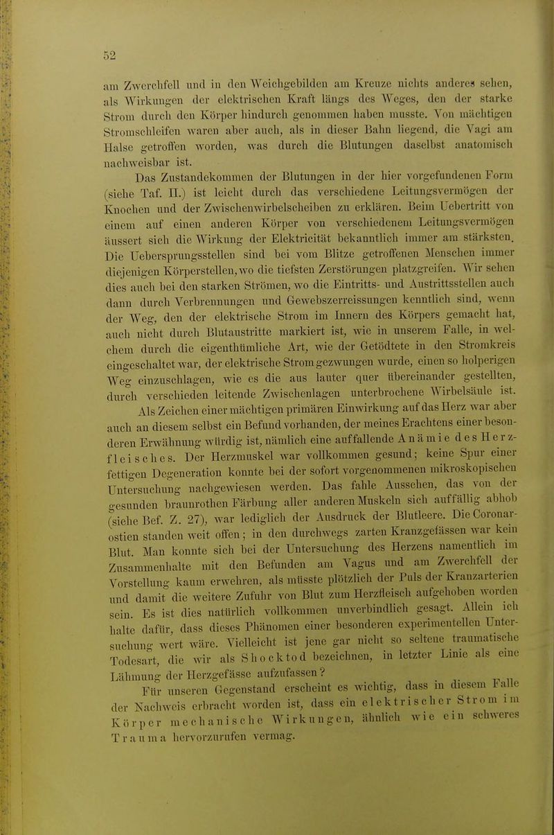 am Zwerchfell und in den Weichgebilden am Kreuze niclits anderes sehen, als Wirkungen der elektrischen Kraft längs des Weges, den der starke Strom durch den Körper hindurch genommen haben musste. Von mächtigen Stroraschleifen waren aber auch, als in dieser Bahn liegend, die Vagi am Halse getroffen worden, Avas durch die Blutungen daselbst anatomisch nachweisbar ist. Das Zustandekommen der Blutungen in der hier vorgefundenen Form (siehe Taf. II.) ist leicht durch das verschiedene Leitungsvermögen der Knochen und der Zwischenwirbelscheiben zu erklären. Beim Uebertritt von einem auf einen anderen Körper von verschiedenem Leitungsvermögen äussert sich die Wirkung der Elektricität bekanntlich immer am stärksten. Die üebersprungsstellen sind bei vom Blitze getroffenen Menschen immer diejenigen Körperstellen, wo die tiefsten Zerstörungen platzgreifen. Wir sehen dies auch bei den starken Strömen, wo die Eintritts- und Austrittsstellen auch dann durch Verbrennungen und Gewebszerreissungen kenntlich sind, wenn der Weg, den der elektrische Strom im Innern des Körpers gemacht hat, auch nicht durch Blutaustritte markiert ist, wie in unserem Falle, in wel- chem durch die eigenthtimliche Art, wie der Getödtete in den Stromkreis eingeschaltet war, der elektrische Strom gezwungen wurde, einen so holperigen Weg einzuschlagen, wie es die aus lauter quer übereinander gestellten, durch verschieden leitende Zwischenlagen unterbrochene Wirbelsäule ist. Als Zeichen einer mächtigen primären Einwirkung auf das Herz war aber auch an diesem selbst ein Befund vorhanden, der meines Erachtens einer beson- deren Erwähnung würdig ist, nämlich eine auffallende A n ä m i e d e s H e r z- fleisches. Der Herzmuskel war vollkommen gesund; keine Spur einer fettigen Degeneration konnte bei der sofort vorgenommenen mikroskopischen Untersuchung nachgewiesen werden. Das fahle Aussehen, das von der gesunden braunrothen Färbung aller anderen Muskeln sich auffällig abhob rsieheBef. Z. 27), war lediglich der Ausdruck der Blutleere. DieCoronar- ostien standen weit offen; in den durchwegs zarten Kranzgefässen war kein Blut Man konnte sich bei der Untersuchung des Herzens namentUch im Zusammenhalte mit den Befunden am Vagus und am Zwerchfell der Vorstellung kaum erwehren, als müsste plötzlich der Puls der Kranzarterien und damit die weitere Zufuhr von Blut zum Herzfleisch aufgehoben worden sein. Es ist dies natürlich vollkommen unverbindlich gesagt. Allein ich halte dafür dass dieses Phänomen einer besonderen experimentellen Unter- suchuno- wert wäre. Vielleicht ist jene gar nicht so seltene traumatische Todesart, die wir als Shocktod bezeichnen, in letzter Linie als eine Lähmung der Herzgefässe aufzufassen ? Für unseren Gegenstand erscheint es wichtig, dass in diesem Falle der Nacliweis erbracht worden ist, dass ein elektrischer Strom im Körper mechanische Wirkungen, ähnlich wie ein schweres Trauma hervorzurufen vermag.