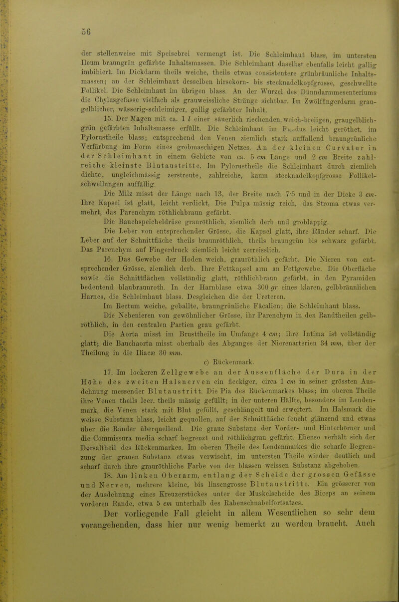 der stellenweise mit Speisebrei vermengt ist. Die Schleimhaut blass, im untersten Ileum braungriin gefärbte Inhaltsmassen. Die Schleimhaut daselbst ebenfalls leicht gallig irabibiert. Im Dickdarm thcils weiche, theils etwas consistentere grüubräunliche Inhalts- massen; an der Schleimhaut desselben hirsekoni- bis stecknadelkopfgrosse, geschwellte Follikel. Die Schleimhaut im übrigen blass. An der Wurzel des Dünndarmmesenteriums die Chylusgefiisse vielfach als grauweissliche Stränge sichtbar. Im Zwölffingerdann grau- gelblicher, wässerig-schleimiger, gallig gefärbter Inhalt. 15. Der Magen mit ca. 1 l einer säuerlich riechenden, weich-breiigen, graugelblich- griin gefärbten Inhaltsmasse erfüllt. Die Schleimhaut im Fu.idus leicht gerüthet. im Pylorustheile blass; entsprechend den Venen ziemlich stark auffallend braungrünliclie Verfärbung im Form eines grobmaschigen Netzes. An der kleinen Curvatur in der Schleimhaut in einem Gebiete von ca. 5 cm Länge und 2 cm Breite zahl- reiche kleinste Blutaustritte. Im Pylorustheile die Schleimhaut durch ziemlich dichte, ungleichmässig zerstreute, zahlreiche, kaum stecknadelkopfgrosse Follikel- schwellungen auffällig. Die Milz misst der Länge nach 13, der Breite nach 7-5 und in der Dicke 3 cm- Ihre Kapsel ist glatt, leicht verdickt, Die Pulpa massig reich, das Stroma etwas ver- mehrt, das Parenchym röthlichbraun gefärbt. Die Bauchspeicheldrüse grauröthlich, ziemlich derb und groblappig. Die Leber von entsprechender Grösse, die Kapsel glatt, ihre Bänder scharf. Die Leber auf der Schnittfläche theils braunröthlich, theils braungrün bis schwarz gefärbt. Das Parenchym auf Fingerdruck ziemlich leicht zerreisslich. 16. Das Gewebe der Hoden weich, grauröthlich gefärbt. Die Nieren von ent- sprechender Grösse, ziemlich derb. Ihre Pettkapsel arm an Fettgewebe. Die Oberfläche sowie die Schnittflächen vollständig glatt, röthlichbraun gefärbt, in den Pyramiden bedeutend blaubraunroth. In der Harnblase etwa 300 gr eines klaren, gelbbräunlichen Harnes, die Schleimhaut blass. Desgleichen die der Ureteren. Im Eectum weiche, geballte, braungrünliche Fäcalien; die Schleimhaut blass. Die Nebenieren von gewöhnlicher Grösse, ihr Parenchym in den Randtheilen gelb- röthlich, in den centralen Partien grau gefärbt. Die Aorta misst im Brusttheile im Umfange 4 cm; ihre Intima ist vollständig glatt; die Bauchaorta misst oberhalb des Abganges der Nierenarterien 34 mm, über der Tlieilung in die Iliacse 30 mm. c) Eückenmark. 17. Im lockeren Zellgewebe an der Aussenfläche der Dura in der Höhe des zweiten Halsnerven ein fleckiger, circa 1 cm in seiner grössten Aus- dehnung messender Blutaustritt. Die Pia des Rückenmarkes blass; im oberen Theile ihre Venen theils leer, theils massig gefüllt; in der unteren Hälfte, besonders im Lenden- mark, die Venen stark mit Blut gefüllt, geschlängelt und erweitert. Im Halsmark die weisse Substanz blass, leicht gequollen, auf der Schnittfläche feucht glänzend und etwas über die Ränder überquellend. Die graue Substanz der Vorder- und Hinterhörner und die Commissura media scharf begrenzt und röthlichgrau gefärbt. Ebenso verhält sich der Dorsaltheil des Rückenmarkes. Im oberen Theile des Lendenmarkes die scharfe Begren- zung der grauen Substanz etwas verwischt, im untersten Theile wieder deutlich und scharf durch ihre grauröthliche Farbe von der blassen weissen Substanz abgehoben. 18. Am linken Oberarm, entlang der Scheide der grossen Gefässe und Nerven, mehrere kleine, bis linsengrosse Blutaustritte. Ein grösserer von der Ausdehnung eines Kreuzerstückes unter der Muskelscheide des Biceps an seinem vorderen Rande, etwa 5 cm unterhalb des Rabenschnabelfortsatzes. Der vorliegende Fall gleicht in allem Wesentlichen so sehr dem vorangehenden, dass hier nur wenig bemerkt zu werden braucht. Auch