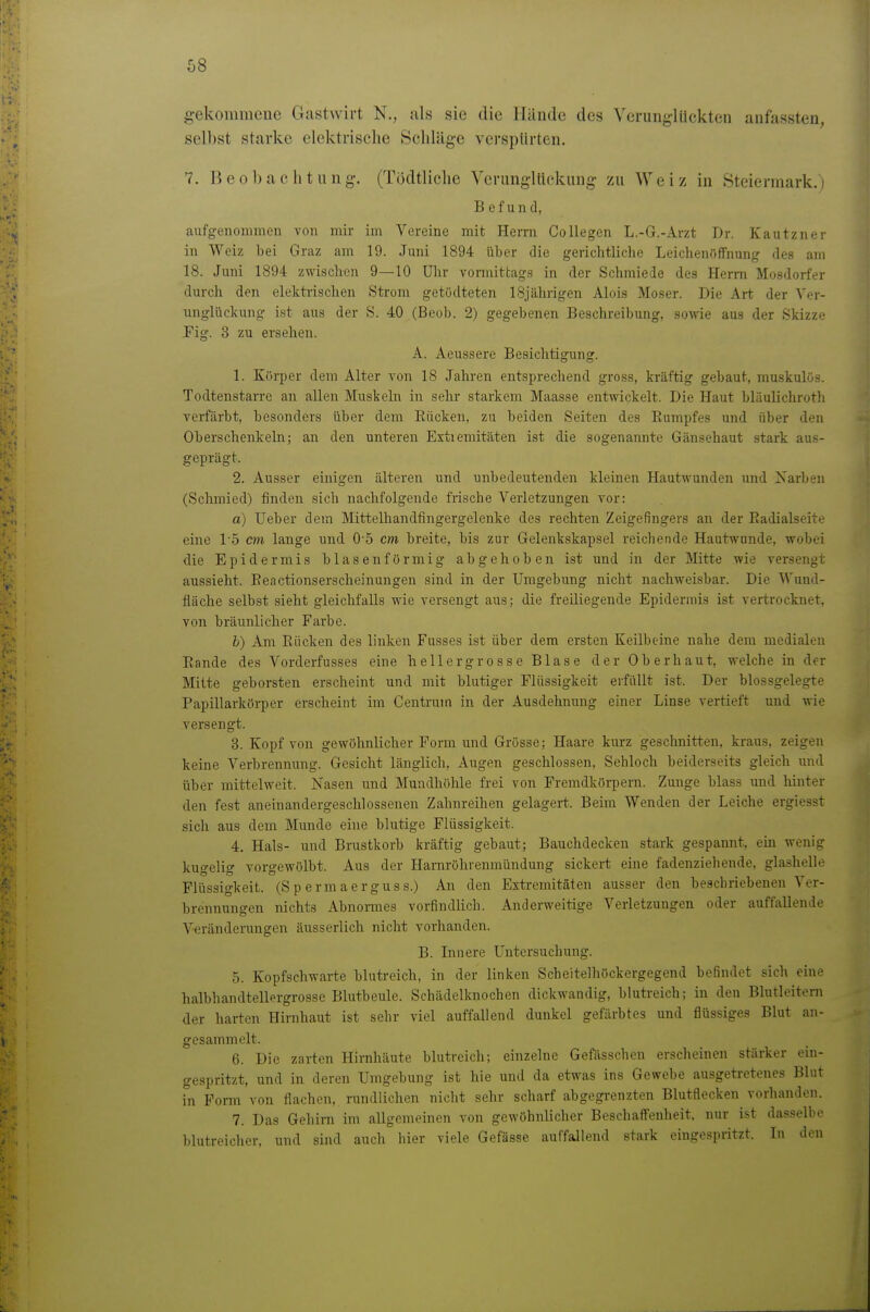 68 gekommene Giistwirt N., als sie die Hiinde des Verunglückten anfassten, selbst starke elektrische Schläge versptirtcn. 7. Beobachtung. (Tijdtliche Verungltiekung zu Weiz in Steiermark.) Befund, aufgenommen von mir im Vereine mit Herrn Collegen L.-G.-Arzt Dr. Kautzner in Weiz bei Graz am 19. Juni 1894 über die gerichtliche Leichenfiffnung des am 18. Juni 1894 zwischen 9—10 ülir vormittags in der Schmiede des Herrn Mosdorfer durch den elektrischen Strom getödteten 18jährigen Alois Moser. Die Art der Ver- nnglückung ist aus der S. 40 (Beob. 2) gegebenen Beschreibung, sowie aus der Skizze Fig. 3 zu ersehen. A. Aeussere Besichtigung. 1. Körper dem Alter von 18 Jahren entsprechend gross, kräftig gebaut, muskulös. Todtenstarrc an allen Muskeln in sehr starkem Maasse entwickelt. Die Haut bliiulichrotli verfärbt, besonders über dem Rücken, zu beiden Seiten des Rumpfes und über den Oberschenkeln; an den unteren Extiemitäten ist die sogenannte Gänsehaut stark aus- geprägt. 2. Ausser einigen älteren und unbedeutenden kleinen Hautwunden und Narben (Schmied) finden sich nachfolgende frische Verletzungen vor: a) Ueber dem Mittelhandfingergelenke des rechten Zeigefingers an der Radialseite eine l o cm lange und 0 5 cm breite, bis zur Gelenkskapsel reichende Hautwunde, wobei die Epidermis blasenförmig abgehoben ist und in der Mitte wie versengt aussieht. Reactionserscheinungen sind in der Umgebung nicht nachweisbar. Die Wund- fläche selbst sieht gleichfalls wie versengt aus; die freiliegende Epidermis ist vertrocknet, von bräunlicher Farbe. b) Am Rücken des linken Fusses ist über dem ersten Keilbeine nahe dem medialen Rande des Vorderfusses eine hellergrosse Blase der Oberhaut, welche in der Mitte geborsten erscheint und mit blutiger Flüssigkeit erfallt ist. Der blossgelegte Papillarkörper erscheint im Centrum in der Ausdehnung einer Linse vertieft und wie versengt. 3. Kopf von gewöhnlicher Form und Grösse; Haare kurz geschnitten, kraus, zeigen keine Verbrennung. Gesicht länglich, Augen geschlossen, Sehloch beiderseits gleich und über mittelweit. Nasen und Mundhöhle frei von Fremdkörpern. Zunge blass und hinter den fest aneinandergeschlossenen Zahnreihen gelagert. Beim Wenden der Leiche erglesst sich aus dem Munde eine blutige Flüssigkeit. 4. Hals- und Brustkorb ijräftig gebaut; Bauchdecken stark gespannt, ein wenig kugelig vorgewölbt. Aus der Harnröhrenmündung sickert eine fadenziehende, glashelle Flüssigkeit. (S p erm a er gus s.) An den Extremitäten ausser den beschriebenen Ver- brennungen nichts Abnoi-mes vorfindlich. Anderweitige Verletzungen oder auffallende Veränderungen äusserlich nicht vorhanden. B. Innere Untersuchung. 5. Kopfschwarte blutreich, in der linken Scbeitelhöckergegend befindet sich eine halbhandtellergrosse Blutbeule. Schädclknochen dickwandig, blutreich; in den Blutleitem der harten Hirnhaut ist sehr viel auffallend dunkel gefärbtes und flüssiges Blut an- gesammelt. 6. Die zarten Hirnhäute blutreich; einzelne Gefässchen erscheinen stärker ein- gespritzt, und in deren Umgebung ist hie und da etwas ins Gewebe ausgetretenes Blut in Form von flachen, rundlichen nicht sehr scharf abgegi-enzten Blutflecken vorhanden. 7. Das Gehini im allgemeinen von gewöhnlicher Beschaffenheit, nur ist dasselbe blutreicher, und sind auch hier viele Gefässe auffallend stark eingespritzt. In den