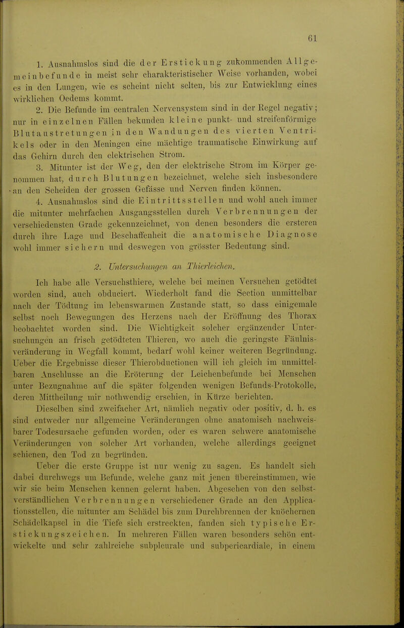 1. Ausiialimslos sind die der E r s t i c k u n g zukommenden A11 g e- meinbefundc in meist sehr cliaralctevistiscber Weise vorhanden, wobei es in den Lungen, wie es scheint nicht selten, bis zur Entwicklung eines wirklichen Oedems kommt. 2. Die Befunde im centralen Nervensystem sind in der Regel negativ; nur in einzelnen Fällen bekunden kleine punkt- und streifenförmige Blutaustretungen in den Wandungen des vierten Ventri- kels oder in den Meningen eine mächtige traumatische Einwirkung auf das Grehirn durch den elektrischen Strom. 3. Mitunter ist der Weg, den der elektrische Strom im Körper ge- nommen hat, durch Blutungen bezeichnet, welche sich insbesondere •an den Scheiden der grossen Gefässe und Nerven finden können. 4. Ausnahmslos sind die Eintrittsstellen und wohl auch immer die mitunter mehrfachen Ausgaugsstellen durch Verbrennungen der verschiedensten Grade gekennzeichnet, von denen besonders die ersteren durch ihre Lage und Beschaffenheit die anatomische Diagnose wohl immer sichern und deswegen von grösster Bedeutung sind. 2. Untersuchungen an Thierleichen. Ich habe alle Versuchsthiere, welche bei meinen Versuchen getödtet worden sind, auch obdiiciert. Wiederholt fand die Section unmittelbar nach der Tödtung im lebenswarmen Zustande statt, so dass einigemale selbst noch Bewegungen des Herzens nach der Eröffnung des Thorax beobachtet worden sind. Die Wichtigkeit solcher ergänzender Unter- suchungen an frisch getödteteu Thieren, wo auch die geringste Fäulnis- veränderung in Wegfall kommt, bedarf wohl keiner weiteren Begründung. Ueber die Ergebnisse dieser Thierobductionen will ich gleich im unmittel- baren Anschlüsse an die Eröteruug der Leichenbefunde bei Menschen ^unter Bezugnahme auf die später folgenden wenigen Befunds-Protokolle, deren Mittheilung mir nothwendig erschien, in Kürze berichten. Dieselben sind zweifacher Art, nämlich negativ oder positiv, d. h. es sind entweder nur allgemeine Veränderungen ohne anatomisch nachweis- ])arer Todesursache gefunden worden, oder es waren schwere anatomische Veränderungen von solcher Art vorhanden, welche allerdings geeignet schienen, den Tod zu begründen. Ueber die erste Gruppe ist nur wenig zu sagen. Es handelt sich dabei durchwegs um Befunde, welche ganz mit jenen übereinstimmen, wie wir sie beim Menschen kennen gelernt haben. Abgesehen von den selbst- verständlichen Verbrennungen verschiedener Grade an den Appliea- tionsstellcn, die mitunter am Schädel bis zum Durchbrennen der knöchernen Schädclkapsel in die Tiefe sich erstreckten, fanden sich typische Er- stickungszeichen. In mehreren Fällen waren besonders schön ent- wickelte und sehr zahlreiche subpleurale und subpericardiale, in einem