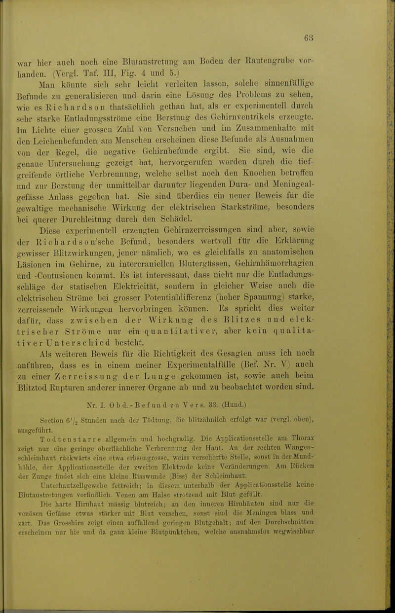 Avar hier auch noch eine Blutanstretung am Boden der Rauteugrube vor- handen. (Vergl. Taf. III, Fig. 4 und 5.) Man könnte sich sehr leicht verleiten lassen, solche sinnenfällige Befunde zu generalisieren und darin eine Lösung des Problems zu sehen, vne es R i c h a r d s 0 n thatsächlich gethan hat, als er experimentell durch sehr starke Entladungsströme eine Berstung des Gehirnventrikels erzeugte. Im Lichte einer grossen Zahl von Versuchen und im Zusammenhalte mit den Leichenbefunden am Menschen erscheinen diese Befunde als Ausnahmen von der Regel, die negative Gehirnbefunde ergibt. Sie sind, wie die genaue Untersuchung gezeigt hat, hervorgerufen worden durch die tief- greifende örtliche Verbrennung, welche selbst noch den Knochen betroffen und zur Berstung der unmittelbar daruntei- liegenden Dura- und Meningeal- gefässe Anlass gegeben hat. Sie sind tiberdies ein neuer Beweis für die gewaltige mechanische Wirkung der elektrischen Starkströme, besonders bei querer üurchleitung durch den Schädel. Diese experimentell erzeugten Gehirnzerreissimgen sind aber, sowie der Richardson'sche Befund, besonders wertvoll für die Erklärung gewisser Blitzwirkungeu, jener nämlich, wo es gleichfalls zu anatomischen Läsionen im Gehirne, zu intercraniellen Blutergüssen, Gehirnhämorrhagien und -Contusionen kommt. Es ist interessant, dass nicht nur die Entladungs- schläge der statischen Elektricität, sondern in gleicher Weise auch die elektrischen Ströme bei grosser Potentialdifferenz (hoher Spannung) starke, zerreissende Wirkungen hervorbringen können. Es spricht dies weiter dafür, dass zwischen der Wirkung des Blitzes und elek- trischer Ströme nur ein quantitativer, aber kein qualita- tiver Unterschied besteht. Als weiteren Beweis für die Richtigkeit des Gesagten muss ich noch anführen, dass es in einem meiner Experimentalfälle (Bef. Nr. V) auch zu einer Zerreissung der Lunge gekommen ist, sowie auch beim Blitztod Rupturen anderer innerer Organe ab und zu beobachtet worden sind. Nr. I. 0 b d. - B e f un d zu Vers. 33. (Hund.) Section ß'^ Stunden nach der Tödtung, die blitzähnlich erfolgt war (vergl. oben), ausgeführt. Todten8tarre allgemein und hochgradig. Die Applicationsstelle am Thorax zeigt nur eine geringe obei-flächliche Verbrennung der Haut. An der rechten Wangen- schleimhaut rückwärts eine etwa erbsengrosse, weiss verschorftc Stelle, sonst in der Mund- höhle, der Applicationsstelle der zweiten Elektrode keine Veränderungen. Am Rücken der Zunge findet sich eine kleine Risswunde (Biss) der Schleimhaut. Unterhautzellgewebe fettreich; in diesem unterhalb der Applicationsstelle keine Blutaustretungen Torfindlich. Venen am Halse strotzend mit Blut gefüllt. Die harte Hirnhaut massig blutreich; an den inneren Hirnhäuten sind nur die venösen Gefässe etwas stärker mit Blut versehen, sonst sind die Meningen blass und zart. Das Grosshim zeigt einen auffallend geringen Blutgehalt; auf den Durchschnitten erscheinen nur hie und da ganz kleine Blutpünktchen, welche ausnahmslos wegwischbar