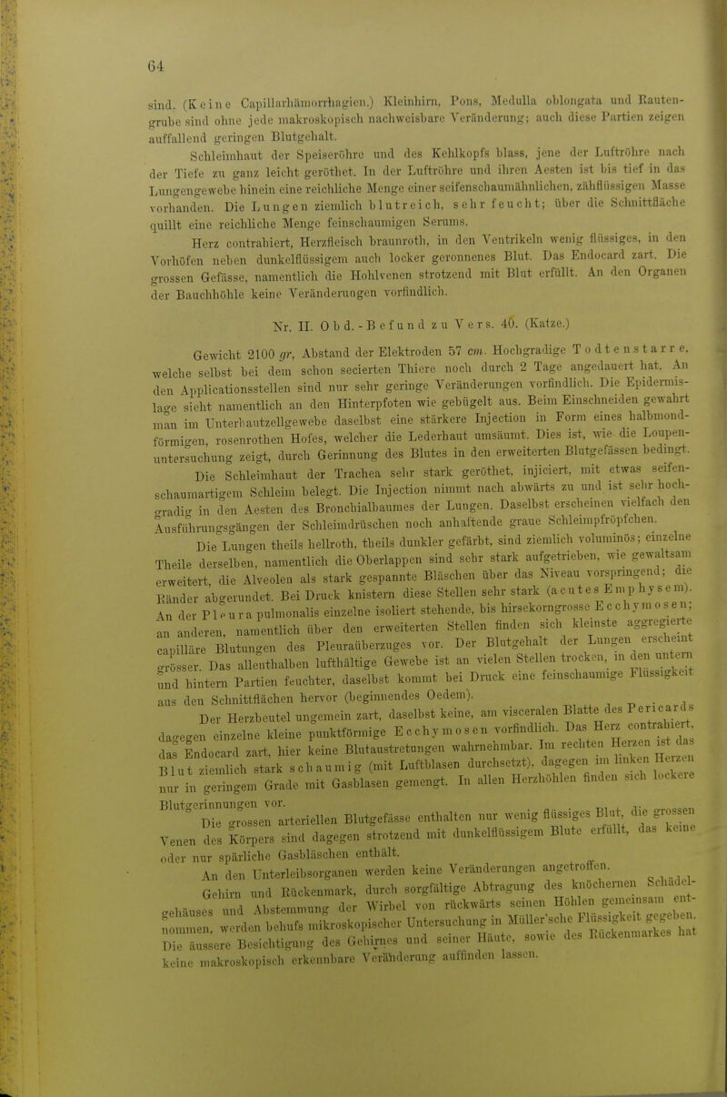 sind. (Keine Capillarlülmorrhagien.) Kleinhirn, Pons, Medulla oblongata und Rauten- o-rube sind ohne iede makroskopisch nachweisbare Veränderung; auch diese Partien zeigen auffallend geringen Blutgehalt. Schleimhaut der Speiserühre und des Kelükopfs blass, jene der Luftröhre nacli der Tiefe zu ganz leicht geröthet. In der Luftrühre und ihren Aesten ist bis tief in das Lungengewebe hinein eine reichliche Menge einer seifenschaumähnlichen, zähflüssigen Masse vorhand'en. Die Lungen ziemlich blutreich, sehr feucht; über die Schnittfläche quillt eine reichliche Menge feinschaumigen Serums. Herz contrahiert, Herzfleisch braunroth, in den Ventrikeln wenig flüssiges, in den Vorhöfen neben dnnkelflüssigem auch locker geronnenes Blut. Das Endocard zart. Die grossen Gefässe, namentlich die Hohlvenen strotzend mit Blut erfüllt. An den Organen der Bauchhöhle keine Veränderungen vorfindlich. Nr. II. 0 b d. - B e f u n d zu V c r s. 40. (Katze.) Gewicht 2100 gr, Abstand der Elektroden 57 cm. Hochgradige T o d t e n s t a r r e. welche selbst bei dem schon secierten Thiere noch durch 2 Tage angedauert hat. An den Applicationsstellen sind nur sehr geringe Veränderungen vorfindlich. Die Epidemis- lao-e sieht namentlich an den Hinterpfoten wie gebügelt aus. Beim Einschneiden gewahrt man im Unterbautzellgewebe daselbst eine stärkere Injection in Form eines halbmond- förmio-en rosenrothen Hofes, welcher die Lederhaut umsäumt. Dies ist, wie die Loupen- untersuchung zeigt, durch Gerinnung des Blutes in den erweiterten Blutgefässen bedmgt. Die Schleimhaut der Trachea sehr stark geröthet, injiciert, mit etwas seifen- schaumartigem Schleim belegt. Die Injection nimmt nach abwärts zu und ist sehr hoch- <.radic. in den Aesten des Bronchialbaumes der Lungen. Daselbst erschemen Yielfach den lusfiüirun-so-ängen der Schleimdrüschen noch anhaftende graue Schleimpfröpfchen. DieYuncen theils hellroth, theils dunkler gefärbt, sind ziemlich voluminös; einzelne Theile derselben, namentlich die Oberlappen sind sehr stark aufgetrieben, wie gewaltsam erweitert, die Alveolen als stark gespannte Bläschen über das Niveau vorsprmgend; die Bänder abgerundet. Bei Druck knistern diese Stellen sehr stark (acutes Emp hysem). An der P1 eura pulmonalis einzelne isoliert stehende, bis hirsekorngrosse L c chym o s an, an anderen, namentlich über den erweiterten Stellen finden sich kleinste aggregierte capiimre Blutungen des Plenraüberzuges vor. Der Blutgehalt der Lungen erscheint ö eTDaralle^thalben lufthaltige Gewebe ist an vielen Stellen trocken in den nntern Tmd hintern Partien feuchter, daselbst kommt bei Druck eine feinschaumige Fluss.gke.t aus den Schnittflächen hervor (beginnendes Oedem). ^ • . Der Herzbeutel ungemein zart, daselbst keine, am visceralen Blatte des Pericards dagegen inzelne kleine punktförmige Ecchymosen vorfindlich. Das Herz contrahiert da^ Endocard zart, hier keine Blutaustretungen wahrnehm ar. Im ^^^J^^^^ Blut ziemlich stark schaumig (mit Luftblasen durchsetzt), dagegen im linken Herzui nur iVge^tgl. Grade mit Gasblasen gemengt. In allen Herzhöhlen finden sich lockere Bluto^erinnungen vor. ° Die grossen arteriellen Blutgefässe enthalten nur wenig flussiges Blu d. grossen Venen des J^ürpers sind dagegen strotzend mit dunkelflüssigem Blute erfüllt, das keine oder nur spärliche Gasbläschen enthält. An den IJnterleibsorganen werden keine Veränderungen angetroffen. Gehii-n und Kückenmark, durch sorgfältige Abtragung des knöchernen Schade - 1 -..T^i Äbstemmun.^ der Wirbel von rückwärts seinen Höhlen gemeinsam ent- mnen :^A^I^^o.^o,iso,.. Untersuchung in Müller'sche Flüssigkeit gegebem i;;rä:::e:e Besichtigung des Gehirnes und seiner Häute, sowie des Euckenmarkes hat keine makroskopisch erkennbare Veränderung auffinden lassen.