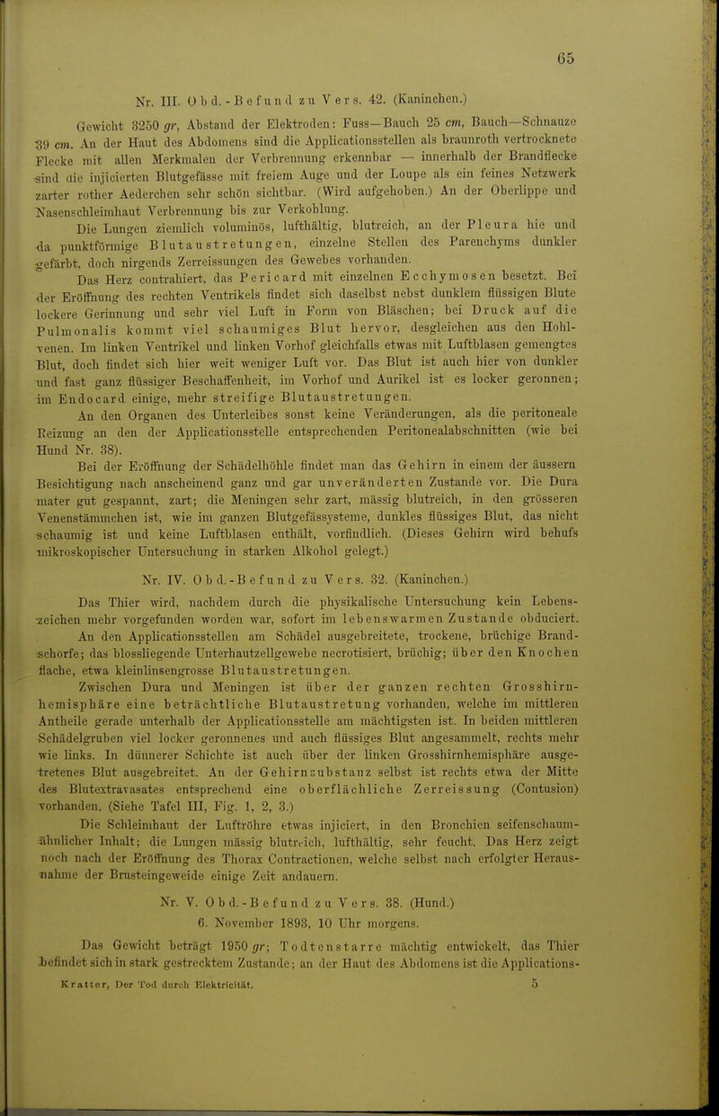 Nr. III. ü b d. - B e f u n d zu Vers. 42. (Kaninchen.) Gewicht 3250 i/r, Abstand der Elektroden: Fuss-Bauch 25 cm, Bauch—Schnauze 39 CHI. An der Haut des Abdomens sind die Applicationsstellen als braunroth vertrocknete Flecke mit allen Merkmalen der Verbrennung erkennbar — innerhalb der Brandflecke ■sind die injicierten Blutgefässe mit freiem Auge und der Loupe als ein feines Netzwerk zarter rother Aederchen sehr schön sichtbar. (Wird aufgehoben.) An der Oberlippe und Nasens Chi eimhaut Verbrennung bis zur Verkohlung. Die Lungen ziemlich voluminös, lufthaltig, blutreich, an der Pleura hie und da punktförmige Blutaustretungen, einzelne Stellen des Parenchyms dunkler -gefärbt, doch nirgends Zerreissungen des Gewebes vorhanden. Das Herz coutrahiert, das Pericard mit einzelnen Ecchymosen besetzt. Bei der EröiTmmg des rechten Ventrikels findet sich daselbst nebst dunklem flüssigen Blute lockere Gerinnung und sehr viel Luft in Form von Bläschen; bei Druck auf die Pulmonalis kommt viel schaumiges Blut hervor, desgleichen aus den Hohl- venen. Im linken Ventrikel und linken Vorhof gleichfalls etwas mit Luftblasen gemengtes Blut, doch findet sich hier weit weniger Luft vor. Das Blut ist auch hier von dunkler Tind fast ganz flüssiger Beschaifenheit, im Vorhof und Aurikel ist es locker geronnen; im Endocard einige, mehr streifige Blutaustretungen. An den Organen des Unterleibes sonst keine Veränderungen, als die peritoneale Reizung an den der Applicationsstelle entsprechenden Peritonealabschnitten (wie bei Hund Nr. 38). Bei der Eröffnung der Schädelhöhle findet man das Gehirn in einem der äussern Besichtigung nach anscheinend ganz und gar unveränderten Zustande vor. Die Dura mater gut gespannt, zart; die Meningen sehr zart, mässig blutreich, in den grösseren Venenstämmchen ist, wie im ganzen Blutgefässysteme, dunkles flüssiges Blut, das nicht schaumig ist und keine Luftblasen enthält, vorfindlich. (Dieses Gehirn wird behufs mikroskopischer Untersuchung in starken Alkohol gelegt.) Nr. IV. 0 b d. -B e f u n d zu Vers. 32. (Kaninchen.) Das Thier wird, nachdem durch die physikalische Untersuchung kein Lebens- zeichen mehr vorgefunden worden war, sofort im lebenswarmen Zustande obduciert. An den Applicationsstellen am Schädel ausgebreitete, trockene, brüchige Brand- ■schorfe; das blossliegende Unterhautzellgewebe necrotisiert, brüchig; über den Knochen flache, etwa kleinlinsengrosse Blutaustretungen. Zwischen Dura und Meningen ist über der ganzen rechten Grosshirn- hemisphäre eine beträchtliche Blutaustretung vorhanden, welche im mittleren Antheile gerade unterhalb der Applicationsstelle am mächtigsten ist. In beiden mittleren Schädelgruben viel locker geronnenes und auch flüssiges Blut angesammelt, rechts mehr wie links. In dünnerer Schichte ist auch über der linken Grosshirnhemisphäre ausge- tretenes Blut ausgebreitet. An der Gehirnsubstanz selbst ist rechts etwa der Mitte des Blutextravasates entsprechend eine oberflächliche Zerreissung (Contusion) Torhanden. (Siehe Tafel III, Fig. 1, 2, 3.) Die Schleimhaut der Luftröhre etwas injiciert, in den Bronchien seifenschaum- ähnlicher Inhalt; die Lungen mässig blutreich, lufthaltig, sehr feucht. Das Herz zeigt noch nach der Eröffnung des Thorax Contractionen, welche selbst nach erfolgter Heraus- nahme der Brusteingeweide einige Zeit andauern. Nr. V. 0 b d. - B e f u n d zu Vers. 38. (Hund.) 6. November 1893, 10 Uhr morgens. Das Gewicht beträgt 1950 gr; T o dt en starre mächtig entwickelt, das Thier .befindet sich in stark gestrecktem Zustande; an der Haut des Abdomens ist die Applications- Krattor, Der Tod durch Elektricitilt. 5