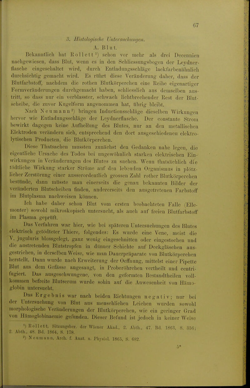 3. Histolo(jische Untersucluimjcn. A. Blut. Bekanntlich hat R o 11 e 11 ') sclion vor mehr als drei Decennien nachg-ewieseu, dass Blut, wenn es in den Schliessungsbogen der Leydner- flasche eingeschaltet Avird, durch Entladungsschläge lackfjirbenähnlicli durchsichtig gemacht wird. Es rührt diese Veränderung daher, dass der Blutfarbstoif, nachdem die rothen Blutkörperchen eine Reihe eigenartiger Formveränderungen durchgemacht haben, schliesslich aus demselben aus- tritt, so dass nur ein verblasster, schwach lichtbrechender Rest der Blut- scheibe, die zuvor Kugelform angenommen hat, übrig bleibt. Nach N eumann^) bringen Inductionsschläge dieselben Wirkuni^en hervor wie Entladungsschläge der Leydnerflasche. Der constante Strom bewirkt dagegen keine Aufhellung des Blutes, nur an den metallischen Elektroden verändern sich, entsprechend den dort ausgeschiedenen elektro- lytischen Producten, die Blutkörperchen. Diese Thatsacheu mussten zunächst den Gedanken nahe legen, die eigentliche Ursache des Todes bei ungewöhnlich starken elektrischen Ein- wirkungen in Veränderungen des Blutes zu suchen. Wenn thatsächlich die tödtliche Wirkung starker Ströme auf den lebenden Organismus in plötz- licher Zerstörung einer ausserordentlich grossen Zahl rotlier Blutkörperchen bestünde, dann müsste man einerseits die genau bekannten Bilder der veränderten Blutscheiben finden, andererseits den ausgetretenen Farbstoff im Blutplasma nachweisen können. Ich habe daher schon Blut vom ersten beobachteten Falle (Elle- monter) sowohl mikroskopisch untersucht, als auch auf freien Blutfarbstoff im Plasma geprüft. Das Verfahren war hier, wie bei späteren Untersuchungen des Blutes elektrisch getödteter Thiere, folgendes: Es wurde eine Vene, meist die V. juguluris blossgelegt, ganz wenig eingeschnitten oder eingestochen und die austretenden Blutstropfen in dünner Schichte auf Deckgläschen aus- gestrichen, in derselben Weise, wie man Dauerpräparate von Blutkörperchen herstellt. Dann wurde nach Erweiterung der Oeffuung, mittelst einer Pipette Blut aus dem Gefässe angesaugt, in Proberöhrchen vertheilt und centri- fugiert. Das ausgeschwungene, von den geformten Bestandtheilen voll- kommen befreite Blutserum wurde sohin auf die Anwesenheit von Hämo- globin untersucht. Das Ergebnis war nach beiden Richtungen negativ; nur bei der Untersuchung von Blut aus menschlichen Leichen wurden sowohl morphologische Veränderungen der Blutkörperchen, wie ein geringer Grad von Hämoglobinaemie gefunden. Dieser Befund ist jedoch in keiner Weise 'j Boll et t, Sitzungsber. der Wiener AkacL, 2. Abtli., 47. Bd. 18G3, S 356 • 2. Abth., 48. Bd. 1864, S. 178. 2) Neumann, Arch. f. Anat. u. Pbysiol. 1865, S. 682.