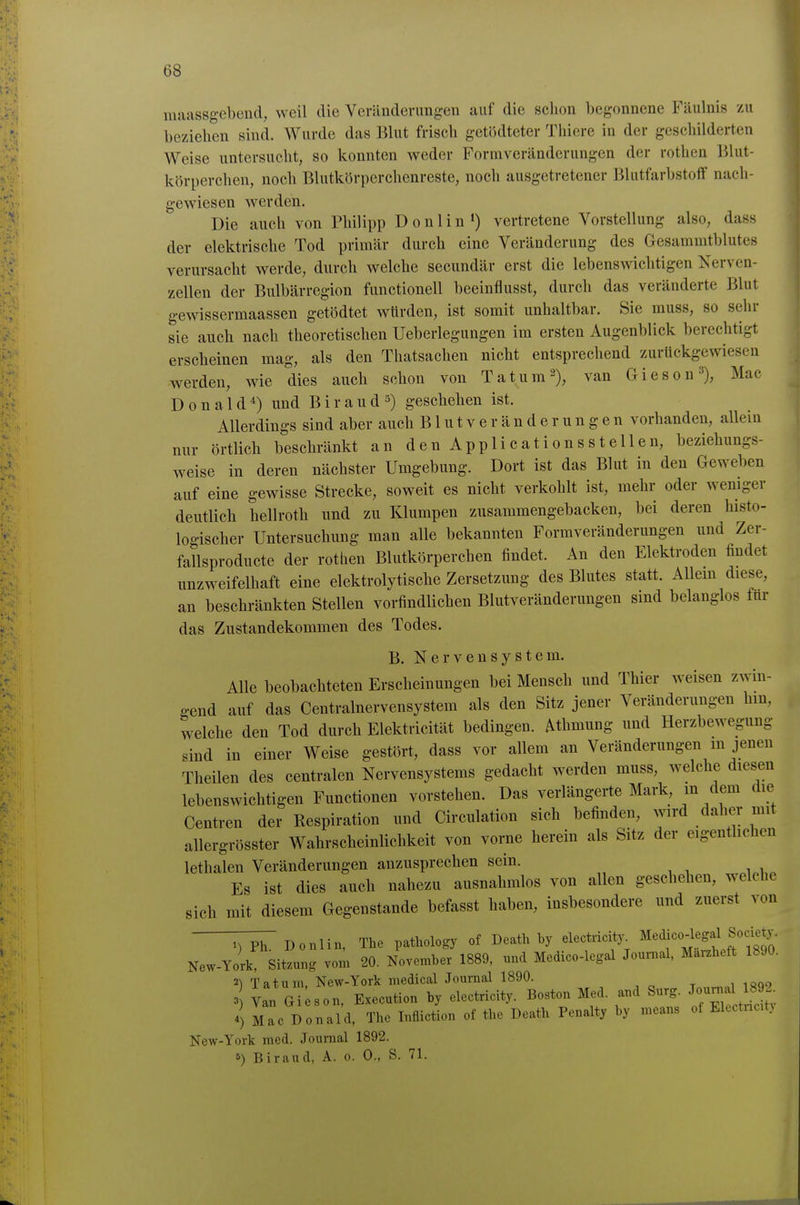 maassgebend, weil die Veränderungen auf die schon begonnene Fäulnis zu beziehen sind. Wurde das Blut frisch getödteter Thiere in der geschilderten Weise untersucht, so konnten weder Formveränderungen der rothen Blut- körperchen, noch Blutkörperchenreste, noch ausgetretener Blutfarbstoff nach- gewiesen werden. Die auch von Philipp Donlin') vertretene Vorstellung also, dass der elektrische Tod primär durch eine Veränderung des Gesammtblutes verursacht werde, durch welche secundär erst die lebenswichtigen Nerven- zellen der Bulbärregion functionell beeinflusst, durch das veränderte Blut gewissermaassen getödtet würden, ist somit unhaltbar. Sie muss, so sehr sie auch nach theoretischen Ueberlegungen im ersten Augenblick berechtigt erscheinen mag, als den Thatsachen nicht entsprechend zurückgewiesen werden, wie dies auch schon von Tat um 2), van Giesen Mac Donald*) und Biraud 5) geschehen ist. Allerdings sind aber auch Blutveränderungen vorhanden, allein nur örtlich beschränkt an denApplicationsstellen, beziehungs- weise in deren nächster Umgebung. Dort ist das Blut in den Geweben auf eine gewisse Strecke, soweit es nicht verkohlt ist, mehr oder weniger deutlich hellroth und zu Klumpen zusammengebacken, bei deren histo- logischer Untersuchung man alle bekannten Formveränderungen und Zer- fallsproducte der rothen Blutkörperchen findet. An den Elektroden findet unzweifelhaft eine elektrolytische Zersetzung des Blutes statt. Allem diese, an beschränkten Stellen vorfindlichen Blutveränderungen sind belanglos für das Zustandekommen des Todes. B. Nervensystem. Alle beobachteten Erscheinungen bei Mensch und Thier weisen zwin- gend auf das Centrainervensystem als den Sitz jener Veränderungen hm, welche den Tod durch Elektricität bedingen, ^thmung und Herzbewegung sind in einer Weise gestört, dass vor allem an Veränderungen in jenen Theilen des centralen Nervensystems gedacht werden muss, welche diesen lebenswichtigen Functionen vorstehen. Das verlängerte Mark, m dem die Centren der Respiration und Circulation sich befinden, wird daher mit allergrösster Wahrscheinlichkeit von vorae herein als Sitz der eigentlichen lethalen Veränderungen anzusprechen sein. Es ist dies auch nahezu ausnahmlos von allen geschehen, welche sich mit diesem Gegenstande befasst haben, insbesondere und zuerst von ^Donlin, The pathology of Death by electricity^ ^i^M^^lf iSo New-York, Sitzung vom 20. November 1889, und Medico-legal Journal, Marzheft 1890. 2) Tatum, New-York raedical Journal 1890. 3 Yan Gi son, Execution by electricity. Boston Med. and Surg. ^o-^fj^^^' 4) Mac Donald, The Infliction of the Death Penalty by means of Electncitj New-York med. Journal 1892. 5) Biraud, A. 0. 0., S. 71.