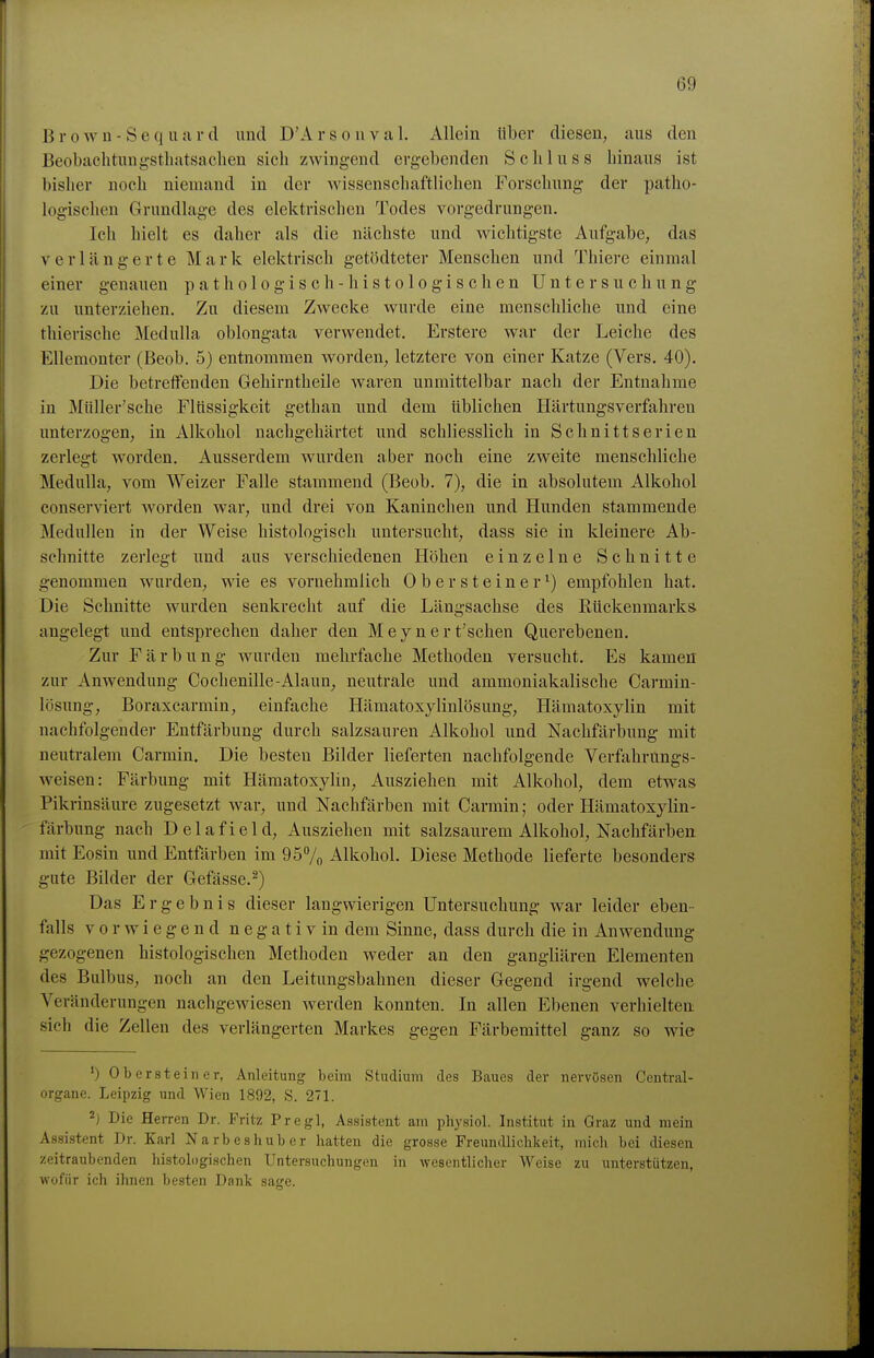 Brown-Sequartl und D'Arsonval. Allein über diesen, aus den Beobachtungstliatsaclien sich zwingend ergebenden Schluss hinaus ist bisher noch niemand in der wissenschaftlichen Forschung der patho- logischen Grundlage des elektrischen Todes vorgedrungen. Ich hielt es daher als die nächste und wichtigste Aufgabe, das verlängerte Mark elektrisch getödteter Menschen und Thiere einmal einer genauen pathologisch -histologischen Untersuchung zu unterziehen. Zu diesem Zwecke wurde eine menschliche und eine thierische MeduUa oblongata verwendet, Erstere war der Leiche des EUemonter (Beob. 5) entnommen worden, letztere von einer Katze (Vers. 40). Die betretfenden Gehirntheile waren unmittelbar nach der Entnahme in Müller'sche Flüssigkeit gethan und dem üblichen Härtungsverfahren imterzogen, in Alkohol nachgehärtet und schliesslich in Schnittserien zerlegt worden. Ausserdem wurden aber noch eine zweite menschliche Medulla, vom Weizer Falle stammend (Beob. 7), die in absolutem Alkohol conserviert worden war, und drei von Kaninchen und Hunden stammende MeduUen in der Weise histologisch untersucht, dass sie in kleinere Ab- schnitte zerlegt und aus verschiedenen Höhen einzelne Schnitte genommen wurden, wie es vornehmlich 0 b e r s t e i n e r ^) empfohlen hat. Die Schnitte wurden senkrecht auf die Längsachse des Rückenmarks, angelegt und entsprechen daher den Meynert'schen Querebenen. Zur Färbung wurden mehrfache Methoden versucht. Es kamen zur Anwendung Cochenille-Alaun, neutrale und ammoniakalische Carmin- lösung, Boraxcarmin, einfache Hämatoxylinlösung, Hämatoxylin mit nachfolgender Entfärbung durch salzsauren Alkohol und Nachfärbung mit neutralem Carmin. Die besten Bilder lieferten nachfolgende Verfahrungs- weisen: Färbung mit Hämatoxylin, Ausziehen mit Alkohol, dem etwas Pikrinsäure zugesetzt war, und Nachfärben mit Carmin; oder Hämatoxylin- färbung nach Delafield, Ausziehen mit salzsaurem Alkohol, Nachfärben mit Eosin und Entfärben im 957o Alkohol. Diese Methode lieferte besonders gute Bilder der Gefässe.^) Das Ergebnis dieser langwierigen Untersuchung war leider eben- falls vorwiegend n e g a t i v in dem Sinne, dass durch die in Anwendung gezogenen histologischen Methoden weder an den gangliären Elementen des Bulbus, noch an den Leitungsbahnen dieser Gegend irgend welche Veränderungen nachgewiesen werden konnten. In allen Ebenen verhielten sich die Zellen des verlängerten Markes gegen Färbemittel ganz so wie ') Obersteiner, Anleitung beim Studium des Baues der nervösen Centrai- organe. Leipzig und Wien 1892, S. 271. 2) Die Herren Dr. Fritz Pregl, Assistent am physiol. Institut in Graz und mein Assistent Dr. Karl Narbeshuber hatten die grosse Freundlichkeit, mich bei diesen zeitraubenden histologischen Untersuchungen in Avesentlicher Weise zu unterstützen, wofür ich ihnen besten Dank sage.