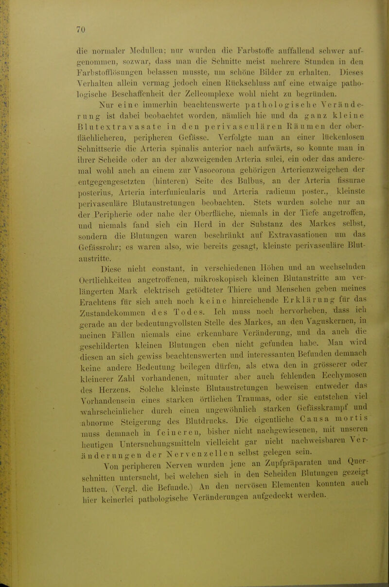 die nonunler IMednUen; nur wurden die Farbstoffe auffallend seliwer auf- genommen, sozwar, dass man die Schnitte meist mehrere Stunden in den FarlistotTlosungen belassen musste, um schöne Bilder zu erhalten. Dieses Verhalten allein vermag jedoch einen liücksehluss auf eine etwaige patho- logische Beschaffenheit der Zellcomplexe wohl nicht zu begründen. Nur eine immerhin beachtenswerte pathologische Yerände- r u n g ist dabei beobachtet worden, nämlich hie und da ganz kleine B 1 u t e X t r a V a s a t e in den p e r i v a s c u 1 ä r e u Räumen der ol)er- tlächlicheren, peripheren Gefässe. Verfolgte man an einer lückenlosen Schnittserie die Artcria spinalis anterior nach aufwärts, so konnte man in ihrer Scheide oder an der abzweigenden Arteria sulci, ein oder das andere- mal Avohl auch an einem zur Vasocorona gehörigen Arterienzweigchen der entgegengesetzten (hinteren) Seite des Bulbus, au der Arteria fissurae posterius, Arteria interfuuicularis und Arteria radicum poster., kleinste pcrivasculäre Bhitaustretungen beobachten. Stets wurden solche nur an der Peripherie oder nalie der Oberfläche, niemals in der Tiefe angetroffen, und niemals fand sich ein Herd in der Substanz des Markes selbst, sondern die Blutungen waren beschränkt auf Extravasationen um das Gefässrohr; es Avaren also, wie bereits gesagt, kleinste pcrivasculäre Blut- austritte. Diese nicht constant, in verschiedenen Höhen und an wechselnden Oertlichkeiten angetroffenen, mikroskopisch kleineu Blutaustritte am ver- längerten Mark elektrisch getödteter Thiere und Menschen geben meines Erachtens für sich auch noch keine hinreichende Erklärung für das Zustandekommen des Todes. Ich muss noch hervorheben, dass ich gerade au der bedeutungvollsten Stelle des Markes, an den Vaguskerneu, in meinen Fällen niemals eine erkennbare Veränderung, und da auch die geschilderten kleinen Blutungen eben nicht gefunden habe. Man wird diesen an sich gewiss beachtenswerten und interessanten Befunden demnach keine andere Bedeutung beilegen dürfen, als etwa den in grösserer oder kleinerer Zahl vorhandenen, mitunter aber aucli fehlenden Eccliymosen des Herzens. Solche kleinste Bhitaustretungen beweisen entweder das Vorliandensein eines starken örtlichen Traumas, oder sie entstehen viel walirscheinlicher durch einen ungewöhnlich starken Gefässkrampf und abnorme Steigerung des Blutdrucks. Die eigentliche Causa mortis muss demnach in feineren, bisher nicht nachgewiesenen, mit unseren heutigen Untersuchungsmitteln vielleicht gar nicht uachweisbaren \ e r- iinderungen der Nervenzellen selbst gelegen sein. Von peripheren Nerven wurden jene an Zupfpräparaten und Quer- schnitten untersucht, bei welchen sich in den Scheiden Blutungen gezeigt hatten. (Vergl. die Befunde.) An den nervösen Elementen konnten auch hier keinerlei pathologische Veränderungen aufgedeckt werden.