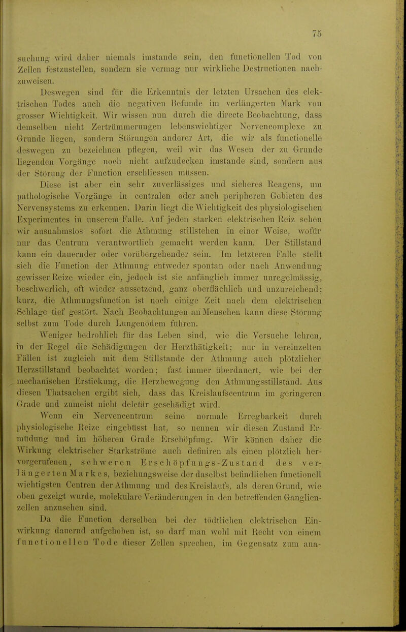 sucliuug- Avird daher niemals imstande sein, den funotionellen Tod von Zellen festzustellen, sondern sie vermag mir wirklielie Destrnctionen nach- zuweisen. Deswe'en sind für die Erkenntnis der letzten Ursachen des elek- irischen Todes auch die negativen Befunde im verläng-erten Mark von grosser Wichtigkeit, Wir wissen nun durch die directe Beobachtung, dass demselben nicht Zertrümmerungen lebenswichtiger Nervencomplexc zu Grunde liegen, sondern Störungen anderer Art, die wir als funetionelle deswegen zu bezeichnen pflegen, weil wir das Wesen der zu Grunde liegenden Vorgänge noch nicht aufzudecken imstande sind, sondern aus der Störung der Function erschliessen müssen. Diese ist aber ein sehr zuverlässiges und sicheres Reagens, um pathologische Vorgänge in centralen oder auch peripheren Gebieten des Kervensystems zu erkennen. Darin liegt die Wichtigkeit des physiologischen Experimentes in unserem Falle. Auf jeden starken elektrischen Reiz sehen wir ausnahmslos sofort die Athmung stillstehen in einer Weise, wofür nur das Centrum verantwortlich gemacht werden kann. Der Stillstand kann ein dauernder oder vorübergehender sein. Im letzteren Falle stellt sich die Function der Athmung entweder spontan oder uacli Anwendung- gewisser Reize wieder ein, jedoch ist sie anfänglich immer unregelniässig, beschwerlich, oft wieder aussetzend, ganz oberflächlich und unzureichend; kurz, die Athmungsfunction ist noch einige Zeit nach dem elektrischen Schlage tief gestört. Nach Beobachtungen an Menschen kann diese Störung selbst zum Tode durch Lungenödem führen. Weniger bedrohlich für das Leben sind, wie die Versuche lehren, in der Regel die Schädigungen der Herzthätigkeit; nur in vereinzelten Fällen ist zugleich mit dem Stillstande der Athmung auch plötzlicher Herzstillstand beobachtet worden; fast immer überdauert, wie bei der mechanischen Erstickung, die Herzbewegung den Athraungsstillstand. Aus diesen Thatsachen ergibt sich, dass das Kreislaufscentrum im geringeren Grade und zumeist nicht deletär gesehädiot wird. Wenn ein Iservencentrum seine normale Erregbarkeit durch physiologische Reize eingebüsst hat, so nennen wir diesen Zustand Er- müdung und im höheren Grade Erschöpfung. Wir können daher die Wirkung elektrischer Starkströme auch definiren als einen plötzlich her- vorgerufenen, schweren E r s c h ö p f u n gs - Zu s t an d des Ver- lan g e r t e n M a r k e s, beziehungsweise der daselbst befindlichen functionell wichtigsten Centren der Athmung und des Kreislaufs, als deren Grund, wie oben gezeigt wurde, molekulare Veränderungen in den betreffenden Ganglien- zellen anzusehen sind. Da die Function derselben bei der tödtliclien elektrischen Ein- wirkung dauernd aufgehoben ist, so darf man wohl mit Recht von einem functionellen Tode dieser Zellen sprechen, im Gegensatz zum ana-