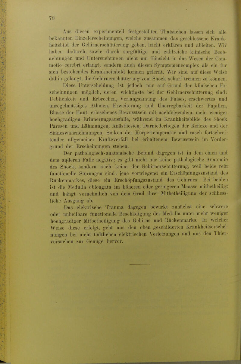 Aus diesen experimentell festg-estellten Tliatsuclien lassen sich alle bekannten Einzelerscheinungen, welche zusammen das geschlossene Krank- heitsbild der Gehirnerschtlttcrung- geben, leicht erklären und ableiten. Wir haben dadurch, sowie durch sorgfähige und zahlreiche klinische Beob- achtungen und Untersuchungen nicht nur Einsicht in das Wesen der Com- niotio cerebri erlangt, sondern auch diesen Symptomencoraplex als ein für sich bestehendes Krankheitsbild kennen gelernt. Wir sind auf diese Weise dahin gelang-t, die C4ehirnerschütterung vom Shock scharf trennen zu können. Diese Unterscheidung ist jedoch nur auf Grund der klinischen Er- scheinungen möglich, deren wichtigste hei der Gehirnerschiitternng sind: Ueblichkcit und Erbrechen, Verlangsamung des Pulses, erschwertes und unregelmässiges Athmen, Erweiterung und Unerrcgbarkeit der Pupillen, Blässe der Haut, erloschenes Bewusstsein mit nachfolgendem, mehr weniger hochgradigen Erinnerungsausfalle, während im Krankheitsbilde des Shock Paresen und Lähmungen, Anästhesien, Darniederliegen der Reflexe und der Sinneswahrnehmungen, Sinken der Körpertemperatur and rasch fortschrei- tender allgemeiner Kräfteverfall bei erhaltenem Bewusstsein im Vorder- grund der Erscheinungen stehen. Der pathologisch-anatomische Befund dagegen ist in dem einen und dem anderen Falle negativ; es gibt nicht nur keine pathologische Anatomie des Shock, sondern auch keine der Gehirnerschütterung, weil beide rein functionelle Störungen sind: jene vorwiegend ein Erschöpfungszustand des Rückenmarkes, diese ein Erschöpfungszustand des Gehirnes. Bei beiden ist die Medulla oblongata im höheren oder geringeren Maasse mitbetheiligt und hängt vornehmlich von dem Grad ihrer Mitbetheiligung der schliess- liche Ausgang ab. Das elektrische Trauma dagegen bewirkt zunächst eine schwere oder unheilbare functionelle Beschädigung der Medulla unter mehr weniger hochgradiger Mitbetheiligung des Gehirns und Rückenmarks. In welcher Weise diese erfolgt, geht aus den oben geschilderten Krankheitserschei- nungen bei nicht tödtlichen elektrischen Verletzungen und aus den Thier- versuchen zur Genüge hervor.