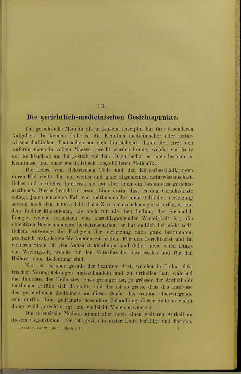 III. Die gericlitlich-medicinischen Gesichtspunkte. Die gerichtliche Medicin als praktische Disciplin hat ihre besonderen Aufgaben. In keinem Falle ist die Kenntnis medicinischer oder natur- wissenschaftlicher Thatsachen an sich hinreichend, damit der Arzt den Anforderungen in vollem Maasse gerecht werden könne, welche von Seite der Eechtspflege an ihn gestellt werden. Dazu bedarf es noch besonderer Kenntnisse und einer specialistisch ausgebildeten Methodik. Die Lehre vom elektrischen Tode und den Körperbeschädigungen durch Elektricität hat ein weites und ganz allgemeines, naturwissenschaft- liches und ärztliches Interesse, sie hat aber auch ein besonderes gerichts- ärztliches. Dieses besteht in erster Linie darin, dass es dem Gerichtsarzte obliegt, jeden einzelnen Fall von tödtlicher oder nicht tödtlicher Verletzung sowohl nach dem ursächlichen Zusammenhange zu erfassen und dem Richter klarzulegen, als auch für die Beurtheilung der Schuld- frage, welche forensisch von ausschlaggebender Wichtigkeit ist, die objectiven Beweismomente herbeizuschaffen; er hat endlich bei nicht tödt- lichem Ausgange die Folgen der Verletzung nach ganz bestimmten, gesetzlich festgelegten Merkmalen zu prüfen. Für den Gerichtsarzt und im Aveiteren Sinne für den Amtsarzt überhaupt sind daher nicht selten Dinge von Wichtigkeit, welche für den Naturforscher interesselos und für den Heilarzt ohne Bedeutung sind. Nun ist es aber gerade der beamtete Arzt, welcher in Fällen elek- trischer Verunglückungen amtszuhandeln und zu urtheilen hat, während das Interesse des Heilarztes umso geringer ist, je grösser der Antheil der tödtlichen Unfälle sich darstellt; und der ist so gross, dass das Interesse ■des gerichtlichen Mediciners an dieser Sache das weitaus überwiegende sein dürfte. Eine gedrängte besondere Behandlung dieser Seite erscheint daher wohl gerechtfertigt und vielleicht Vielen erwünscht. Die forensische Medicin nimmt aber noch einen weitereu Antheil an diesem Gegenstande. Sie ist gewiss in erster Linie befähigt und berufen, Kratter, Der Tod durch ElektrioitSt. Ü