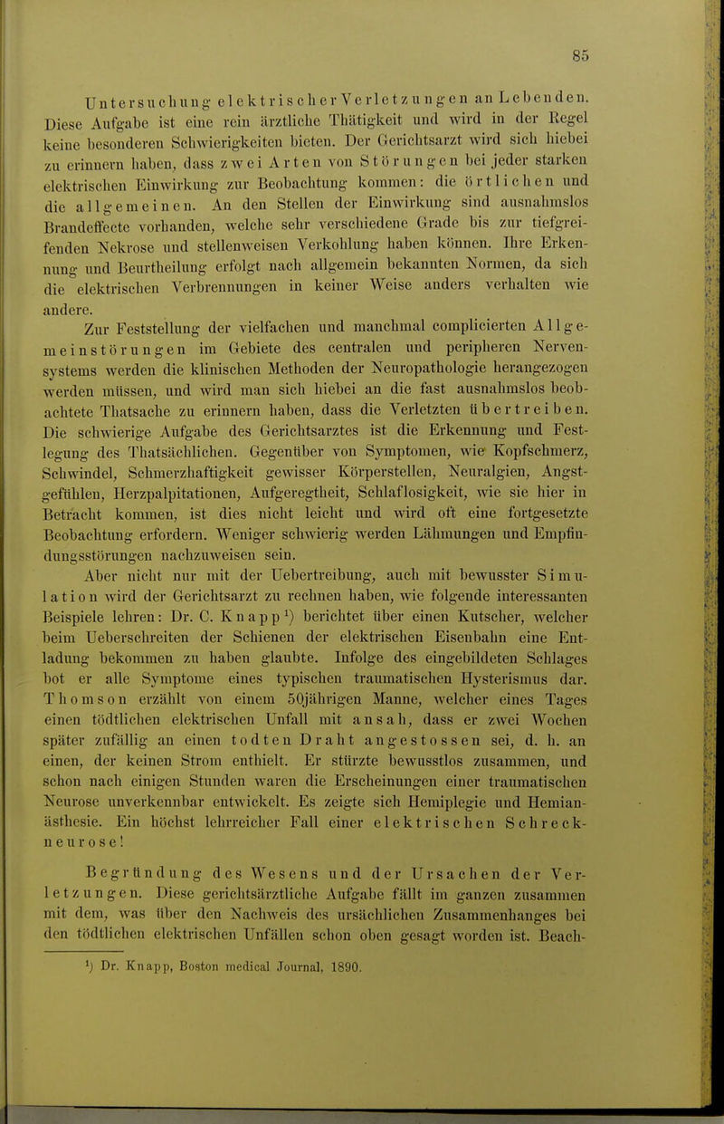 Untersuchung- elektrisch er Verletzungen an Lebenden. Diese Aufgabe ist eine rein ärztliche Thätigkeit und wird in der Regel keine besonderen Schwierigkeiten bieten. Der Gerichtsarzt wird sich hiebei zu erinnern haben, dass zwei Arten von Störungen bei jeder starken elektrischen Einwirkung zur Beobachtung kommen: die örtlichen und die allgemeinen. An den Stellen der Einwirkung sind ausnahmslos Brandeffecte vorhanden, welche sehr verschiedene Grade bis zur tiefgrei- fenden Nekrose und stellenweisen Verkohlung haben können. Ihre Erken- nung und BeurtheiliTug erfolgt nach allgemein bekannten Normen, da sich die elektrischen Verbrennimgen in keiner Weise anders verhalten wie andere. Zur Feststellung der vielfachen und manchmal complicierten A11 g e- meinstörungen im Gebiete des centralen und peripheren Nerven- systems werden die klinischen Methoden der Neuropathologie herangezogen werden müssen, und wird man sich hiebei an die fast ausnahmslos beob- achtete Thatsache zu erinnern haben, dass die Verletzten übertreiben. Die schwierige Aufgabe des Gerichtsarztes ist die Erkennung und Fest- legung des Thatsächlichen. Gegenüber von Symptomen, wie Kopfschmerz, Schwindel, Schmerzhaftigkeit gewisser Körperstellen, Neuralgien, Angst- gefühlen, Herzpalpitationen, Aufgeregtheit, Schlaflosigkeit, wie sie hier in Betracht kommen, ist dies nicht leicht und wird oft eine fortgesetzte Beobachtung erfordern. Weniger schwierig werden Lähmungen und Empfin- dungsstörungen nachzuweisen sein. Aber nicht nur mit der Uebertreibung, auch mit bewusster Simu- lation wird der Gerichtsarzt zu rechnen haben, wie folgende interessanten Beispiele lehren: Dr. C. Knappt) berichtet über einen Kutscher, welcher beim Ueberschreiten der Schienen der elektrischen Eisenbahn eine Ent- ladung bekommen zu haben glaubte. Infolge des eingebildeten Schlages bot er alle Symptome eines typischen traumatischen Hysterismus dar. Thomson erzählt von einem 50jährigen Manne, welcher eines Tages einen tödtlichen elektrischen Unfall mit ansah, dass er zwei Wochen später zufällig an einen todten Draht angestossen sei, d. h. an einen, der keinen Strom enthielt. Er stürzte bewusstlos zusammen, und schon nach einigen Stunden waren die Erscheinungen einer traumatischen Neurose unverkennbar entwickelt. Es zeigte sich Hemiplegie und Hemian- ästhesie. Ein höchst lehrreicher Fall einer elektrischen Schreck- neu r o s e I Begründung des Wesens und der Ursachen der Ver- letzungen. Diese gerichtsärztliche Aufgabe fällt im ganzen zusammen mit dem, was über den Nachweis des ursächlichen Zusammenhanges bei den tödtlichen elektrischen Unfällen schon oben gesagt worden ist. Beach- Dr. Knapp, Boston medical Journal, 1890.