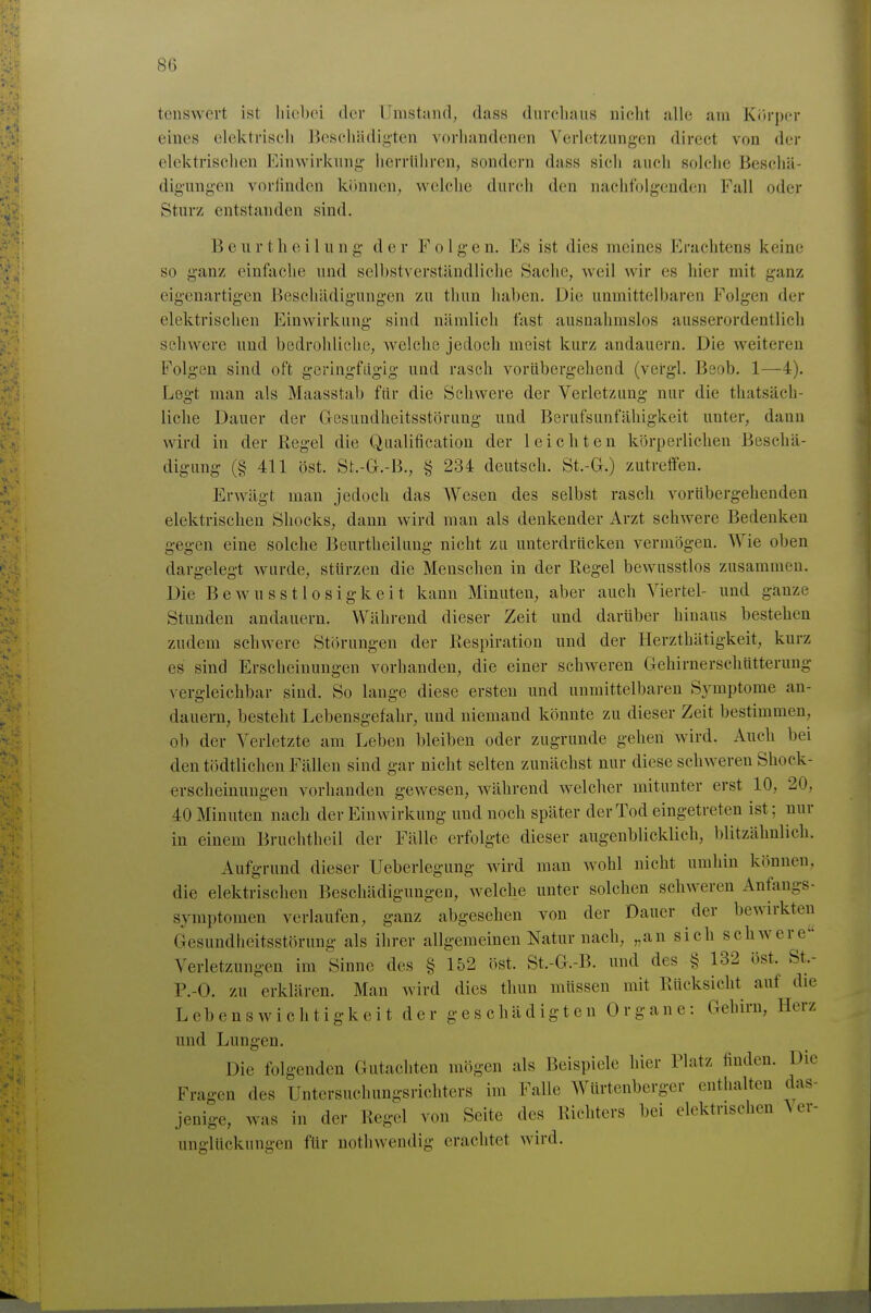 tenswert ist liicljoi der Umstand, dass diircliauß uiclit alle am Kiti-per eines elektrisch BesohiUligten vorhandenen Verletzungen direct von der elektrischen Einwirkung herrühren, sondern dass sieh auch solche Beschä- digungen vorlinden können, welche durch den nachfolgenden Fall oder Sturz entstanden sind. B e u r t heil u n g d e r Folge n. Es ist dies meines Erachtens keine so ganz einfache und selbstverständliche Sache, weil wir es hier mit ganz eigenartigen Beschädigungen zu thun haben. Die unmittelbaren Folgen der elektrischen Einwirkung sind nämlich fast ausnahmslos ausserordentlich schwere und bedrohliche, welche jedoch meist kurz andauern. Die weiteren Folgen sind oft geringfiigig und rasch vorübergehend (vergl. Bsob. 1—4). Legt man als Maasstab für die Schwere der Verletzung nur die thatsäch- liche Dauer der Gesundheitsstörung und Berufsunfähigkeit unter, dann wird in der Regel die Qualification der leichten körperlichen Beschä- digung (§ 411 öst. St.-G.-B., § 234 deutsch. St.-G.) zutreffen. Erwägt man jedoch das Wesen des selbst rasch vorübergehenden elektrischen Shocks, dann wird man als denkender Arzt schwere Bedenken gegen eine solche Beurtheilung nicht zu unterdrücken vermögen. Wie oben dargelegt wurde, stürzen die Menschen in der Regel bewusstlos zusammen. Die Bewusstlosigkeit kann Minuten, aber auch Viertel- und ganze Stunden andauern. Während dieser Zeit und darüber hinaus bestehen zudem schwere Störungen der Respiration und der Herzthätigkeit, kurz es sind Erscheinungen vorhanden, die einer schweren Gehirnerschütterung vergleichbar sind. So lange diese ersten und unmittelbaren Symptome an- dauern, besteht Lebensgefahr, und niemand könnte zu dieser Zeit bestimmen, ob der Verletzte am Leben bleiben oder zugrunde gehen wird. Auch bei den tödtlichen Fällen sind gar nicht selten zunächst nur diese schweren Shock- erscheinungen vorhanden gewesen, während welcher mitunter erst 10, 20, 40 Minuten nach der Einwirkung und noch später der Tod eingetreten ist; nur in einem Bruchtheil der Fälle erfolgte dieser augenblicklich, blitzähnlich. Aufgrund dieser IJeberlegung wird man wohl nicht umhin können, die elektrischen Beschädigungen, welche unter solchen schweren Anfaugs- symptomeu verlaufen, ganz abgesehen von der Dauer der bewirkten Gesundheitsstörung als ihrer allgemeinen Natur nach, „an sich schwere Verletzungen im Sinne des § 152 öst. St.-G.-B. und des § 132 öst. St.- P.-O. zu erklären. Man wird dies thun müssen mit Rücksicht auf die Lebenswichtigkeit der geschädigten Organe: Gehirn, Herz und Lungen. Die folgenden Gutachten mögen als Beispiele hier Platz linden. Die Fragen des Untersuchungsrichters im Falle Würtenberger enthalten das- jenige, was in der Regel von Seite des Richters bei elektrischen \ er- unglückungen für notliwendig erachtet wird.