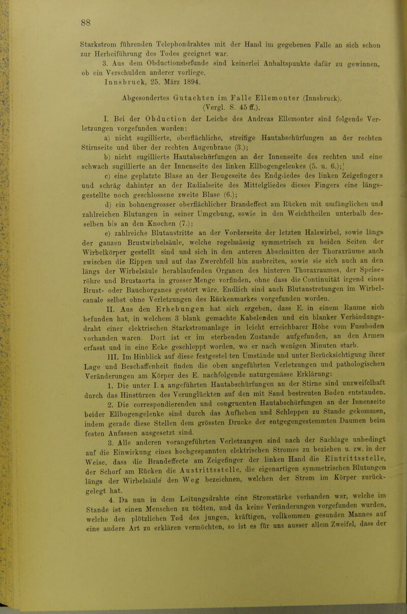 Starkstrom führenden Telephondralites mit der Hand im gegebenen Falle an sich schon ■zur Herbeiführung des Todes geeignet war. 3. Aus dem Obductionsbefunde sind keinerlei Anhaltspunkte dafür zu gewinnen, ob ein Verschulden anderer vorliege. Innsbruck, 25. März 1894. Abgesondertes Gutachten im Falle Ellemonter (Innsbruck). (Vergl. S. 45 ff.). I. Bei der Obduction der Leiche des Andreas Ellemonter sind folgende Ver- letzungen vorgefunden worden: a) nicht sugillierte, oberflächliche, streifige Hautabschürfungen an der rechten Stirnseite und über der rechten Augenbraue (3.); b) nicht sugillierte Hautabschürfungen an der Innenseite des rechten und eine schwach sugillierte an der Innenseite des linken Ellbogengelenkes (5. u. 6.);', c) eine geplatzte Blase an der Beugeseite des Endgliedes des linken Zeigefingers und schräg dahinter an der Radialseite des Mittelgliedes dieses Fingers eine längs- gestellte noch geschlossene zweite Blase (6.); d) ein bohnengrosser oberflächlicher Brandeffect am Rücken mit umfänglichen und zahlreichen Blutungen in seiner Umgebung, sowie in den Weichtheilen unterhalb des- selben bis an den Knochen (7.); e) zahlreiche Blutaustritte an der Vorderseite der letzten Halswirbel, sowie längs der ganzen Brustwirbelsäule, welche regelmässig symmetrisch zu beiden Seiten der Wirbelkörper gestellt sind und sich in den anteren Abschnitten der Thoraxräume auch zwischen die Rippen und auf das Zwerchfell hin ausbreiten, sowie sie sich auch an den längs der Wirbelsäule herablaufenden Organen des hinteren Thoraxraumes, der Speise- röhre und Brustaorta in grosser Menge vorfinden, ohne dass die Continuität irgend eines Brust- oder Bauchorganes gestört wäre. Endlich sind auch Blutaustretungen im Wirbel- canale selbst ohne Verletzungen des Rückenmarkes vorgefunden worden. II. Aus den Erhebungen hat sich ergeben, dass E. in einem Räume sich befunden hat, in welchem 3 blank gemachte Kabelenden und ein blanker Verbindungs- draht einer elektrischen Starkstromanlage in leicht erreichbarer Höhe vom Fussboden vorhanden waren. Dort ist er im sterbenden Zustande aufgefunden, an den Armen erfasst und in eine Ecke geschleppt worden, wo er nach wenigen Minuten starb. III. Im Hinblick auf diese festgestel ten Umstände und unter Berücksichtigung ihrer Lage und Beschaffenheit finden die oben angeführten Verletzungen und pathologischen Veränderungen am Körper des E. nachfolgende naturgemässe Erklärung: 1. Die unter I. a angeführten Hautabschürfungen an der Stirne sind unzweifelhaft durch das Hinstürzen des Verunglückten auf den mit Sand bestreuten Boden entstanden. 2. Die correspondierenden und congruenten Hautabschürfungen an der Innenseite beider Ellbogengelenke sind durch das Auflieben und Schleppen zu Stande gekommen, indem gerade diese Stellen dem grössten Drucke der entgegengestemmten Daumen beim festen Anfassen ausgesetzt sind. 3. Alle anderen vorangeführten Verletzungen sind nach der Sachlage unbedingt auf die Einwirkung eines hochgespannten elektrischen Stromes zu beziehen u. zw. in der Weise, dass die Brandeffecte am Zeigefinger der linken Hand die Eintrittsstelle, der Schorf am Rücken die Austrittsstelle, die eigenartigen symmetrischen Blutungen längs der Wirbelsäule den Weg bezeichnen, welchen der Strom im Körper zurück- gelegt hat. 1 1 • 4 Da nun in dem Leitungsdrahte eine Stromstärke vorhanden war, welche im Stande ist einen Menschen zu tödten, und da keine Veränderungen vorgefunden wurden welche den plötzlichen Tod des jungen, kräftigen, vollkommen gesunden Mannes auf eine andere Art zu erklären vermöchten, so ist es für uns ausser allem Zweifel, dass der