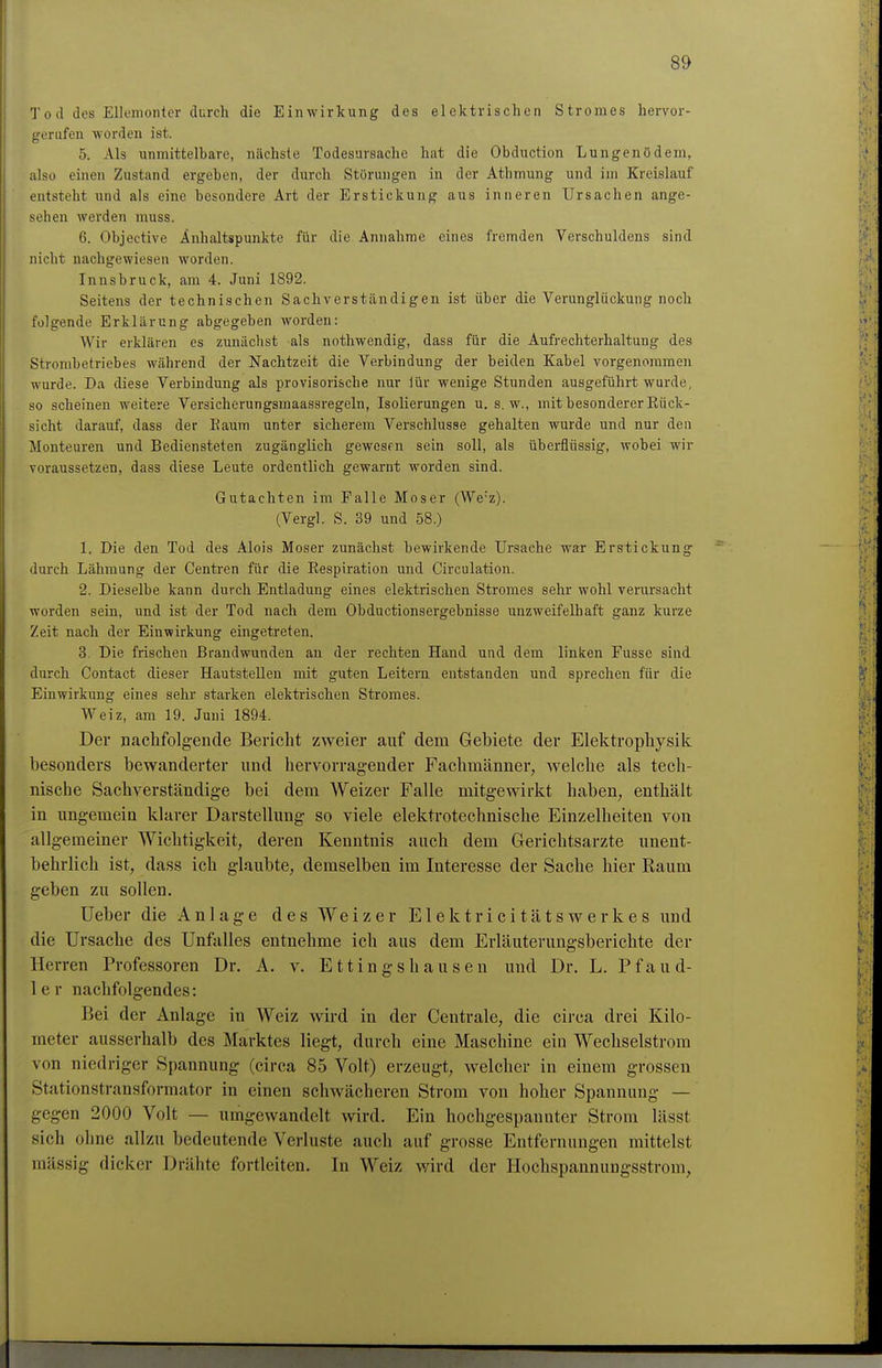T0 d des Ellemonter durch die Einwirkung des elektrischen Stromes hervor- gerufen worden ist. 5. Als unmittelbare, nächste Todesursache hat die Obduction Lungenödem, also einen Zustand ergeben, der durch Störungen in der Athmung und im Kreislauf entsteht und als eine besondere Art der Erstickung aus inneren Ursachen ange- sehen werden rauss. 6. Objective Anhaltspunkte für die Annahme eines fremden Verschuldens sind nicht nachgewiesen worden. Innsbruck, am 4. Juni 1892. Seitens der technischen Sachverständigen ist über die Verunglückung noch folgende Erklärung abgegeben worden: Wir erklären es zunächst als nothwendig, dass für die Aufrechterhaltung des Strombetriebes während der Nachtzeit die Verbindung der beiden Kabel vorgenommen wurde. Da diese Verbindung als provisorische nur lür wenige Stunden ausgeführt wurde, so scheinen weitere Versicherungsmaassregeln, Isolierungen u. s.w., mit besonderer Rück- sicht darauf, dass der Kaum unter sicherem Verschlusse gehalten wurde und nur den Monteuren und Bediensteten zugänglich gewesrn sein soll, als überflüssig, wobei wir voraussetzen, dass diese Leute ordentlich gewarnt worden sind. Gutachten im Falle Moser (We'z). (Vergl. S. 39 und 58.) 1. Die den Tod des Alois Moser zunächst bewirkende Ursache war Erstickung durch Lähmung der Centren für die Respiration und Circulation. 2. Dieselbe kann durch Entladung eines elektrischen Stromes sehr wohl verursacht worden sein, und ist der Tod nach dem Obductionsergebnisse unzweifelhaft ganz kurze Zeit nach der Einwirkung eingetreten. 3. Die frischen Brandwunden an der rechten Hand und dem linken Fusse sind durch Contact dieser Hautstellen mit guten Leitern entstanden und sprechen für die Einwirkung eines sehr starken elektrischen Stromes. Welz, am 19. Juni 1894. Der nachfolgende Bericht zweier auf dem Gebiete der Elektrophysik besonders bewanderter und hervorragender Fachmänner, welche als tech- nische Sachverständige bei dem Weizer Falle mitgewirkt haben; enthält in ungemein klarer Darstellung so viele elektrotechnische Einzelheiten von allgemeiner Wichtigkeit, deren Kenntnis auch dem Gerichtsarzte unent- behrlich ist, dass ich glaubte, demselben im Interesse der Sache hier Raum geben zu sollen. lieber die Anlage des Weizer Elektricitätswerkes und die Ursache des Unfalles entnehme ich aus dem Erläuterungsberichte der Herren Professoren Dr. A. v. Ettingshausen und Dr. L. Pfaud- 1 e r nachfolgendes: Bei der Anlage in Weiz wird in der Centrale, die circa drei Kilo- meter ausserhalb des Marktes liegt, durch eine Maschine ein Wechselstrom von niedriger Spannung (circa 85 Volt) erzeugt, welcher in einem grossen Stationstransformator in einen schwächeren Strom von hoher Spannung — gegen 2000 Volt — umgewandelt wird. Ein hochgespannter Strom lässt sich ohne allzu bedeutende Verluste auch auf grosse Entfernungen mittelst mässig dicker Drähte fortleiten. In Weiz wird der Hochspannungsstrom,