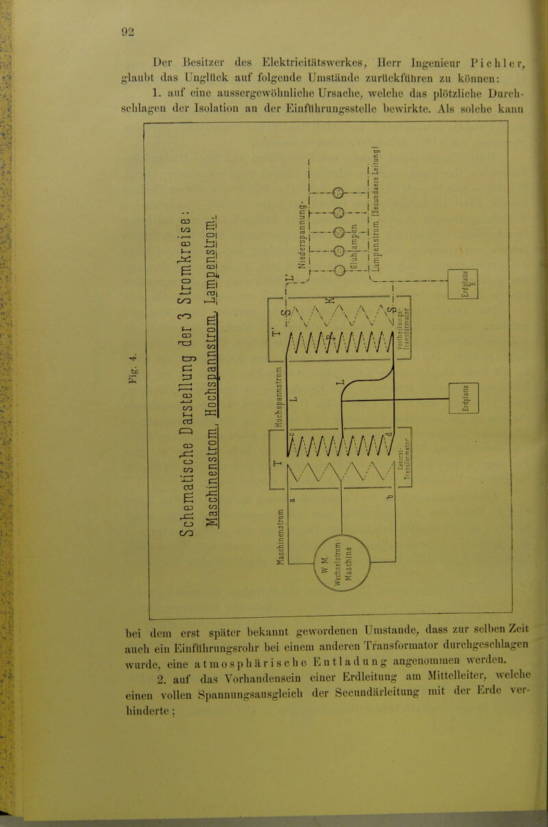 Der Besitzer des Elektricitätswerkes, Herr Ingenieur Pich 1er, glaubt das Unglück auf folgende Unistünde zurückführen zu können: 1. auf eine aussergewöhnliclie Ursache, welche das plötzliche Durch- schlagen der Isolation an der Einführungsstelle bewirkte. Als solche kann I bei dem erst später bekannt gewordenen Umstände, dass zur selben Zeit auch ein Einführnngsrohr bei einem anderen Transformator durchgeschlagen wurde, eine atmosphcärische Entladung angenommen werden. 2. auf das Vorhandensein einer Erdleitung am Mittelleiter, welche einen vollen Spannungsausgleich der Secundärleituug mit der Erde ver- hinderte ;