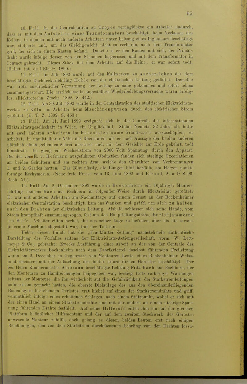 10. Fall. In der Centralstatiou zu Troyes verunglückte ein Arbeiter dadurch, dass er, mit dorn Aufstellen eines Transformators ■besclniftigt. beim Verlassen des Kellers, in denx er mit noch anderen Arbeitern unter Leitung eines Ingenieurs beschäftigt war, stolperte und, um das Gleichgewicht nicht zu verlieren, nach dem Transformator griff, der sich in einem Kasten befand. Dabei riss er den Kasten mit sich, der Primär- draht wurde infolge dessen von den Klemmen losgerissen und mit dem Transformator in Contact gebracht. Dieses Stück fiel dem Arbeiter auf die Beine; er war sofort todt. (Bullet, int. de l'Electr. 1890.) 11. Fall Im Juli 1892 wurde auf den Kaliwerken zu Aschersleben der dort beschäftigte Dachdeckerlchrling Höhle von der elektrischen Leitung getödtet. Derselbe war trotz ausdrücklicher Verwarnung der Leitung zu nahe gekommen und sofort leblos zusammengestürzt. Die ärztlicherseits angestellten Wiederbelebungsversuche waren erfolg- los. (Elektrotechu. Ztschr. 1892, S. 442.) 12. Fall. Am 30. Juli 1892 wurde in der Centraistation des städtischen Elektricitäts- werkes zu Köln ein Arbeiter beim Maschinenputzen durch den elektrischen Strom getödtet. (E. T. Z. 1892, S. 453.) 13. Fall. Am 11. Juni 1892 ereignete sich in der Centrale der internationalen Elektricitätsgesellschaft in Wien ein Unglücksfall. Stefan Nemetz, 32 Jahre alt, hatte mit zwei anderen Arbeitern im Eheostatenraume Grundwasser auszuschöpfen; er arbeitete in unmittelbarer Nähe des Eheostaten, als er nach Aussage der beiden anderen plötzlich einen gellenden Schrei ausstiess und, mit dem Gesichte zur Erde gekehrt, todt hinstürzte. Es gieng ein Wechselstrom von 2000 Volt Spannung durch den Apparat. Bei der voü»E. v. Hofmann ausgeführten Obduction fanden sich streifige Excoriatiouen an beiden Schultern und am rechten Arm, welche den Charakter von Verbrennungen 1, und 2. Grades hatten. Das Blut fiüssig, die Lungen blutüberfiillt, am Herzen punkt- förmige Ecchymosen. (Neue freie Presse vom 13. Juni 1892 und Biraud, A. o. 0. S. 93. Beob. XI) 14. Fall. Am 2. December 1893 wurde in Bockenheim ein 16jähriger Maurer- lelirling namens Bach aus Eschborn in folgender Weise durch Elektricität getödtet: Er war mit anderen Ai-beitern am Nachmittage auf einem Gerüst an der Bockenheimer elektrischen Centraistation beschäftigt, kam ins Wanken und griff, um sich zu halten, nach den Drähten der elektrischen Leitung. Alsbald schlössen sich seine Hände, vom Strom krampfhaft zusammengezogen, fest um den Hauptleitungsdraht. Er rief jammernd um Hilfe. Arbeiter eilten herbei, ihn aus seiner Lage zu befreien, aber bis die strom- liefernde Maschine abgestellt war, trat der Tod ein. Ueber diesen UnfaU hat die „Frankfurter Zeitung nachstehende authentische Darstellung des Vorfalles seitens der Elektricitäts-Actiengesellschaft, vorm. W. Lett- meyer & Co., gebracht: Zwecks Ausführung einer Arbeit an der von der Centrale des Elektiicitätswerkes Bockenheim nach dem Fabrikviertel daselbst führenden Freileitung waren am 2. December in Gegenwart von Monteuren Leute eines Bockenheimer Weiss- bindermeisters mit der Aufstellung des hiefür erforderlichen Gerüstes beschäftigt. Der bei Herrn Zimmermeister Ambronn beschäftigte Lehrling Fritz Bach aus Eschborn, der den Monteuren zu Handreichungen beigegeben war, bestieg trotz vorheriger Warnimgen seitens der Monteure, die ihn wiederholt auf die Gefährlichkeit der Starkstromleitungen aufmerksam gemacht hatten, die oberste Dielanlage des aus den übereinanderliegenden Bodenlagem bestehenden Gerüstes, trat hiebei auf einen der Starkstromdrähte und griff, vennuthlich infolge eines erhaltenen Schlages, nach einem Stützpunkt, wobei er sich mit der einen Hand an einem Starkstromdrahte und mit der andern an einem niedrige Span- nung führenden Drahte festhielt. Auf seine Hilferufe eüten ihm ein auf der gleichen Plattform befindlicher Hilfsmonteur und der auf dem zweiten Stockwerk des Gerüstes anwesende Monteur zuhilfe, doch gelang es diesen beiden Leuten erst noch einigen Bemühungen, den von dem Starkstrom durchflossenen Lehrling von den Drähten loszu-