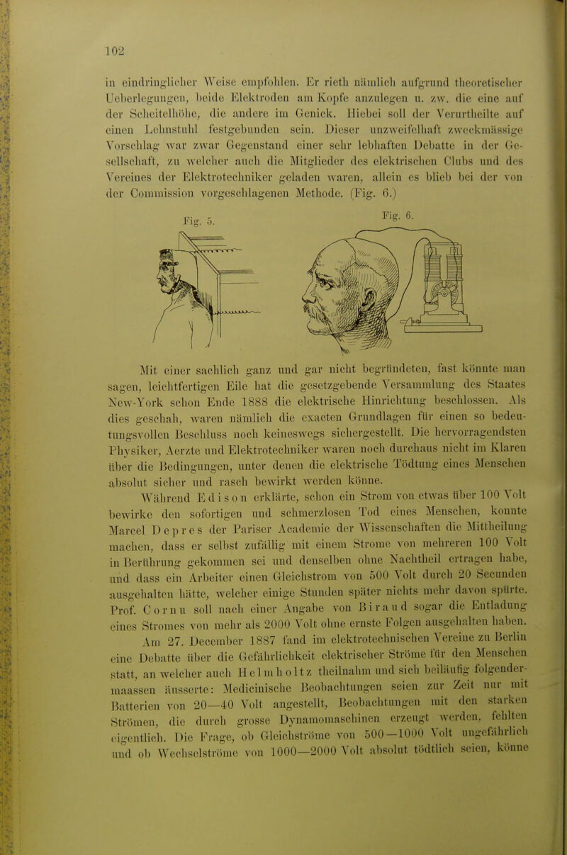 in eindringlielicr Weise enipfolilcn. Er rictli näinlicli aufgrund theoretischer Ueberlegungen, beide Elektroden am Kopfe anzulegen u. /w. die eine auf der Scheitelhöhe, die andere im Genick, Hiebei soll der Verurtheilte auf einen Lchnstuhl festgebunden sein. Dieser unzweifelhaft zweckmässige Vorschlag war zwar Gegenstand einer sehr lebhaften iJebatte in der Ge- sellschaft, zu welcher auch die Mitglieder des elektrischen Clubs und des Vereines der Elektrotechniker geladen waren, allein es blieb bei der von der Commission vorgeschlagenen Methode. (Fig. 6.) Fiff. 6. Mit einer sachlich ganz und gar nicht begrtindeteu, fast könnte man sagen, leichtfertigen Eile hat die gesetzgebende Versammlung des Staates New-York schon Ende 1888 die elektrische Hinrichtung beschlossen. Als dies geschah, Avaren nämlich die exacten Grundlagen für einen so bedeu- tungsvollen Beschluss noch keineswegs sichergestellt. Die hervorragendsten Physiker, Aerzte und Elektrotechniker waren noch durchaus nicht im Klaren über die Bedingungen, unter denen die elektrische Tödtung eines Menschen absolut sicher und rasch bewirkt werden könne. Während Edison erklärte, schon ein Strom von etwas über 100 Volt bewirke den sofortigen und schmerzlosen Tod eines Menschen, konnte Marcel Depres der Pariser Academie der Wissenschaften die Mittlieilung machen, dass er selbst zufällig mit einem Strome von mehreren 100 Volt in Berührung gekommen sei und denselben ohne Nachtheil ertragen habe, und dass ein Arbeiter einen Gleichstrom von 500 Volt durch 20 Secunden ausgehaltcn hätte, welcher einige Stunden später nichts mehr davon spürte. Prof. Cornn soll nach einer Angabe von ßiraud sogar die Entladung eines Stromes von mehr als 2000 Volt ohne ernste Folgen ausgehalten haben. Am 27. Deceraber 1887 fand im elektrotechnischen Vereine zu Berlin eine Debatte über die Gefährlichkeit elektrischer Ströme für den Menschen statt, an welcher auch Helmlioltz theilnahm und sich bciläuHg folgender- maassen äusserte: Medicinische Beobachtungen seien zur Zeit nur mit Batterien von 20—40 Volt angestellt, Beobachtungen mit den starken Strömen, die durch grosse Dynamomaschinen erzeugt werden, fehlton eigentlich. Die Frage, ob Gleichströme von 500-1000 Volt ungefährlich und ob Wechselströme von 1000-2000 Volt absolut tödtlich seien, könne