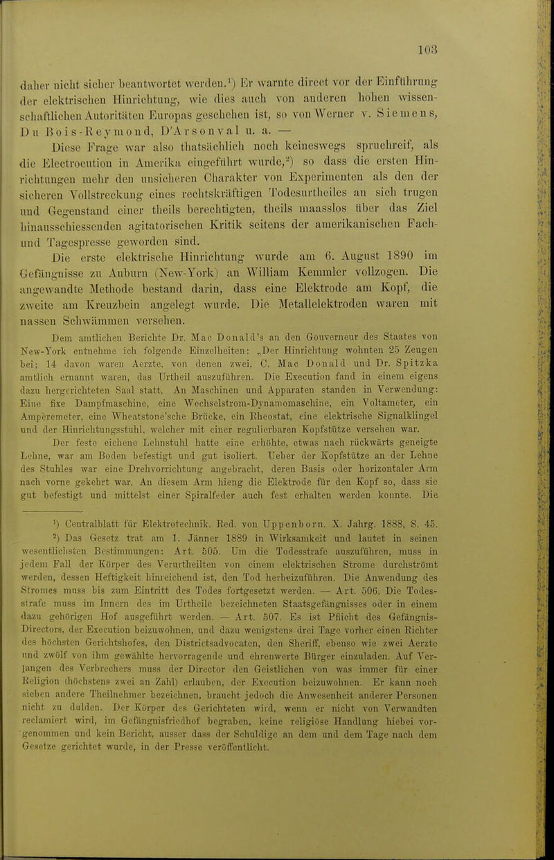 daher nicht sicher beantwortet werden.l^^r warnte direct vor der Einführung der elektrisclien Hinrichtung, wie dies auch von anderen hohen wissen- schaftlichen Autoritäten Europas geschehen ist, so von Werner v. Siemens, Du B 0 i s - R e y m o n d, D'A r s o n v a 1 u. a. — Diese Frage war also thatsächlicli noch keineswegs spruchreif, als die Electrocutiou in Amerika eingeführt wurde,2) so dass die ersten Hin- richtungen mehr den unsicheren Charakter von Experimenten als den der sicheren Vollstreckung eines rechtskräftigen Todesurtlieiles an sich trugen und Gegenstand einer theils berechtigten, theils maasslos tiber das Ziel hinausschiessenden agitatorischen Kritik seitens der amerikanischen Fach- und Tagespresse geworden sind. Die erste elektrische Hinrichtung wurde am 6. August 1890 im Gefängnisse zu Auburn (New-York) an William Kemmler vollzogen. Die angewandte Methode bestand darin, dass eine Elektrode am Kopf, die zweite am Kreuzbein angelegt wurde. Die Metallelektroden waren mit nassen Schwämmen versehen. Dem amtlichen Berichte Dr. Mac Donald's an den Gouverneur des Staates von New-York entnehme ich folgende Einzelheiten: „Der Hinrichtung wohnten 25 Zeugen bei; 14 davon waren Aerzte. von denen zwei, C. Mac Donald und Dr. Spitzka amtlich ernannt waren, das Urtheil auszuführen. Die Execution fand in einem eigens dazu hergerichteten Saal statt. An Maschinen und Apparaten standen in Verwendung: Eine fixe Dampfmaschine, eine Wechselstrom-Dynamomaschine, ein Voltamtter, ein Araperemeter, eine Wheatstone'sche Brücke, ein Eheostat, eine elektrische Signalklingel und der Hinrichtungsstuhl, welcher mit einer regulierbaren Kopfstütze versehen war. Der feste eichene Lehnstulil hatte eine erhöhte, etwas nach rückwärts geneigte Lehne, war am Boden befestigt und gut isoliert. Ueber der Kopfstütze au der Lehne des Stuhles war eine Drehvorrichtung angebraclit, deren Basis oder horizontaler Arm nach vorne gekehrt war. An diesem Arm Meng die Elektrode für den Kopf so, dass sie gut befestigt und mittelst einer Spiralfeder auch fest erhalten werden konnte. Die 1) Cenü-alblatt für Elektrotechnik. Eed. von Uppenborn. X. Jahrg. 1888, S. 45. ^) Das Gesetz trat am 1. Jänner 1889 in Wirksamkeit und lautet in seinen wesentlichsten Bestinnnungen: Art. 505. Um die Todesstrafe auszuführen, muss in jedem Fall der Körper des Verurtheilteu von einem elektrischen Strome durchströmt werden, dessen Heftigkeit hinreichend ist, den Tod herbeizuführen. Die Anwendung des Slromes muss bis zum Eintritt des Todes fortgesetzt werden. — Art. 506. Die Todes- strafe muss im Innern des im Ilrtheile bezeichneten Staatsgefängnisses oder in einem dazu gehörigen Hof ausgeführt werden. — Art. 507. Es ist Pflicht des Gefängnis- Directors, der Execution beizuwohnen, und dazu wenigstens drei Tage vorher einen Eichter des höchsten Geriihtshofes, den Districtsadvocatcn, den Sheriff, ebenso Avie zwei Aerzte und zwölf von ihm gewählte hervorragende und ehrenwerte Bürger einzuladen. Auf Ver- langen des Verbrechers muss der Director den Geistlichen von was immer für einer Keligion (höchstens zwei an Zahl) erlauben, der Execution beizuwohnen. Er kann noch sieben andere Theilnehmer bezeichnen, braucht jedoch die Anwesenheit anderer Personen nicht zu dulden. Der Körper des Gerichteten wird, wenn er nicht von Verwandten reclamiert wird, im Gefängnisfriedhof begraben, keine religiöse Handlung hiebei vor- genommen und kein Bericht, ausser dass der Schuldige an dem und dem Tage nach dem Gesetze gerichtet wurde, in der Presse veröffentlicht.