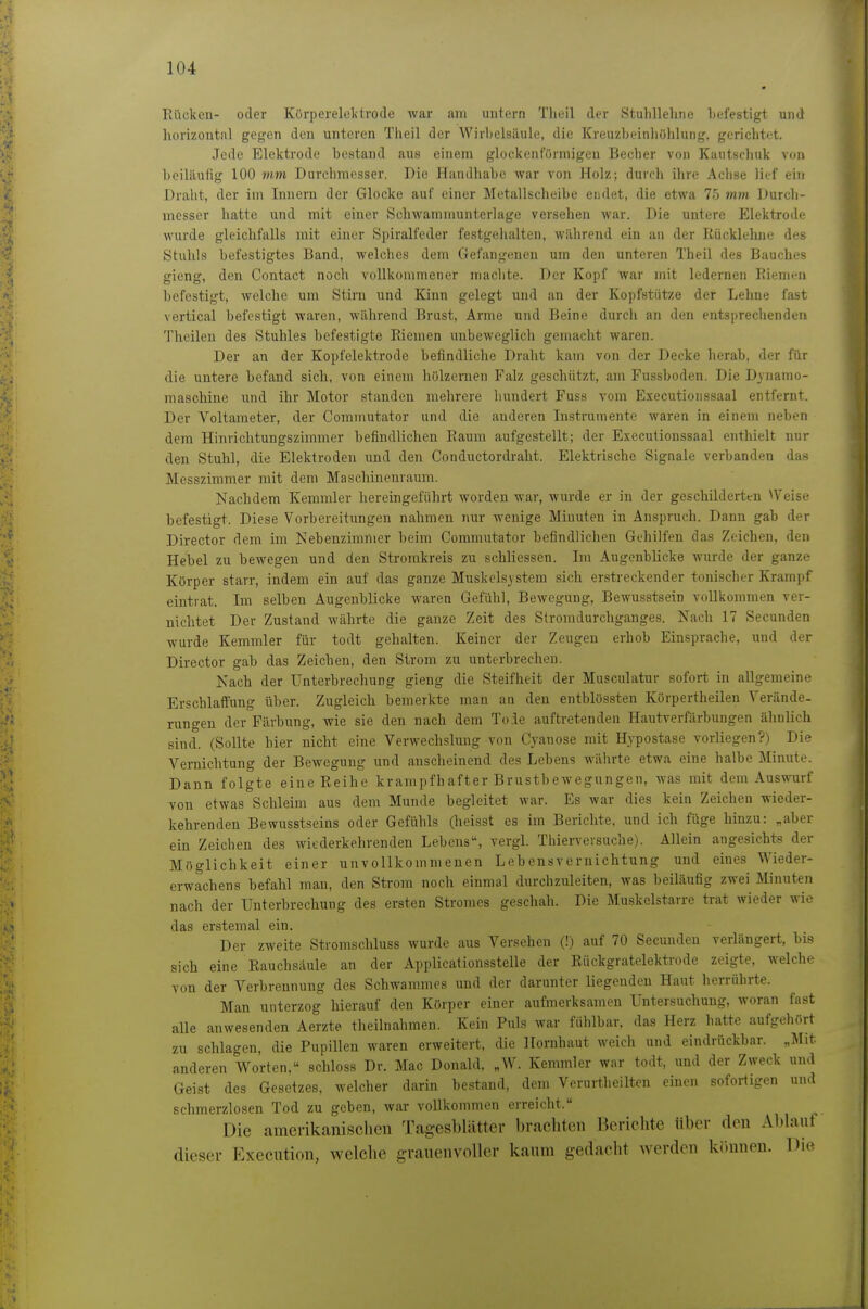 Rücken- oder Körperelclitrode Avar am uiitcrn Theil der Stulillehne Gefestigt und linri/ontnl gegen den unteren Theil der Wirlielaäule, die Kreuzbeinliöhlung, gerichtet. Jede Elektrode bestand aus einem glockenförmigen Becher von Kautschuk von beiliiutig 100 mm Durchmesser. Die Handhabe war von Holz; durch ihre Aclise lief ein Draht, der im Innern der Glocke auf einer Metallscheibe endet, die etwa 75 mm Durch- messer hatte und mit einer Schwamnmnterlage versehen war. Die untere Elektrode wurde gleichfalls mit einer Spiralfeder festgehalten, während ein an der Rücklelme des Stuhls befestigtes Band, welches dem Gefangenen um den unteren Theil des Bauches gieng, den Contact noch vollkommener maclite. Der Kopf war mit ledernen ]iienn;n befestigt, welche um Stirn und Kinn gelegt und an der Kopfstütze der Lehne fast vertical befestigt waren, während Brust, Arme und Beine durch an den entsprechenden Theileu des Stuhles befestigte Riemen unbeweglich gemacht waren. Der an der Kopfelektrode befindliche Draht kam von der Decke herab, der für die untere befand sich, von einem hölzernen Falz geschützt, am Fussboden. Die Dynamo- maschine und ihr Motor standen mehrere hundert Fuss vom Executionssaal entfernt. Der Voltameter, der Commutator und die anderen Instrumente waren in einem neben dem Hinrichtungszimmer befindlichen Raum aufgestellt; der Executionssaal enthielt nur den Stuhl, die Elektroden und den Conductordraht. Elektrische Signale verbanden das Messzimmer mit dem Maschinenraum. Nachdem Kemmler hereingeführt worden war, wurde er in der geschilderten \Veise befestigt. Diese Vorbereitungen nahmen nur wenige Minuten in Anspruch. Dann gab der Director dem im Nebenzimmer beim Commutator befindlichen Gehilfen das Zeichen, den Hebel zu bewegen und den Stromkreis zu schliessen. Im Augenblicke wurde der ganze Körper starr, indem ein auf das ganze Muskels^ stem sich erstreckender tonischer Krampf eintrat. Im selben Augenblicke waren Gefühl, Bewegung, Bewusstsein vollkommen ver- nichtet Der Zustand währte die ganze Zeit des Stromdurchganges. Nach 17 Secunden wurde Kemmler für todt gehalten. Keiner der Zeugen erhob Einsprache, und der Director gab das Zeichen, den Strom zu unterbrechen. Nach der Unterbrechung gieng die Steifheit der Musculatur sofort in allgemeine Erschlaffung über. Zugleich bemerkte man an den entblössten Körpertheilen Yerände- runo-en der Färbung, wie sie den nach dem Tode auftretenden Hautverfärbungen ähnlich sind. (Sollte hier nicht eine Verwechslung von Cyanose mit Hypostase vorliegen?) Die Vernichtung der Bewegung und anscheinend des Lebens währte etwa eine halbe Minute. Dann folgte eine Reihe krampfhafter Brustbewegnngen, was mit dem Auswurf von etwas Schleim aus dem Munde begleitet war. Es war dies kein Zeichen wieder- kehrenden Bewusstseins oder Gefühls (heisst es im Berichte, und ich füge hinzu: „aber ein Zeichen des wiederkehrenden Lebens, vergl. Thierversuche). Allein angesichts der Möglichkeit einer unvollkommenen Lebensvernichtung und eines Wieder- erwachens befahl man, den Strom noch einmal durchzuleiten, was beiläufig zwei Minuten nach der Unterbrechung des ersten Stromes geschah. Die Muskelstarre trat wieder wie das erstemal ein. Der zweite Stromschluss wurde aus Versehen (!) auf 70 Secunden verlängert, bis sich eine Rauchsaule an der Applicationsstelle der Rückgratelektrode zeigte, welche von der Verbrennung des Schwammes und der darunter liegenden Haut herrührte. Man unterzog hierauf den Körper einer aufmerksamen Untersuchung, woran fast alle anwesenden Aerzte theilnahmen. Kein Puls war fühlbar, das Herz hatte aufgehört zu schlagen, die Pupillen waren erweitert, die Hornhaut weich und eindrückbar. „Mit anderen Vi^orten, schloss Dr. Mac Donald, „W. Kemmler war todt, und der Zweck und Geist des Gesetzes, welcher darin bestand, dem Verurtheilten einen sofortigen und schmerzlosen Tod zu geben, war vollkommen erreicht. Die amerikanischen Tagesblätter brachten Berichte über den Abhiut dieser Execution, welche grauenvoller kaum gedacht werden können. Die