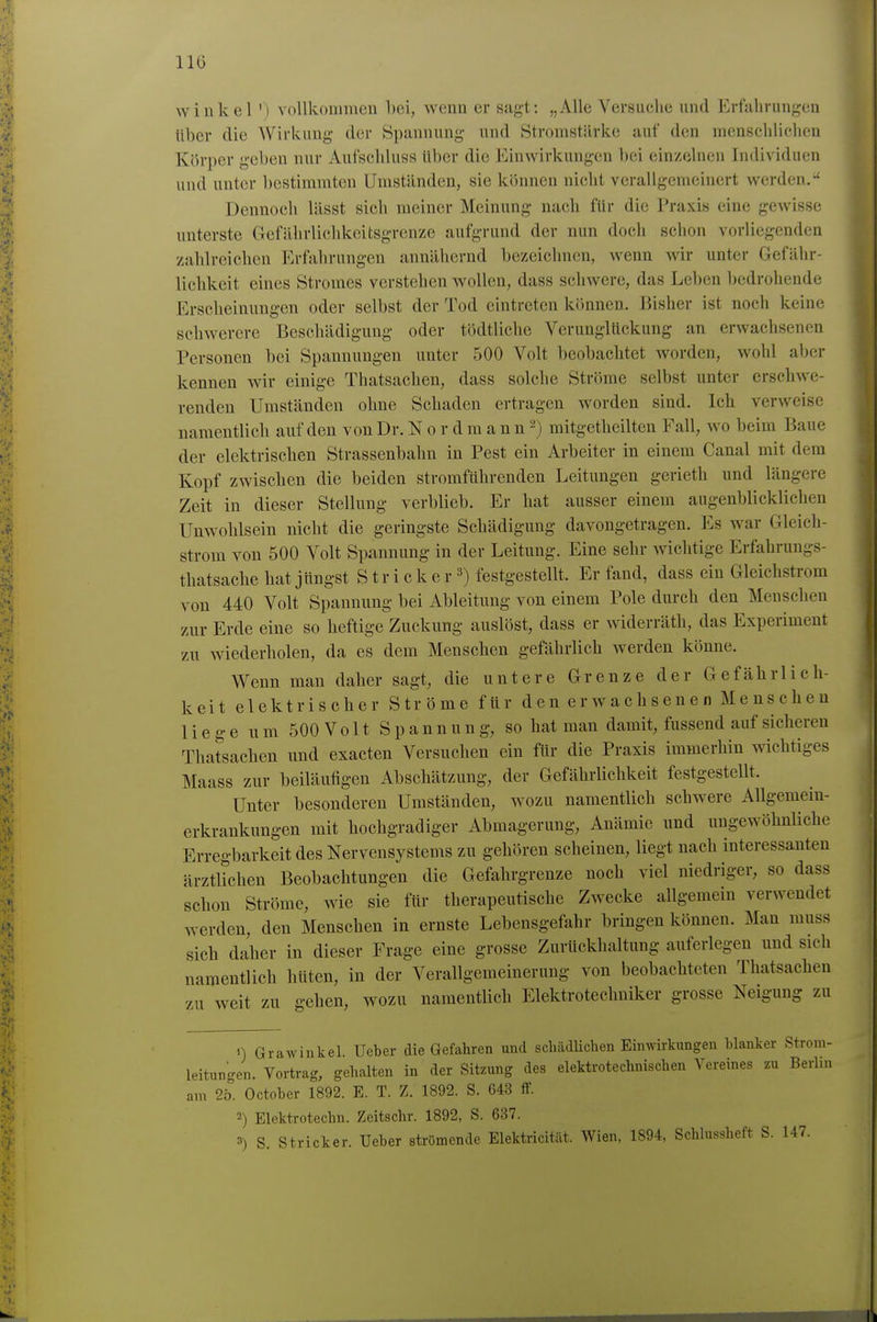 Winkel ') vollkommen bei, wenn er sagt: „Alle Versuclie und Erfalining'en Uber die Wirkung der Spannung und Stromstärke auf den menschlichen Körper geben nur Aufschluss über die Einwirkungen bei einzelnen Individuen und unter bestimmten Umständen, sie können nicht verallgemeinert werden. Dennoch lässt sich meiner Meinung nach für die Praxis eine gewisse unterste Crefährlichkcitsgrenze aufgrund der nun doch schon vorliegenden zahlreichen Erfahrungen annähernd bezeichnen, wenn wir unter Gefähr- lichkeit eines Stromes verstehen wollen, dass schwere, das Leben bedrohende Erscheinungen oder selbst der Tod eintreten können. liisher ist noch keine schwerere Beschädigung oder tödtliche Verunglückung an erwachsenen Personen bei Spannungen unter 500 Volt beobachtet worden, wohl aber kennen wir einige Thatsachen, dass solche Ströme selbst unter erschwe- renden Umständen ohne Schaden ertragen worden sind. Ich verweise namentlich auf den von Dr. N o r d m a n n 2) mitgetheilten Fall, wo beim Baue der elektrischen Strassenbahn in Pest ein Arbeiter in einem Canal mit dem Kopf zwischen die beiden stromführenden Leitungen gerieth und längere Zeit in dieser Stellung verblieb. Er hat ausser einem augenblicklichen Unwohlsein nicht die geringste Schädigung davongetragen. Es war Gleich- strom von 500 Volt Spannung in der Leitung. Eine sehr wichtige Erfahrungs- thatsache hat jungst S t r i c k e r 3) festgestellt. Er fand, dass ein Gleichstrom von 440 Volt Spannung bei Ableitung von einem Pole durch den Mensclien zur Erde eine so heftige Zuckung auslöst, dass er widerräth, das Experiment zu wiederholen, da es dem Menschen gefährlich werden könne. Wenn man daher sagt, die untere Grenze der Gefährlich- keit elektrischer Ströme für den erwachsenen Menschen liege um 500 V011 Spannung, so hat man damit, fussend auf sicheren Thatsachen und exacten Versuchen ein für die Praxis immerhin wichtiges Maass zur beiläufigen Abschätzung, der Gefährlichkeit festgestellt. Unter besonderen Umständen, wozu namentlich schwere Allgemem- erkrankung-en mit hochgradiger Abmagerung, Anämie und ungewöhnliche Erregbarkeit des Nervensystems zu gehören scheinen, liegt nach interessanten ärztltchen Beobachtungen die Gefahrgrenze noch viel niedriger, so dass schon Ströme, wie sie für therapeutische Zwecke allgemein verwendet werden, den Menschen in ernste Lebensgefahr bringen können. Man muss sich daher in dieser Frage eine grosse Zurückhaltung auferlegen und sich namentlich hüten, in der Verallgemeinerung von beobachteten Thatsachen zu weit zu gehen, wozu namentlich Elektrotechniker grosse Neigung zu 0 Grawinkel Ueber die Gefahren und schädlichen Eimvh-kungeu blanker Strom- leitungen. Vortrag, gehalten in der Sitzung des elektrotechnischen Vereines zu Berlin am 2b. Octoher 1892. E. T. Z. 1892. S. 643 ff. 2) Elektrotechn. Zeitschr. 1892, S. 637. 3) S. Stricker. Ueher strömende Elektricität. Wien, 1894, Schlussheft S. 147.