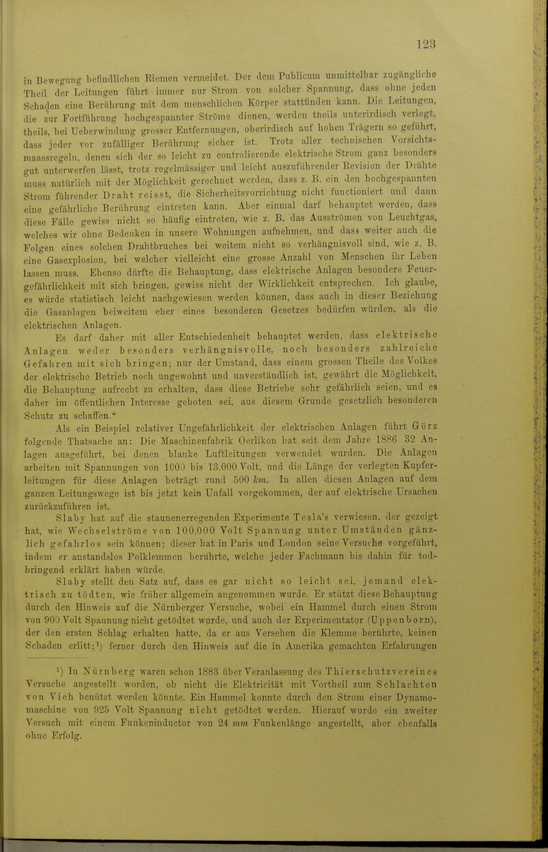 in Bewegung befiudliclieu Riemen vermeidet. Der dem Publicum unmittelbar zugängliche Theil der Leitungen fiilirt immer nur Strom von solcher Spannung, dass ohne jeden Schaden eine Berührung mit dem menschlichen Kürper stattfinden kann. Die Leitungen, die zur Fortführung hochgespannter Ströme dienen, werden theils unterirdisch verlegt, theils, bei Ueberwimlung grosser Entfernungen, oberirdisch auf hohen Trägern so geführt, dass jeder vor zufälliger Berührung sicher ist. Trotz aUer technischen Vorsichts- maassregeln, denen sich der so leicht zu controlierende elektrische Strom ganz besonders gut unterwerfen lässt, trotz regelmässiger und leicht auszuführender Revision der Drähte muss natürlich mit der Möglichkeit gerechnet werden, dass z. B. ein den hochgespannten Strom führender Draht reisst, die Sicherheitsvorrichtung nicht functioniert und dann eine gefährliche Berührung eintreten kann. Aber einmal darf behauptet werden, dass diese Fälle gewiss nicht so häufig eintreten, wie z. B. das Ausströmen von Leuchtgas, welclics wir ohne Bedenken in unsere Wohnungen aufnehmen, und das3 weiter auch die Polgen eines solchen Drahtbruches bei weitem nicht so verhängnisvoll sind, wie z. B. eine Gasexplosion, bei welcher vielleicht eine grosse Anzahl von Menschen ihr Leben lassen muss. Ebenso dürfte die Behauptung, dass elektrische Anlagen besondere Feuer- gefährlichkeit mit sich bringen, gewiss nicht der Wirklichkeit entsprechen. Ich glaube, es würde statistisch leicht nachgewiesen werden können, dass auch in dieser Beziehung die Gasanlageu beiweitem eher eines besonderen Gesetzes bedürfen würden, als die elektrischen Anlagen. Es darf daher mit aller Entschiedenheit behauptet werden, dass elektrische Anlagen weder besonders verhängnisvolle, noch besonders zahlreiche Gefahren mit sich bringen; nur der Umstand, dass einem grossen Theile des Volkes der elektrische Betrieb noch ungewohnt und unverständlich ist, gewährt die Möglichkeit, die Behauptung aufrecht zu erhalten, dass diese Betriebe sehr gefährlich seien, und es daher im öffentlichen Interesse geboten sei, aus diesem Grunde gesetzlich besonderen Schutz zu schaffen. Als ein Beispiel relativer Ungefährlichkeit der elektrischen Anlagen führt Görz folo-ende Thatsache an: Die Maschinenfabrik Oerlikon hat seit dem Jahre 1886 32 An- lagen ausgeführt, bei denen blanke Luftleitungen verwendet wurden. Die Anlagen arbeiten mit Spannungen von 1000 bis 13.000 Volt, und die Länge der verlegten Kupfer- leitungen für diese Anlagen beträgt rund 500 Jon. In allen diesen Anlagen auf dem ganzen Leitungswege ist bis jetzt kein Unfall vorgekommen, der auf elektrische Ursachen zurückzuführen ist. Slaby hat auf die staunenerregenden Experimente Tesla's verwiesen, der gezeigt hat, wie Wechselströme von 100.000 Volt Spannung unter Umständen gänz- lich gefahrlos sein können; dieser hat in Paris und London seine Versuche vorgeführt, indem er anstandslos Polklemmen berührte, welche jeder Fachmann bis dahin für tod- bringend erklärt haben würde. Slaby stellt den Satz auf, dass es gar nicht so leicht sei, jemand elek- trisch zu tödtcn, wie früher allgemein angenommen wurde. Er stützt diese Behauptung durch den Hinweis auf die Nürnberger Versuche, wobei ein Hammel durch einen Strom von 90U Volt Spannung nicht getödtet wurde, und auch der Experimentator (Uppenborn), der den ersten Schlag erhalten hatte, da er aus Versehen die Klemme berührte, keinen Schaden erlitt;') ferner durch den Hinweis auf die in Amerika gemachten Erfahrungen 1) In Nürnberg waren schon 1888 über Veranlassung des Thierschutzvereines Versuche angestellt worden, ob nicht die Elektricität mit Voi-theil zum Schlachten von Vieh benützt werden könnte. Ein Hammel konnte durch den Strom einer Dynamo- maschine von 925 Volt Spannung nicht getödtet werden. Hierauf wurde ein zweiter Versuch mit einem Funkcninductor von 24 mm Funkenlänge angestellt, aber ebenfalls ohne Erfolg.