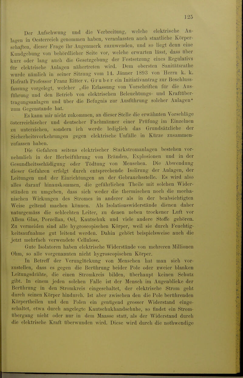 Der Aufschwung und die Verbreitung-, wolelie clektrisclie An- lügen in Oesterreich genommen liaben, veranlassten auch staatliche Körper- schaften, dieser Frage ihr Augenmerk zu/Aiwenden, und so liegt denn eine Kundgebung von behördlicher Seite vor, welche erwarten lässt, dass über kurz oder lang auch die Gesetzgebung der Festsetzung eines Regulativs für elektrische Anlagen nähertreten wird. Dem obersten Sanitätsrathe wurde nämlich in seiner Sitzung vom 14. Jänner 1893 von Herrn k. k. Hofrath Professor Franz Kitter v. Gruber ein Initiativantrag zur Beschluss- fassung vorgelegt, welcher „die Erlassung von Vorschriften für die Aus- führung und den Betrieb von elektrischen Beleuchtungs- und Kraftüber- tragungsanlagen und über die Befugnis zur Ausführung solcher Anlagen zum Gegenstande hat. Es kann mir nicht zukommen, an dieser Stelle die erwähnten Vorschläge österreichischer und deutscher Fachmänner einer Prüfung im Einzelnen zu unterziehen, sondern ich werde lediglich das Grundsätzliche der Sicherheitsvorkehrungen gegen elektrische Unfälle in Kürze zusammen- zufassen haben. Die Gefahren seitens elektrischer Starkstromanlagen bestehen vor- nehmlich in der Herbeiführung von Bränden, Explosionen und in der Gesundheitsschädigung oder Tödtung von Menschen. Die Abwendung dieser Gefahren erfolgt durch entsprechende Isolirung der Anlagen, der Leitungen und der Einrichtungen an der Gebrauchsstelle. Es wird also alles darauf hinauskommen, die gefährlichen Theile mit solchen Wider- ständen zu umgeben, dass sich weder die thermischen noch die mecha- nischen Wirkungen des Stromes in anderer als in der beabsichtigten Weise geltend machen können. Als Isolationswiderstände dienen daher naturgemäss die schlechten Leiter, zu denen neben trockener Lnft vor Allem Glas, Porzellan, Oel, Kautschuk und viele andere Stoffe gehören. Zu vermeiden sind alle hygroscopischen Körper, weil sie durch Feuchtig- keitsaufnahme gut leitend werden. Dahin gehört beispielsweise auch die jetzt mehrfach verwendete Cellulose. Gute Isolatoren haben elektrische Widerstände von mehreren Millionen Ohm, so alle vorgenannten nicht hygroscopischen Körper. In Betreff der Verunglückung von Menschen hat man sich vor- zustellen, dass es gegen die Berührung beider Pole oder zweier blanken Leitungsdrähte, die einen Stromkreis bilden, überhaupt keinen Schutz gibt. In einem jeden solchen Falle ist der Mensch im Augenblicke der Berührung in den Stromkreis eingeschaltet, der elektrische Strom geht durch seinen Körper hindurch. Ist aber zwischen den die Pole berührenden Körpertheilen und den Polen ein genügend grosser Widerstand einge- schaltet, etwa durch angelegte Kautschukhandschuhe, so findet ein Strom- übergang nicht oder nur in dem Maasse statt, als der Widerstand durch die elektrische Kraft überwunden wird. Diese wird durch die nothwendige