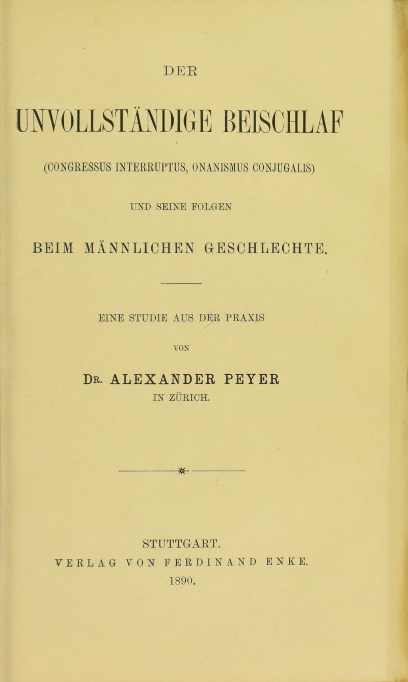 DER (CONGRESSUS INTERRUPTUS, OMMSMUS COEJUGALIS) UND SEINE FOLGEN BEIM MÄNNLICHEN GrESCHLECHTE. EINE STUDIE AUS DER PRAXIS VON Dr. ALEXANDER PEYER IN ZÜRICH. STUTTGART. VERLAG VON FERDINAND ENKE. 1890.