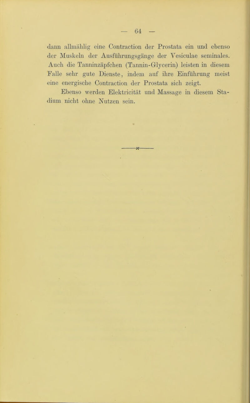 dann allmählig eine Contraction der Prostata ein und ebenso der Muskeln der Ausführungsgänge der Vesiculae seminales. Auch die Tanninzäpfchen (Tannin-Glycerin) leisten in diesem Falle sehr gute Dienste, indem auf ihre Einführung meist eine energische Contraction der Prostata sich zeigt. Ebenso werden Elektricität und Massage in diesem Sta- dium nicht ohne Nutzen sein. *