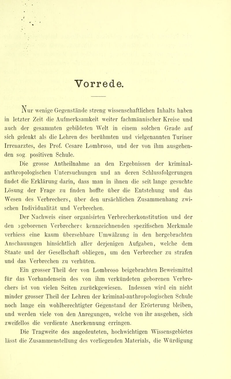 Vorrede Nur wenige Gegenstände streng wissenschaftlichen Inhalts haben in letzter Zeit die Aufmerksamkeit weiter fachmännischer Kreise und auch der gesammten gebildeten Welt in einem solchen Grade auf sich gelenkt als die Lehren des berühmten und vielgenannten Turiner Irrenarztes, des Prof. Cesare Lombroso, und der von ihm ausgehen- den sog. positiven Schule. Die grosse Antheilnahme an den Ergebnissen der kriminal- anthropologischen Untersuchungen und an deren Schlussfolgerungen findet die Erklärung darin, dass man in ihnen die seit lange gesuchte Lösung der Frage zu finden hoffte über die Entstehung und das Wesen des Verbrechers, über den ursächlichen Zusammenhang zwi- schen Individualität und Verbrechen. Der Nachweis einer organisirten Verbrecherkonstitution und der den »geborenen Verbrecher« kennzeichnenden spezifischen Merkmale verhiess eine kaum übersehbare Umwälzung in den hergebrachten Anschauungen hinsichtlich aller derjenigen Aufgaben, welche dem Staate und der Gesellschaft obliegen, um den Verbrecher zu strafen und das Verbrechen zu verhüten. Ein grosser Theil der von Lombroso beigebrachten Beweismittel für das Vorhandensein des von ihm verkündeten geborenen Verbre- chers ist von vielen Seiten zurückgewiesen. Indessen wird ein nicht minder grosser Theil der Lehren der kriminal-anthropologischen Schule noch lange ein wohlberechtigter Gegenstand der Erörterung bleiben, und werden viele von den Anregungen, welche von ihr ausgehen, sich zweifellos die verdiente Anerkennung erringen. Die Tragweite des angedeuteten, hochwichtigen Wissensgebietes lässt die Zusammenstellung des vorliegenden Materials, die Würdigung