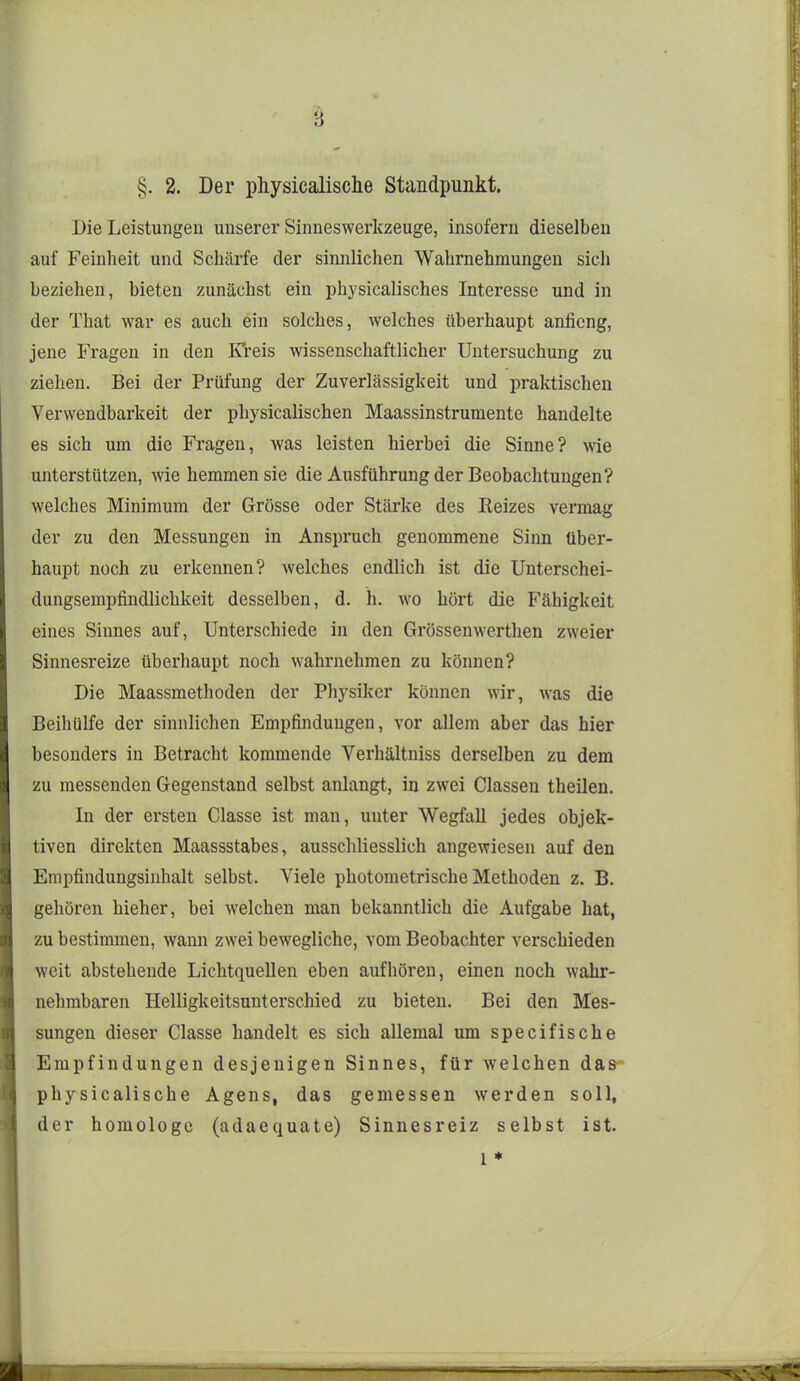 §. 2. Der physicalische Standpunkt. Die Leistungen unserer Sinneswerkzeuge, insofern dieselben auf Feinheit und Schärfe der sinnlichen Wahrnehmungen sich beziehen, bieten zunächst ein physicalisches Interesse und in der That war es auch ein solches, welches überhaupt anficng, jene Fragen in den Kreis wissenschaftlicher Untersuchung zu ziehen. Bei der Prüfung der Zuverlässigkeit und praktischen Verwendbarkeit der physicalischen Maassinstrumente handelte es sich um die Fragen, was leisten hierbei die Sinne? wie unterstützen, wie hemmen sie die Ausführung der Beobachtungen? welches Minimum der Grösse oder Stärke des Reizes vermag der zu den Messungen in Anspruch genommene Sinn über- haupt noch zu erkennen? welches endlich ist die Unterschei- dungsempfindlichkeit desselben, d. h. wo hört die Fähigkeit eines Sinnes auf, Unterschiede in den Grössenwertlien zweier Sinnesreize überhaupt noch w^ahrnehmen zu können? Die Maassmethoden der Physiker können wir, was die Beihülfe der sinnlichen Empfindungen, vor allem aber das hier besonders in Betracht kommende Verhältniss derselben zu dem zu messenden Gegenstand selbst anlangt, in zwei Classen theilen. In der ersten Classe ist man, unter Wegfall jedes objek- tiven direkten Maassstabes, ausschliesslich angewiesen auf den Empfindungsinhalt selbst. Viele photometrische Methoden z. B. gehören hieher, bei welchen man bekanntlich die Aufgabe hat, zu bestimmen, wann zwei bewegliche, vom Beobachter verschieden weit abstehende Lichtquellen eben aufhören, einen noch wahr- nehmbaren Helligkeitsunterschied zu bieten. Bei den Mes- sungen dieser Classe handelt es sich allemal um specifische Empfindungen desjenigen Sinnes, für welchen das physicalische Agens, das gemessen werden soll, der homologe (adaequate) Sinnesreiz selbst ist. 1 ♦