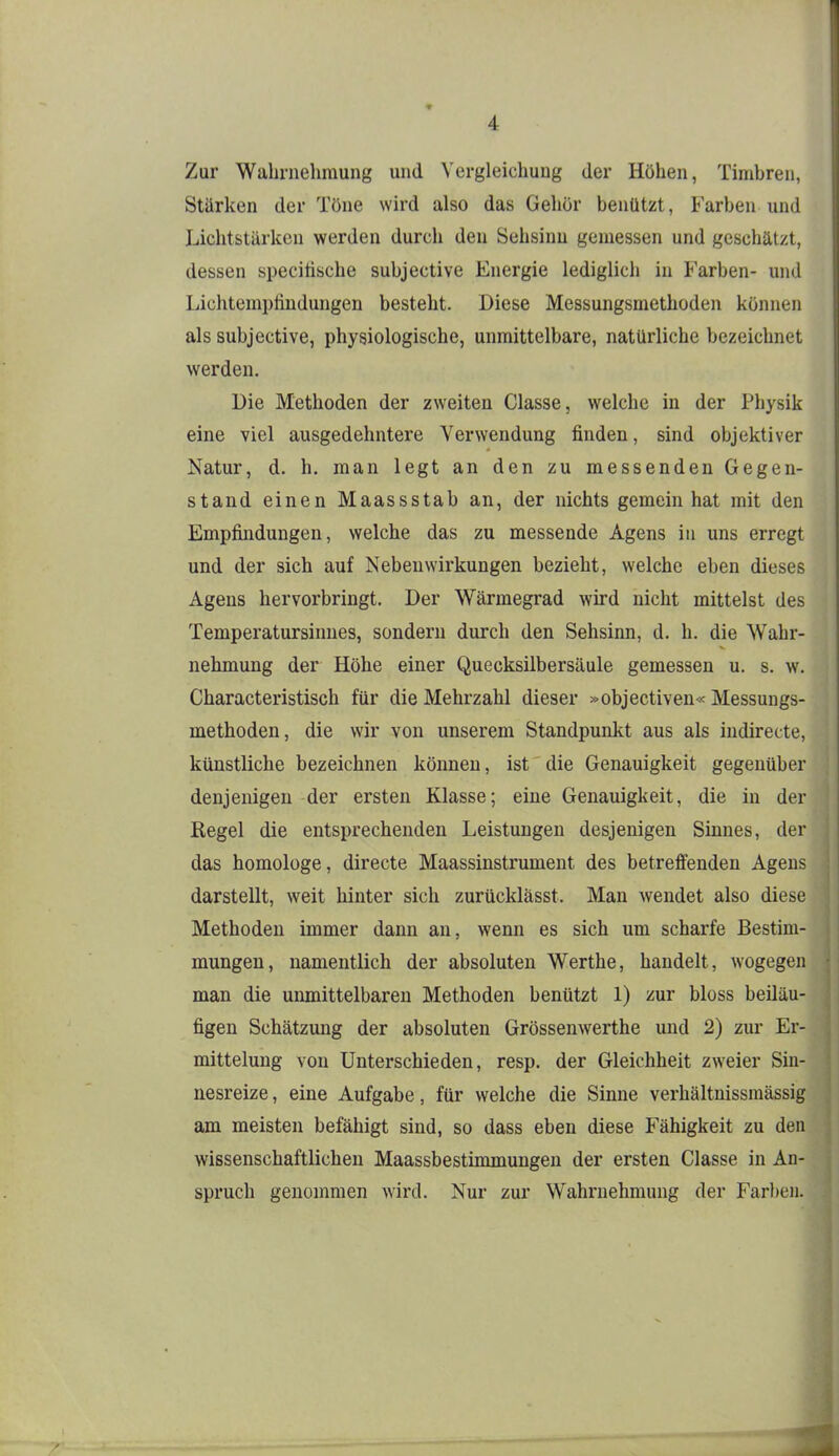 Zur Wahrnehmung und Vergleichung der Höhen, Timbren, Stärken der Töne wird also das Gehör benützt, Farben und Lichtstärken werden durch den Sehsinu gemessen und geschätzt, dessen specitische subjective Energie lediglich in Farben- und Lichtemptiudungen besteht. Diese Messungsmethoden können als subjective, physiologische, unmittelbare, natürliche bezeichnet werden. Die Methoden der zweiten Classe, welche in der Physik eine viel ausgedehntere Verwendung finden, sind objektiver Natur, d. h. man legt an den zu messenden Gegen- stand einen Maassstab an, der nichts gemein hat mit den Empfindungen, welche das zu messende Agens in uns erregt und der sich auf Nebenwirkungen bezieht, welche eben dieses Agens hervorbringt. Der Wärmegrad wird nicht mittelst des Temperatursinnes, sondern durch den Sehsinn, d. h. die Wahr- nehmung der Höhe einer Quecksilbersäule gemessen u. s. w. Characteristisch für die Mehrzahl dieser »objectiven« Messungs- methoden, die wir von unserem Standpunkt aus als indirecte, künstliche bezeichnen können, ist die Genauigkeit gegenüber denjenigen der ersten Klasse; eine Genauigkeit, die in der Kegel die entsprechenden Leistungen desjenigen Sinnes, der das homologe, directe Maassinstrument des betreffenden Agens darstellt, weit hinter sich zurücklässt. Man wendet also diese Methoden immer dann an, wenn es sich um scharfe Bestim- mungen, namentlich der absoluten Werthe, handelt, wogegen man die unmittelbaren Methoden benützt 1) zur bloss beiläu- figen Schätzung der absoluten Grössenwerthe und 2) zur Er- mittelung von Unterschieden, resp. der Gleichheit zweier Sin- nesreize , eine Aufgabe, für welche die Sinne verhältnissmässig am meisten befähigt sind, so dass eben diese Fähigkeit zu den wissenschaftlichen Maassbestimmungen der ersten Classe in An- spruch genommen wird. Nur zur Wahrnehmung der Farben.