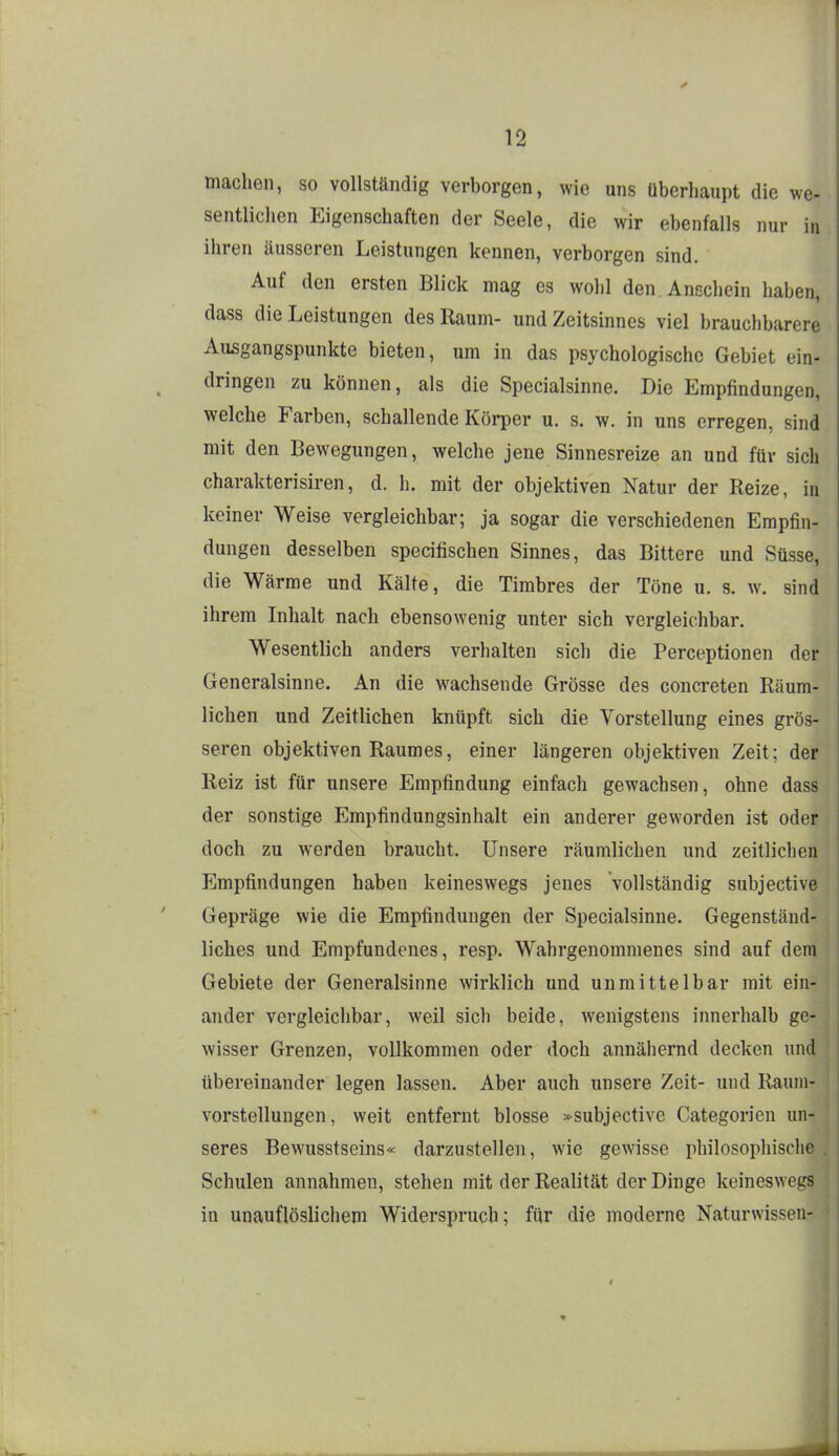 machen, so vollständig verborgen, wie uns überhaupt die we- sentlichen Eigenschaften der Seele, die wir ebenfalls nur in ihren äusseren Leistungen kennen, verborgen sind. Auf den ersten Blick mag es wohl den Anschein haben, dass die Leistungen des Raum- und Zeitsinnes viel brauchbarere Ausgangspunkte bieten, um in das psychologische Gebiet ein- dringen zu können, als die Specialsinne. Die Empfindungen, welche Farben, schallende Körper u. s. w. in uns erregen, sind mit den Bewegungen, welche jene Sinnesreize an und für sich charakterisiren, d. h. mit der objektiven Natur der Reize, iu keiner Weise vergleichbar; ja sogar die verschiedenen Empfin- dungen desselben specifischen Sinnes, das Bittere und Süsse, die Wärme und Kälte, die Timbres der Töne u. s. w. sind ihrem Inhalt nach ebensowenig unter sich vergleichbar. Wesentlich anders verhalten sich die Perceptionen der Generalsinne. An die wachsende Grösse des concreten Räum- lichen und Zeitlichen knüpft sich die Vorstellung eines grös- seren objektiven Raumes, einer längeren objektiven Zeit; der Reiz ist für unsere Empfindung einfach gewachsen, ohne dass der sonstige Empfindungsinhalt ein anderer geworden ist oder doch zu werden braucht. Unsere räumlichen und zeitlichen Empfindungen haben keineswegs jenes vollständig subjective Gepräge wie die Empfindungen der Specialsinne, Gegenständ- liches und Empfundenes, resp. Wahrgenommenes sind auf dem Gebiete der Generalsinne wirklich und unmittelbar mit ein- ander vergleichbar, weil sich beide, Avenigstens innerhalb ge- wisser Grenzen, vollkommen oder doch annähernd decken und übereinander legen lassen. Aber auch unsere Zeit- und Rauni- vorstellungen, weit entfernt blosse »subjective Categorien un- seres Bewusstseins« darzustellen, wie gewisse philosophische Schulen annahmen, stehen mit der Realität der Dinge keineswegs in unauflöslichem Widerspruch; für die moderne Naturwissen-